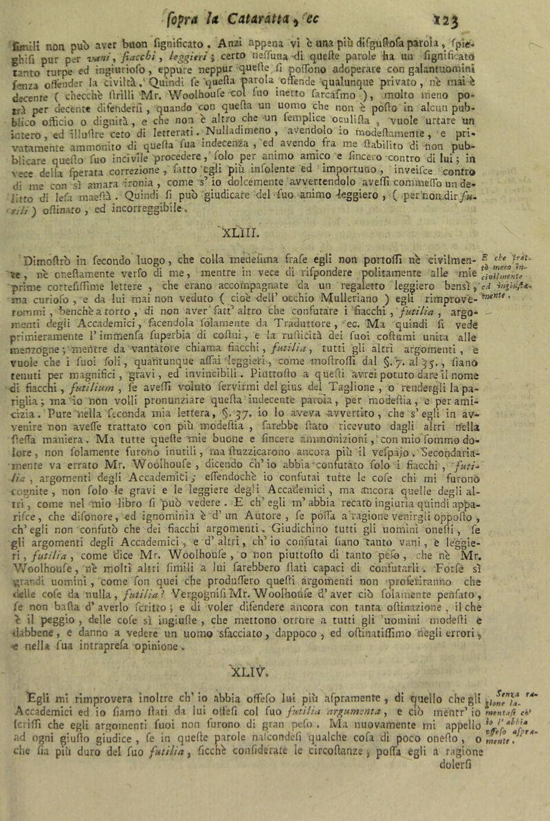 fimili non pub aver buon lignificato. Anzi appena vi è una più difguftofa parola,/(pie* ghifi pur p.-r vani, fiacchi, faggini ; certo nefTuna di quelle parole ha un fignificato tanto turpe ed ingiuriofo, eppure neppur quelle fi poffono adoperare con galantuomini fenza offender la civiltà .* Quindi fe quella parola offende qualunque privato, nè mài è decente ( checché llrilli Mr. Woolhoufe •col fuo inetto farcafmo ), molto meno po- trà per decente difenderà , quando con quella un uomo che non è pollo in alcun pub- blico officio o dignità, e che non è altro che -un lemplice oculifta , vuole urtare un intero, ed illullre ceto di letterati. ■Nulladimeno , avendolo ;o modeflamente, e pri. vatarnente ammonito di quefta uia indecenza 5 ed avendo^ fra me ftabihto di tion pub- blicare quello fuo incivile procedere, folo per animo amico e fincero contro di lui ; in vece della fperata correzione, fatto egli più infoiente ed importuno, inveifee contro disine con sì amara ironia, come s’io dolcemente avvertendolo avelli commeffo un de- filo di lefa maefià . Quindi fi può giudicare del fuo animo -ieggiero , ( per'non.dir/#- oflinaro , ed incorreggibile , XLlII. Dimofirò in fecondo luogo, che colla medefuna frafe egli non portoli! ne civilmen- ~ chetJ\a*' te , nò oneflamente verfo di me, mentre in vece di rifpondere politamente alle mie prime cortefiffìme lettere , che erano accompagnate da un regaietto leggiero bensì t'ed ma curiofo , s da lui mai non veduto { cioè dell’ occhio Mulleriano ) egli rimprovè- * rum mi, benché a torto , di non aver fatt’altro che confutare i fiacchi , futi lì a , argo- - menti degii Accademici, facendola fólamente da Traduttore, ec. Ma quindi fi vede primieramente l’imrnenfa fuperbia di cofiui, e la rufiicità dei Tuoi collumi unita alle menzogne mentre da vantatore chiama fiacchi, futili a, tutti gli altri argomenti, e vuole che ì Tuoi foli, quantunque affai leggieri, come tnofirollì dal §.7. a!'35., fianO tenuti per magnifici, gravi, ed invincibili. Piuttollo a quefìi avrei potuto dare il nome di fiacchi, futilium , fe avelli voluto fervirmi delgius del Taglione, 0 rendergli la pa- riglia; ma io non volli pronunziare quella indecente parola, per modeflia, e per ami- cizia. Pure nella feconda mia lettera, §. 57. io lo aveva avvertito, che s’ egli in av- venire non avelie trattato con più modeflia , farebbe fiato ricevuto dagli altri nella fletta maniera. Ma tutte quelle mie buone e fincere ammonizionicon mio fommo do- lore, non fólamente furono inutili, ina fiuzzicar-ono ancora più il vefpajo. Secondaria- mente va errato Mr. Woolhoufe, dicendo ch’io abbia'confutato folo i fiacchi, futi- Ha , argomenti degli Accademici ; effendochè io confutai tutte le cofe chi mi furonò cognite, non folo le gravi e le leggiere degli Accademici, ma ancora quelle degli al- tri, come nel mio libro fi 'può vedere. E ch’egli m’abbia recato ingiuria quindi appa- rile, che difonore, ed ignominia è d1 un Autore, fe poffa a 'ragione venirgli oppofio , ch’egli non confutò che dei fiacchi argomenti * Giudichino tutti gli uomini onefii, fe gli argomenti degli Accademici, e d’ altri, eh’ io confutai fiano canto vani, e leggie- ri , futili a, come 'dice Mr. Woolhoufe , o non piuttollo di tanto pefo, :he nè Mr. Woolhoufe, nè molti altri fimili a lui farebbero fiati capaci di confutarli . Forfè sì •grandi uomini , come fon quei che produffero quelli argomenti non proferiranno che delle cofe da nulla, futilia ? Vergognili Mr. Woolhoufe d’aver ciò fólamente penfato, fe non batta d’ averlo fcritto ; e di voler difendere àncora con tanta oftinazione , il che è il peggio , delle cofe sì ingiufie , che mettono orróre a tutti gli 'uomini modelli e dabbene, e danno a vedere un uomo sfacciato, dappoco , ed ofiinatillìmo negli errori, ■è nella fua intraprefa opinione . XLItf. Egli mi rimprovera inoltre eh’ io abbia offefo lui più afpramente , di quello che gii jjJ^***. ri‘ Accademici ed io fiamo fiati da lui olfefi col fuo futilia argumcnta, e ci?) mentr’io '»»»«.»/? cv (ciiffì che egli argomenti fuoi non furono di gran pefo. Ma nuovamente mi appello %1‘r^'r*x ad ogni giufio giudice, fe in quelle parole nalcondefi qualche cofa di poco ottetto , 0 che fu più duro del fuo futilia, àcchè confiderate le circofianze > poffa egli a ragione dolerli