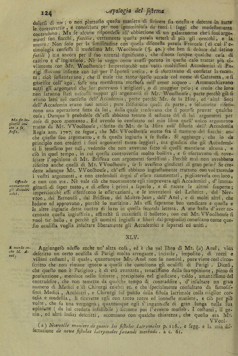 Ufologia del ftftema, Ma fa tu- li uria un* thè a ftj fi'fio. Offende tmouattoente gli Accade- mici . dolerli di me ; o non piuttotto quella maniera di fcrivere fia onefla-e decente in tutte le controverse , e conofciura per non ignominiofa da tutti i faggi che modettamenta contendono. Ma fe alcuno rifpondeflé all’obbiezione di un galantuomo che i Tuoi argo- menti fon fiacchi, futilia, certamente quella parola urterà di più gli orecchi, e la mente: Non folo per la fimilitudine con quella difonefia parola Francefe (di cui l’e- timologia confetta il medefimo Mr. Woolhoufe ( §. 40.) che ben fi deduce dal latino futili ) ma ancora per il fuo naturai lignificato , che dinota fempre qualche cefa di cattivo e d’ ingiùriofo.. Nè io veggo come avelli potuto in quello cafo trattar più ci- vilmente con Mr. Woolhoufe: Imperciocché una volta moltillimì Accademici di Pa- rigi (lavano inlieme con lui per 1’Iporefi antica, e fi sforzavano di confutar la recen- te ; cioè fottentavano , che il male che tanto (petto accade col nome di Cataratta , e li guarifce coll’ago, fotte una membrana morbofa nell’umor acqueo . Ammucchiavano tatti gli .argomenti che Ior parevano i migliori, o di maggior pefo ; e credo che loro non faranno fiati nafcoili neppur gli argomenti di Mr. Woolhoufe, parte perchè già fi erano letti nei confetto dell’Accademia, parte perchè Mr. de la Hire , ed ' altri Socj dell’ Accademia erano tuoi amici ; pure Jalciarono quelli da parte , e folamente riferi- rono una operazione fatta da lui, dalla quale credevano che fi potette provar qualche cofa ; Dunque è probabile eh’ elfi abbiano tenuto il rellante del di lui argomenti per .cofe di poco .momento. Ed avendo io confutato nel mio libro quell’ unico argomento tratto da Mr. Woolhoufe , riferito da Mr. de la Hire nell’ Iftoria dell’ Accademia Regia ann. 1707. ne fegue, che Mr. Woolhoufe mette fra il numero dei fiacchi an- che quello fuo argomento , e fa quella ingiuria a fe fletto . Si aggiunge , che io da principio non credetti i fuoi argomenti tanto leggieri , ma giudicai che gli Accademi- ci li teneflero per tali, vedendo che non avevano fatto di quelli menzione alcuna , e ciò in quel tempo, in cui quella controverfia molto bolliva, e fi sforzavano di rove- lciare l’opinione di Mr. Britteau con argomenti fortilTìmi . Perchè mai non avrebbero ■riferito anche quelli di Mr. Woolhoufe , fe li avellerò giudicati di gran pefo ? Se cre- dette adunque Mr. Woolhoufe, ch’etti abbiano ingiullamenre trattato con voi tacendo i vofiri argomenti, e non credendoli degni d’effere rammentati, pigliatevela con loro, .e non con me . Nè vale ciò che nuovamente egli rimprovera agli Accademici , d’ imma- ginarfi di faper tutto, e di -ettere i primi a fapei lo , e di tacere le altrui feoperte ; imperciocché etti riferifeono le oflervazioni, e le invenzioni del Leibnitz , del Nev- vton , dei Bernoulli , del Britteau, del Maitre-Jean , dell’ Anel , e di moki altri, che lodano ed approvano, purché lo meritino . Ma etti fapranno ben vendicare e quella e le altre ingiurie dette contro di loro in quella feconda lettera. A me balla d’aver ac- cennato quella ingiuflizia , affinchè fi manifeffi il belletto, con cui Mr. Woolhoufe fi vuol tàr bello, e perchè gli uomini ingiulli e liberi dai pregiudizi conofcano come que- llo oculifia voglia infittiate liberamente gli Accademici e feparati ed uniti.. XLV. Signorie an. Aggiungerò adettò anche un’altra cofa , ed è che nel libro di Mr. (a) Anel, vieu A deferitto un certo oculifia di Parigi molto arrogante, incivile, impolito, di rozzi e villani cottami, il quale, quantunque Mr. Anel non lo nomini, pure viene così circo- fcritto che non rimane ignoto -a quelli che conofcono gli oculilli di Parigi . Dicefi, che quello non è Parigino, è di età avanzata, tenacittìmo della fila-opinione , pieno di profunzione, mordace nello fcrivere, precipitofo nel giudicare, caldo, amantittimo del contraddire, che non temette da qualche tempo di contraddire , d’ infuriare un gran numero di Medici e ‘di Chirurgi celebri ec. e che fpecialmente confuriato da famofif- fimi Medici , Archiatri , e Chirurgi fui pulito della fittola lacrimale colla miglior cor- retta e modellia , li ricevette egli con tanto rozze ed monelle maniere, e ciò per più volte, che fj una vergogna; quantunque egli s*1 ingannatte di gran lunga nella fua opinione ( da lui creduta infallibile ) ficco me poi I’ evento morirò . I collumi, il ge- nio , ed altri indizj delcritti, accennano con qualche chiarezza , che quello era Mr, W00I- (a) Nouvelle maniere de guerir les fifìules lacryntalet p, 116., e fegg. e la mia dii* fenazione de nova fijìulas lacrymales fan and 1 methodo . a c. ór.