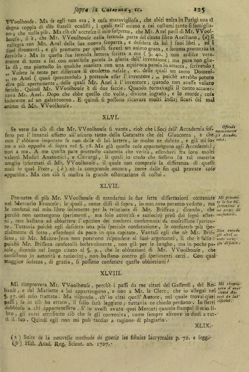 VVoolhoufe . Ma fe egli non era , è cofa maravigliofa , che abiti unita in Parigi una sì de»na coppia di due fratelli oculifli, i quali nell’ animo e nei coflumi tanto fi fomiglia- no^ che nulla più . Ma ciò eh’ accrefce il mio fofpetto, che Mr. Anel parli di Mr. VVool- houfe , fi è, che Mr. VVoolhoufe nella feconda parte del citato libro Anelliano, 00.fi rallegra con Mr. Anel della iua nuova [coperta , e defidera da lui i Tuoi libri , ed i fuoi ìlroraenti , e gli promette per quelli favori un animo grato , e fomma prontezza in fervido : Ma in quella fua feconda lettera ferina a me ( §. 40. ) non ardifee vera- mente di torre a lui con manifelle parole la gloria dell’invenzione; ma pure non glie- la dà, ma piuttollo in qualche maniera con una equivoca parola lo attacca, fcrivendo : Volete le tente per dilferrare il condotto nafale , ec. delle quali un certo Domeni- ’’ co Anel ( quali (prezzandolo ) pretende ertèr 1’ inventore ; „ poiché avrebbe potuto dire più apertamente , delle quali Mr. Anel è 1’ inventore ; quando non averte voluto ferirlo. Quindi Mr. VVoolhoufe è di due fàccie. Quando tornavagli il conto accarez- zava Mr. Anel. Dopo che ebbe quello che volle, diviene ingrato, e lo morde, cofa indecente ad un galantuomo . E quindi fi polfono ricavare molti indizj. ficuri del mal animo di Mr. VVoolhoufe. XLVL Se vero fia db di che Mr. VVoolhoufe fi vanta, cioè che iSocj dell’ Accademiafof- „uovf™,,tr fero per 1’innanzi affatto all’ofeuro tanto della Cataratta che del Glaucoma , e ehz. gii Accade- non 1’ abbiano imparato fe non’ dalle di lui lettere, io- molto ne dubito , e già mi fo- mici• no a ciò oppoflo di fopra nel §. 58. Ma già quelle cofe appartengono agli Accademici, non a me. A me quella pare piuttollo calunnia che verità, eflfendovi fra loro molti valenti Medici Anatomici, e Chirurgi, li quali io credo che fodero fu tal materia meglio informati di Mr. VVoolhoufe , il quale non comprefe la differenza di quelli mali in quel Prete, ( b ) nè la comprende ancora ,• come dalle fin qui provate col'©-’ apparilce. Ma con ciò fi mollra la grande offentazione di coftui » XLVII. Promette di più Mr. VVoolhoufe di mandarmi le fue fette dilfertàzioni contenute nel Mercurio Francefe ; le quali, come dilli di fopra , io non avea peranco veduto , ma le confutai nel mio’ libro folamente per la relazione di Mr. Brifieau j dicendo , che perchè non contengono fperimenti, ma folo autorità e raziocini prefi dai legni efler- ni , non ballano ad abbattere l’opinion dei moderni confermata da moltirtìme fperien' ze. Tuttavia poiché egli defidera-una più fpeziale- confutazione , le confuterò più fpe- zialmente di lotto, eflèndomi da poco in qua capitate-. Vantali egli che nè Mr. Brif- feau , nè Mr. Maitre-Jean non poterono rifpondere ai fuoi argomenti, il che è fallo : poiché Mr. BrifTeau confutolli baffevolmente , non già per le lunghe , ma in poche pa- iole^ dicendo nel luogo citato al §. p., che le obbiezioni di Mr. VVoolhoufe, che confiflono in autorità e raziocini , non ballano contro gli fperimenti certi. Con qual maggior fodezza, di grazia, fi polfono confutare quelle obbiezioni ? Mi promet- te le fue dif. fertaiioni e' mi finga di confutarle. Non avendo gli altri li- vido corog- gio di 'filalo .' XLVIII. Mi rimprovera Mr. VVoolhoufe, perchè- i paffì da me citati del Galfendi , del Ro- ™‘aTf’Z™r bauli,, e del Manotte a lui appartengono, e non a Mr. le Clerc, che io allegai nel vr”“tt Au-* §.^7. del mia trattato. Ma rifpondo ,-ch’io citai quell’Autore, nel quale trovai quei tori d* lui' paffì; fe in ciò ho errato, il fallo farà leggiero ; tuttavia ne chiedo perdono-. Io llerti dubbiofo a chi appartenertero .-S’io averti avuto quei Mercuri quando ftampai il mio li- bro , gli avrei attribuito ciò che fe gli conveniva , come fempre altrove io diedi a tut- ti iL.fuo. Quindi egli non mi può tacciar a ragione-di plagiario. , ' XLIXri (a) Suite de la nouvelle methode de guerir les firtules Iacrymales p, 76. e fegg> (ò). Hift, Acad. Reg., Scient. an. 1707, •