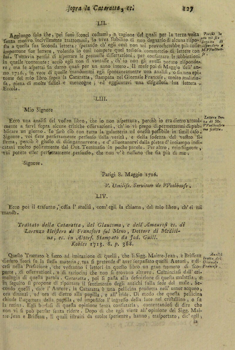 LII. Aggiungo fola thè, pei Tuoi fconci cofiumi, a cagiona de! quali per la terza volta fenza motivo incivilmente trartommì, io avea Aabilito di non degnarlo di alcuna rifpo* il fla a quefia Tua feconda lettera.- fperando di’ egli così non ini provocherebbe più colle',ifp»<uiere • importune fue lettere , volendo io così rompere quel, tediofo commercio di lettere con M.VVoolbm* lui. Tuttavia penfai di appettare le promette di (Ter razioni, per confutare le obbiezioni in quelle contenute : acciò egli non fi vantafie , eh io non gli avefìì potuto rifponde- re/ma le afpettai in darno quali per un anno intero. Il mefe poi di Maggio dell’an- no 1716., in vece di quelle Tnandommi egli fpontaneamente una analifi, ofia una epi- tome del mio libro fopra la Cataratta, Campata nel Giornale Francefe, molto malizio- fa , piena di molte fallita ~e menzogne ; ed aggiuntavi una difgufiofa ha lettera 0 .Eccola. ■LIII. Mio Signore Ecco una analifi del vofiro libro, che io non afpettava, perché io era dietro'&ttual- niente a farvi fopra alcune critiche oflervazioni, eh’io vi prego di permettermi di pub- FVooibouft'm blicare un giorno. Io farò ciò con tutta la galanteria ed onefià poffibile in fimil cafo ». Signore, voi bete perfettamente perfuafo della verità, e della fodezza del voftro fi- lìema, perciò è giufio di dilìngannarvene , e d’ allontanarvi dalla pietra d’inciampo indi- catavi molto politamente dal Dot. Tominafio in poche parole. Peraltro, mio Signore , voi potete efter peritamente perfuafo, che non Ve nettano che fia più di me i Signore. Parigi 8. Maggio syió. V. Umilifs. Servitore de VVoolboufc » LIV. Ecco poi il trafuntofollia 1’analifi , com5egli la chiama, del mio libro, ch’ei hit mandò. Trattato della Cataratta , del Glaucoma, e dell' Jlmaurofi ec. di Lorenzo Heijìero di Francfort fui Meno, Dottore di Medici- na , ec. in Altorf. Stampato da Jod. Guill. Kobles 1713. 8. p. 368. Quello Trattato é fatto ad imitazione di quelli, che li Stgg. Maitre-Jean , èBrilfeau ìrìtff 'Hf diedero fuori fu la {leda materiama fi pretende d’aver forpattato quelli Autori , e di- Giorgie cefi nella Prefazione , che vedranno i lettori in quello libro un gran fiumero di feo- Francefe . perte , di oflervazioni, e di raziocini che non fi trovano altrove. Co ini nei a fi dall’eri. mologia di quefia parola . Cataratta , poi fi palla alla definizione di quella malattia , e in feguito fi propone di riportare il fentimento degli antichi falla fede del male . Se- condo quelli, dice l’Amore, la Cataratta é una pel licina prodotta nell’uinor acqueo, ora dinanzi , ed ora di dietro alla pupilla , e all’ iride. Di modo che quefia pellicina chiude l’apertura della pupilla, ed impedifee l’ing retto della luce nel crifiallino , 0 fa la retina. Egli badali di quefia opinione lenza confutarla, contentandoli di dire che non vi fi può per.far fenza ridere. Dopo di che egli viene all’opinione dei Sigg. Mai-