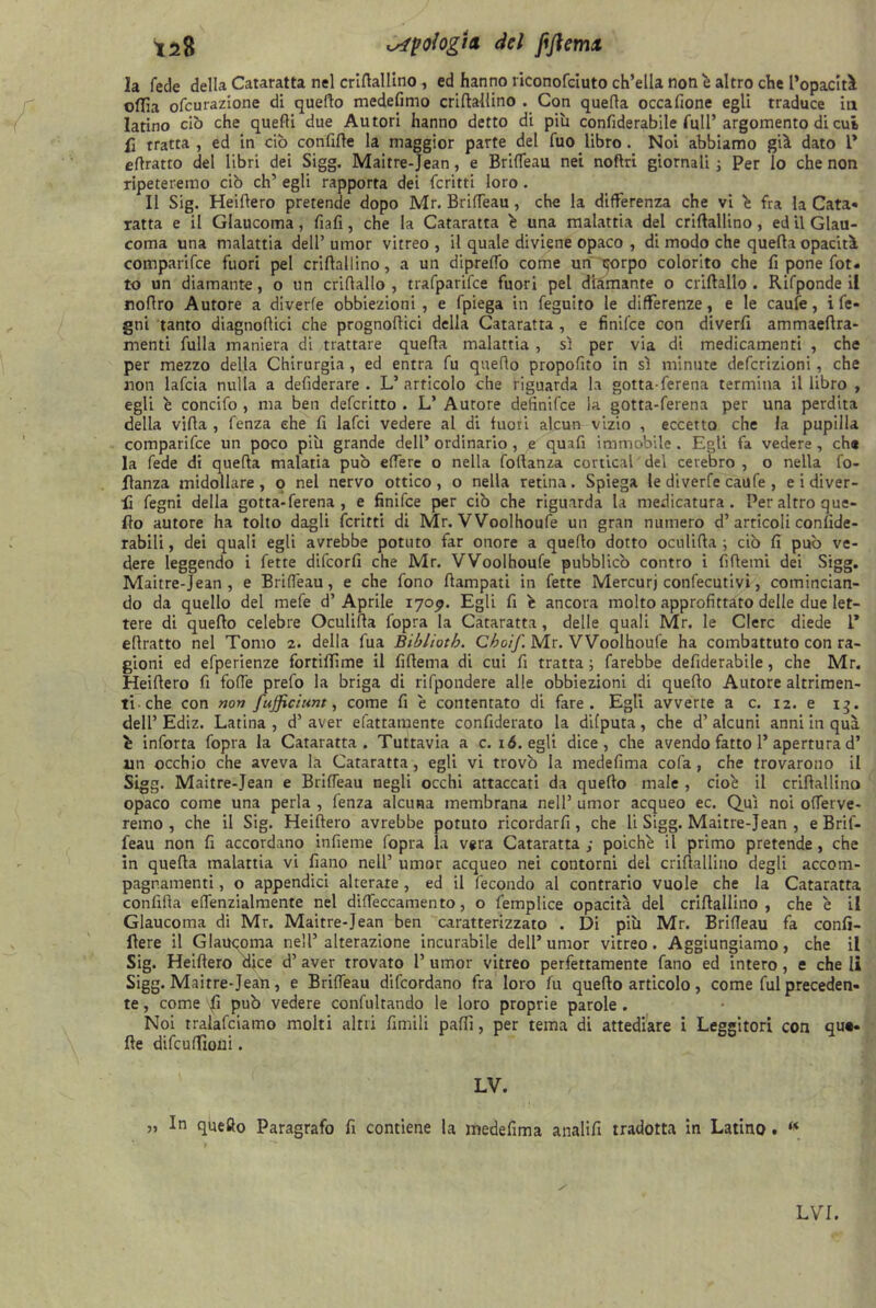 ^28 etologia del fijlemx la fede della Cataratta nel criftallino , ed hanno riconofeiuto ch’ella noti è altro che l’opacità ©flìa ofcurazione di queflo medefimo criftallino . Con quella occafione egli traduce in latino ciò che quelli due Autori hanno detto di più confiderabile full’ argomento di cui fi tratta , ed in ciò confitte la maggior parte del fuo libro. Noi abbiamo già dato 1* ettratto del libri dei Sigg. Maitre-Jean, e Brifieau nei noftri giornali ; Per lo che non ripeteremo ciò eh’ egli rapporta dei fcritti loro. Il Sig. Heittero pretende dopo Mr. Brifieau , che la differenza che vi è fra la Cata- ratta e il Glaucoma, fiafi, che la Cataratta è una malattia del criftallino, ed il Glau- coma una malattia dell’ umor vitreo , il quale diviene opaco , di modo che quella opacità comparifce fuori pel crittallino, a un diprefio come un corpo colorito che fi pone fot. to un diamante, o un crillallo , trafparifce fuori pel diamante o criftallo . Rifponde il nottro Autore a diverfe obbiezioni, e fpiega in feguito le differenze, e le caufe, i fe- gni tanto diagnoflici che prognottici della Cataratta , e finifee con diverfi ammaeftra- menti fulla maniera di trattare quella malattia , sì per via di medicamenti , che per mezzo della Chirurgia , ed entra fu quello propofito in sì minute deferizioni, che non lafcia nulla a defiderare . L’articolo che riguarda la gotta-ferena termina il libro , egli è concifo , ma ben deferitto . L’ Autore defìnifee la gotta-ferena per una perdita della villa , fenza che fi lafci vedere al di fuoii alcun vizio , eccetto che la pupilla comparifce un poco più grande dell’ ordinario , e quafi immobile . Egli fa vedere , ch« la fede di quella malaria può edere o nella follanza cortical'del celebro , o nella fo- flanza midollare, o nel nervo ottico, o nella retina. Spiega le diverfe caufe , e i diver- tì fegni della gotta-ferena, e finifee per ciò che riguarda la medicatura. Per altro que- llo autore ha tolto dagli fcritti di Mr. VVoolhoufe un gran numero d’articoli confide- rabili, dei quali egli avrebbe potuto far onore a quello dotto oculitta -, ciò fi può ve- dere leggendo i fette difeorfi che Mr. VVoolhoufe pubblicò contro i fittemi dei Sigg. Maitre-Jean, e Brifieau, e che fono ttampati in fette Mercurj confecutivi, comincian- do da quello del mefe d’Aprile 170^. Egli fi è ancora molto approfittato delle due let- tere di quello celebre Oculitta fopra la Cataratta, delle quali Mr. le Clerc diede 1* ettratto nel Tomo 2. della fua Bibliotb. Cboif. Mr. VVoolhoufe ha combattuto con ra- gioni ed efperienze fortiffime il fittema di cui fi tratta ; farebbe defiderabile, che Mr. Heittero fi fotte prefo la briga di rifpondere alle obbiezioni di quello Autore altrimen- ti che con non fujjiciunt, come fi e contentato di fare. Egli avverte a c. 12. e 13. dell’ Ediz. Latina , d’ aver efattamente confiderato la dilputa, che d’ alcuni anni in qua è inforta fopra la Cataratta. Tuttavia a c. 16. egli dice, che avendo fatto P apertura d’ un occhio che aveva la Cataratta, egli vi trovò la medefima cofa, che trovarono il Sigg. Maitre-Jean e Brifieau negli occhi attaccati da quello male , cioè il criftallino opaco come una perla , fenza alcuna membrana nell’ umor acqueo ec. Qui noi ofierve- remo , che il Sig. Heittero avrebbe potuto ricordarli, che li Sigg. Maitre-Jean , e Brif- feau non fi accordano infieme fopra la vera Cataratta ; poiché il primo pretende, che in quella malattia vi fiano nell’ umor acqueo nei contorni del criftallino degli accom- pagnamenti , o appendici alterare, ed il fecondo al contrario vuole che la Cataratta confitta ettènzialmente nel difieccamento, o femplice opacità del crittallino, che è il Glaucoma di Mr. Maitre-Jean ben caratterizzato . Di più Mr. Brifieau fa confi- fìere il Glaucoma nell’alterazione incurabile dell* umor vitreo. Aggiungiamo, che il Sig. Heittero dice d’ aver trovato 1’ umor vitreo perfettamente fano ed intero, e che li Sigg. Maitre-Jean, e Brifieau difeordano fra loro fu quello articolo, come fui preceden- te , come \fi può vedere confultando le loro proprie parole . Noi rralafciamo molti altri fimili patti, per tema di attediare i Leggitori con qua- tte difcufiìoni. LV. „ In quefto Paragrafo fi contiene la medefima analifi tradotta in Latino . w LVI.