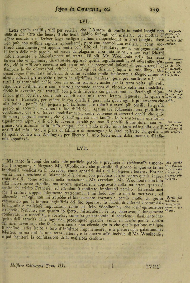 lvi. Letto quella analifi , vidi per verità, che I’ Autore di quella in molti luoghi non Xeggmdi difle di me filtro che bene j il che fenza dubbio fec egli con malizia, per inoltrar d* cofe e Se re onorato e di fcriver fenza maligne paloni; imperciocché in altri luoghi, dove ZdizL'dd non può con neffuna ragione riprendermi, pure con premeditata malizia , come mo- anfore. Arerò chiaramente, mi appone molte cofe falle ed inventate, muta vergogno fa ménte il fenfo delle mie parole, mi Taccia da plagiario fenza mia colpa , e con varj fcherni infolentemente, e difonefiamente mi tratta. Di più Mr. Woolhoufe nella fua terza lettera che vi aggiunfe, chiaramente approvò quella ingiufia analifi , ed aflerì elTer giu- mntu^ueì- fio, ch’io refii così convinto dell’error mio : e pregommi infierire di permettergli di ìa *'• **>• Aampare le lue ofTervazioni critiche ( coni' egli le chiama ) fopra il mio libro t Ora Kl' quantunque inufitata mfolenza di cofiui avrebbe mofiò facilmente a fdegno chiunque hi» fatto. altro, coficchè gfi avrebbe rifpofio in afprifiìma maniera; pure per mo Arare a lui e a tutti i galantuomini eh’ io fono un uomo pacifico , anche per la terza volta gli volli ritpondere civilmente, e con rifpetto ; fperando ancora di vincerlo colla mia modefiia, ficchè in avvenire egli trattaffe con più di rifpetto coi .galantuomini . Perciò gli rifpo- Lt, fi con gran cortefia , come può vederfi dalla mia terza lettera feguente, la quale eludimi. ferina in Francefe, per vedere fe con quella lingua, alla quale egli è più avvezzo che dejti». alla latina, potefie egli piegarli più facilmente, e ridurli a tratti più onefii. In quefia perciò gli accordai volentieri il fuo defiderio , aggiuntavi folamente una giuAilììma condizione, che e di fcriver modeAam ente, come conviene ai letterari onefii che qui» lhonano j aggiunu ancora^ che cjuand egli ciò non facefle , io lo tratterei in una forma Ugualmente alpra, e di ciò lo avvertii perche poi non fi potefie di me doler con ra- cv* accetr- gione. Gli accennai nello fteffo tempo, che efiendo molto imperfetta ed ingiufia quell’ volt! analifi del mio libro, e piena di fallirà, e di menzogne; io farei cofiretto da quella a mio “Itnftrl. flampaue contro una Apologia, per liberare il mio buon nome dalla macchia d’infa» mia apportavi. LVII, Ma tanto fu lungi che colle mie pacifiche parole e preghiere fi richiamafie a mode- flia 1 arrogante, e fdegnato Mr. \Voolhoufe ? che piuttofio di giorno in giorno la fua inurbanità vendicativa fi accrebbe, come apparirà dalla di lui feguente lettera. Era per verità mia intenzione di folamente difendermi con pubblico ferino contro quella in°iu- riofa analifi , come accennai nella prefazione . Ma avendomi Mr. Woolhoufe non folo affai incivilmente rilpofio, ma ancora apertamente approvato colla fua lettera quarta l’ analifi del critico Francefe, ed effendomifi mofirato implacabil nemico; fcrivendo anzi che il cenfore troppo dolcemente trattommi , e mi lodò dov’ io non Io meritava > ed afTerendo, ch’egli non mi avrebbe sì blandemente trattato : perciò mofib da giufio rammarico per la fomma ingiufiizia del fuo operate, io Aabiiii di volermi liberare dal- le ingiù (le e maliziofe imputazioni tanto di Mr. Woolhoufe , che dell’ epiromatore ranche . Neflùno, per quanto io fpero, mi acculerà, fe io , dopo aver sì lungamente conlervato, e modefiia, e cortefia, come fra’galantuomini fi conviene, finalmente ma- fi^110 dall atrocità delle ingiurie, proromperò qualche volta in acerbe parole contro dei miei avverfarj, che fe lo meritano: non efiendo giufio che quelle perfone maligne f penfino, effer lecito a loro d’infultare impunemente, e a piacere ogni galantuomo t Metteio prima qui la mia terza lettera, e la quarta affai incivile di Mr, Woolhoufe» e poi fegmtera la confutazione della maliziofa cenfura » JiTa perché M. Wolhtn- fe fe n’ etite a male , e divenne più incivile . Perdi fui cofiretto a riv vici ertiti anche contri dì imi, Htijlero Qhiru'rgia Tom, 111, ì. Lvrn,