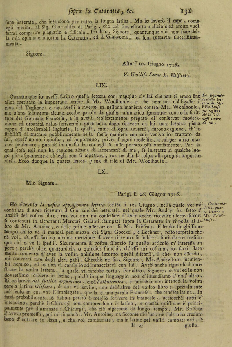 fopra- lek Cataratta, eu 13Ì fone letterate, che Intendono per tutto la lingua latina . Ma io laverò il capo, coma egli merita, al Sig. Giornalifia di Parigi, che col fuo efiratta maliziofo ed ardito vuol farmi comparire plagiario e ridicolo.. Peraltro , Signore, quantunque voi non fiate del- la mia opinione intorno la Cataratta? ed il Glaucoma, io fon tuttavia fincenlfima° mente ». Signore Altorf io. Giugno 1716, V, Umili/» Servi JL. Heiftert ». LIX.» Quantunque iò avelTI fcritto quella lettera con maggior civiltà che non fi erano fino allor meritato le importune lettere di Mr. Woolhoufe, e che non mi obbligali il gius del Taglione; e non avelli io inveito in nelfuna: maniera contro Mr. Woolhoufe , ma ufato fidamente alcune acerbe parole da giufio rammarica (premute contro lo feri- tore del Giornale. Francefe , e lo avelli, replicatamele pregato di confervar modera- zione ed urbanità nello fcrivermi ; pure poco dopo ricevetti da lui una lettera piena zeppa d’intollerabili ingiurie, le. quali, come di (opra avvertii, furono cagione , ch’io ft.-.bilifiì di trattare pubblicamente nella fieffa maniera con cui veniva io trattato da lui, quell’uomo ingiufio , ed importuno, privo d.’ogni modellia , a cui per altro io a- vrei perdonato, purché in quella lettera egli fi folle portato più onefiamente . Per la qual cofa egli non ha ragione alcuna di lamentarli di me , fe la tratto in qualche luo- go più afpramente, ch’egli non fi afpettava, ma ne dia la colpa alla propria importu- nità . Ecco, dunque la quarta lettera piena di fele di Mr,. Woolhoufe.. La fegumtr- ìntiufta let- tera eli Mr- Woolhoufe fu rapirne eh' io feri- veffi eintre eli lui . LX>. Mio Signore. Parigi li 26. Giugno 1716. Ho ricevuto la vofira appaffionata? lettera fcritta lì io. Giugno , nella quale voi mi ^ confelfate d’aver ricevuto il Giornale del letterati, nel quale Mr. Andry ha fatto l* ta letttra'à analifi. del voflro libro ma voi non mi confelfate. d’ aver anche ricevuto i fette difeorr Mr. Wooì- fi contenuti in altrettanti Mercurj Galanti, ftampati (opra la Cataratta in rifpofla allU *0^- bro di Mr. Antoinee delle prime ofTervazioni di. Mr. BrilTèau. Eflendo lungbiffimo > tempo eh’ io ve li mandai per mezzo del Sigg. Goeckel , e Lochner , redo forprefo che ' ne voi, né. elfi faccino alcuna, menzione d’aver ricevuto li fuddetti libri datremefiin qua eh’ io ve li fpedii. Sicuramente, il vollro filenzio fu quello articolo m’interelfa un poco; perchè oltre quattordici, o quindici franchi, eh’ effì mi coftano, io farei fiato molto contento d’ aver là vofira opinione intorno quelli difeorfi, il che- non elfendo , mi converrà fare degli altri palli. Checché ne fia, Signore , Mr. Andry è un formida- bil nemico, ed io non vi configlio ad impacciarvi con lui. Avrò anche riguardo di mo- flrare-la vofira lettera, la quale, vi farebbe, torto . Peraltro, Signore, e voi ed io non dovrefiimo fcrivere in latino , poiché in quel linguaggio non c’ intendiamo 1’ un 1’ altro . Kicordatevi del futi Ita argomenta , cioè balbutìentia , e poiché io non intendo, la vofira parola latina Glifcere » di cui vi fervite , con dell’ altre del vofiro libro ; fpezialmentc nel fenfo. in cui voi 1’ impiegate , quella è una parola Francefe , che rendete latina. Io farei probabilmente lo fielfo > perciò é meglio fcrivere in Francefe , acciocché tutti c” intendano, perché i Chirurgi non comprendono il latino , e quella quifiione é princi- falmente per illuminare, i Chirurgi, che ciò afpettano da lungo tempo. Mr. Brilfeau aveva promelfo , poi mi rimandò a Mr. Antoine; ma ficcome né l’un , né l’altro ha creduto, beno d’entrare in lizza ? e che voi cominciate, ma in latino pei voftri compatriotti ,• é JL zz giufio