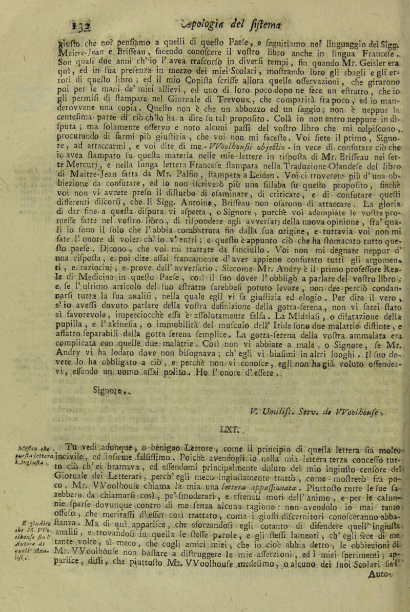 gì urto, che noi' peniamo a quelli di quello Paefe, e feguitiamo nef linguaggio dèi Sle» Mnitre-Jean e BrifTeau , facendo conofcere il vollro libro anche in lingua Francefe.. Son quali' due anni ch’ io. P avea rrafcorfo in diverfi tempi, fin quando Mr. Geisler era qui, ed in fua prefenza-in mezzo dei miei Scolari , moflrar.do loro gli sbagli e gli er- rori di quello libro^; ecl il mio Copilla fcrifle allora quelle olfervazioni, che girarono poi per le mani de’miei allievi , ed uno di loro poco dopo ne fece un eflratto , che io gli permifr di (lampare nel Giornale di Trevoux,, che comparirà fra poco, ed io man- derovvene una copia. Quello non é che un abbozzo ed un faggio ; non è neppur la centelima-parte di ciò ch’io ha a dire fu tal propolito. Colà io non entro neppure in di- sputa ; ma folamenre oflervo e noto alcuni palli del vollro libro che mi colpifcono procurando di farmi più giufiizia-, che-voi. non mi face Ile. Voi liete il primo , Signo- re, ad attaccarmi, e voi dite di me-- Woolhoufìì ob/eóìio - in vece di confutare ciò che ic avea flampato fu-quella materia nelle mie-lettere in rifpofta di Mr. Brifleau nei fet- te Mercuri, e nella lunga lettera Francefe ftampata nella TraduzioneOlandefe del libro di Ma-itre-Jean fatta da Mr. Palfin , (lampara a Leiden . Voi ci troverete più d’una ob- biezione da -confutare, ed io non deriverò più una fillaba fu quello propofito, finche voi non vi avrete prefo il difiurbo di efaminare, di criticare, e di confutare quelli differenti difeorfi , che li Sigg, Antoine, Briflèau non ofarono di attaccare. La gloria di dar fine-a quella ■ difputa vi afpetta , o Signore , purché voi adempiate le vofire prò- melìè fatte nel vollro libro, di rilpondere agli avverfarj della nuova opinione , fra’qua- li io fono il fo lo che l’abbia combattuta fin dalla fua origine, e tuttavia voi non mi fate 1’ onore di voler, eh’io V-’ entri ; e quello è appunto ciò che ha llomacato tutto que- llo paefe.. Dicono-, che voi mi trattate da fanciullo. Vói non mi degnate neppur d’ ama rifpofia, e poi dite-affai francamente-d’ aver appieno confutato tutti gli argomen* ti, e raziocini , e prove dell’avverfario. Siccome Mr. Andryèil primo profelfore Rea- le di Medicina in quello Paefe , così il fuo dover Pobbligò a parlare del vollro libro e; fe 1 ultimo articolo del fuo eflratto farebbefi potuto levare, non dee perciò condan- Hyirfi tutta la fua asalifi , nella quale egli vi fa giuflizia ed elogio . Per dire il vero y s? io avelli dovuto parlare della voflra definizione della gotta-lerena, non vi farei fiato sì favorevole, imperciocché ella è; affolutamente falfa. La Midriafi , o dilatazione della pupilla, e 1’ akinefia , o immobilita del mufculo dell’ Iride fon© due malattie- diflinte , e affatto feparabili dalla gotta lerena femplice. La gotta-ferena della vofira ammalata era complicai con quelle, due malattie. Così non vi abbiate a male, o Signore, fe Mr, Andry vi ha lodato dove non bifognava ; ch’egli vi biafimi in altri luoghi . Il fuo do- vere Io ha obbligato a ciò ,. e: perché non vi conofce, egli non ha già: voluto offender- vi, effendo un uomo affai polito,. Ho l’onore dlelfere.. Signore V. ' Umìiifs, Strv. dt Woolboufe ■» LXT;. Mnfti-o tòt fu vedi .adunque * 0 benigno. -Lettore * come il principiò di quella lettera fià molto- ^?rlnC3V!!e ’ ,edinfieme faififfimo . Poiché -avendogli-io nella mia lettera terza concedo tut- to ciò eh et bramava , ed. edéndomi principalmente doluto -del- mio ingiufio cenfore del* Giornale dei Letterati, perch’egli peca ingiufiamente trattò , .come - mofirerò fra po- co, Mr. V v oolhoufe chiama la mia una lettera appaffianata . Piuttofio tutte le fue fa- Iè. pio da chiamarli i così , pe’-fmoderati, e. - sfrenaci moti dell’animo, e-per le calun® nte (pane dovunque-.contro di me fenza alcuna-ragione : non avendolo io mai tanto ofieio , che meritafli .d’effer> così trattato, come i giufti difeernit-ori conofeetanno abba- iE-$-,Uwl Ma. di qui apparii ce, .che sforzandoli egli cotanto di difendere quell’ingmfia- siloufe fm°i’ ana‘k ’ e trovandoli ,in quella le fiefie parole, e gli fielfi lamenti, cb’egli fece di me ,? SVmeco » che cogli amici miei, che io cioè abbia detto , le obbiezioni di ‘lidi UA‘ ^r:f Voonóufe| non ballare a diftruggere le mie-alferzioni , ed 1 miei fpérimenti ; ap- panice, doli, che piuttofio Mr. Woolhoufe medelìmo, 0 alcuno dei fuoi Scolari lìaT Auto-