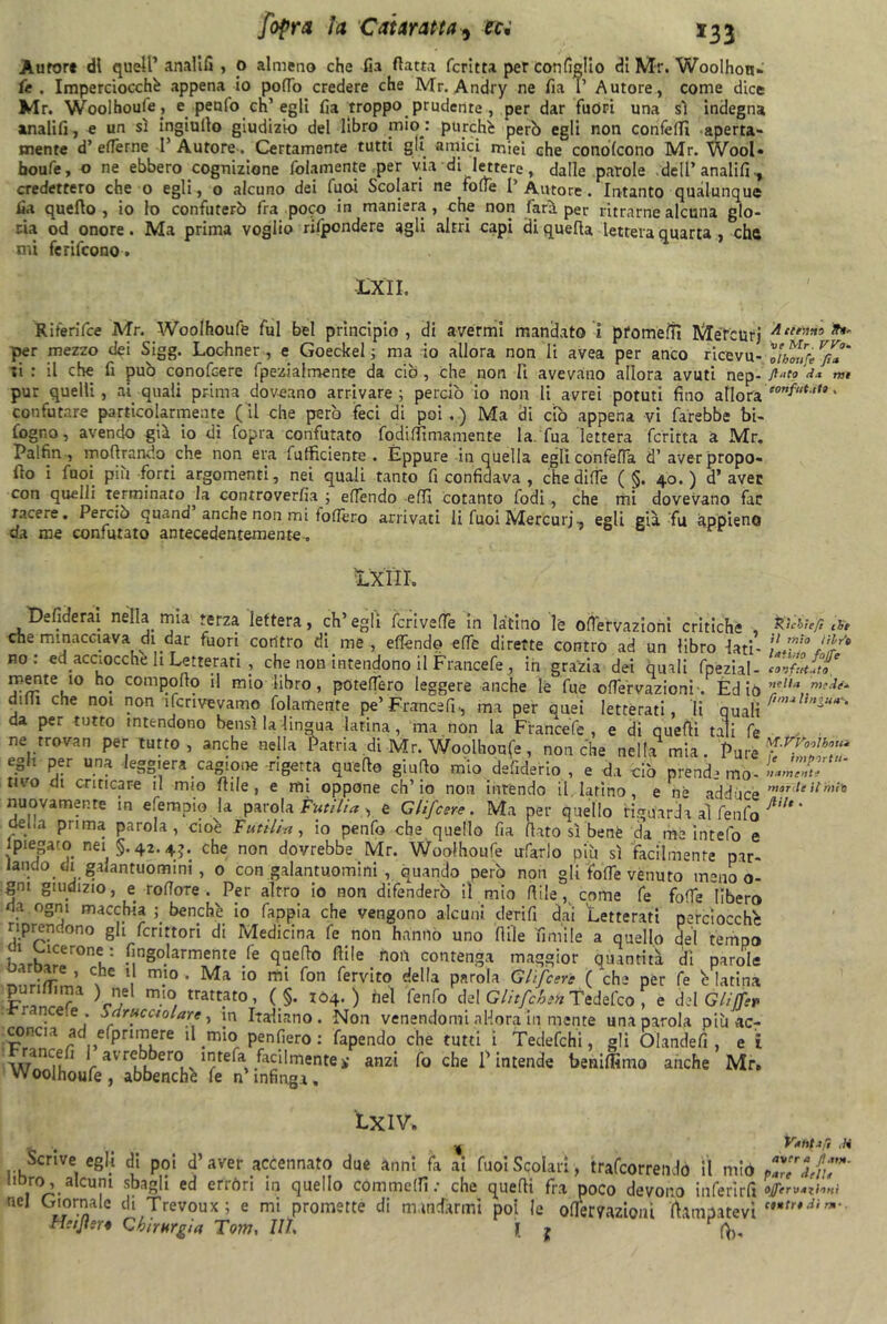 Àurort di quell’anaiifi , o almeno che fia (latta feri tta per con figlio di Mr. Woolhon- fe . Imperciocché appena io pollo credere che Mr. Andry ne fia I’ Autore, come dice Mr. Woolhoufe, e perdo eh’egli fia troppo prudente , per dar fuori una sì indegna anaiifi, e un sì ingiulto giudizio del libro mio: purché però egli non conféfii aperta- mente d’ eflèrne I’ Autore. Certamente tutti gli amici miei che conolcono Mr. Wool» faoufe, o ne ebbero cognizione fidamente per via di lettere, dalle parole dell’ analifi -, credettero che o egli, o alcuno dei Cuoi Scolari ne folle [' Autore. Intanto qualunque fia quello , io lo confuterò fra poco in maniera, che non fari per ritrarne alcuna glo- ria od onore. Ma prima voglio rifipondere agli altri capi di quella lettera quarta , chtt mi ferifeono. -L.XÌI. Riferifice Mr. Woolhoufe fui bel principio , di avermi mandato i pfomeiTì Méfcurj Ac{f”*s *»' per mezzo dei Sigg. Lochner , e Goeckel ; ma io allora non li avea per anco ricevu- Yihfufe V/*' ;i : il che fi può conofcere fpezialmente da ciò, che non li avevano allora avuti nep- flato ** pur quelli, ai quali prima dovano arrivare; perciò io non li avrei potuti fino adora eonf“t,,t » confutare particolarmente ( il che però feci di poi . ) Ma di ciò appena vi farebbe bi- fogno, avendo già io dì Copra confutato fodififìmamente la.Tua lettera fcritta a Mr. Palfin , inoltrando che non era fiufficiente . Eppure in quella egli confefia d’aver propo- llo i fuoi più forti argomenti, nei quali tanto fi confidava , che di (Te ( §. 40.) d’aver con quelli Terminato la controverfia ; effiendo efifi cotanto fodi, che mi dovevano far tacere. Perciò quand anche non mi toffiero arrivati li fuoi Mercuri-, egli già fu appieno da me confutato antecedentemente^ ÌXIIL Defiderai nella mia terza lettera, ch’egli fcrivede in latino le offervazioni critiche , che minacciava di dar fuori contro di me, eflèndq efle dirette contro ad un libro lati- no: ed acciocché li Letterari , che non intendono il Francefe , ih grazia dei quali fpezial- mente io ho compollo il mio libro, potefTero leggere anche le fue offervazioni'. Edio dilli che noi non ifcrivevamo fidamente pe’ Franca fi., ma per auei letterati, li quali da per tutto intendono bensì la‘lingua latina, ma non la Francefe, e di quelli tali fie ne trovan per tutto, anche nella Patria di Mr. Woolhoufe, nonché nella mia. Pure egli per una leggiera cagione rigetta quello giuflo mio defiderio , e da ciò prende mo- tivo di criticare il mio filile , e mi oppone ch’io non intendo il latino, e nè adduce nuovamente in efempio la parola Pittili», e Glifcere. Ma per quello riguarda al fienfio del,a prima parola, cioè Futili*, io penfio che quello fia (lato sì bene da me intefo e 1 piega co nei §.42.43. che non dovrebbe Mr. Woolhoufe tifarlo più sì facilmente par- iando di galantuomini , 0 con galantuomini , quando però non gli fotte venuto meno o- gm giudizio, e roflore . Per altro io non difenderò il mio filile, come fie folle libero da ogni macchia ; benché io fappia che vengono alcuni derifi dai Letterati perciocché riprendono gli fcrittori di Medicina fe non hanno uno fiile limile a quello del tempo K3rh,1Cer°nt: ^Solarmente fe quello filile noia contenga maggior quantità dì parole nnri^m’, s \ m.10 * Ma 10 fon fervit0 el,a Pnro1* Glifcere (che per fe è latina puriiiirna ) nel mio trattato, ( §. 104. ) hel fenfo del GlitfchihTedefco , e del Glitjftv n.cee • Sdrucciolare, in Italiano. Non venendomi allora in mente una parola più ac- concia ad efipnmere il mio penfiero : fapendo che tutti i Tedefchi, gli Olandefi , e i 1 ‘ avre ero ,l^tel3- facilmente>• anzi fo che l’intende beniflimo anche Mr. Woolhoufe, abbenchè fe n’infinga. S ) chi e fi de il itilo libro latino fojfe confutato nella medi* fimo lingua--. M'.Pfyjoiboui fe importu- namente morde il min ftilt • Ex IV. ^ Vantafi ,14 Scrive egli di poi d’aver accennato due anni fa ai fuoi Scolari, tramortendo il mio pT/lnT nDro,_alcuni sbagli ed erróri in quello commedie che quelli fra poco devono inferirli <’/<■>■ azioni nel Giornale di Trevoux; e mi promette di mandarmi poi le oflèmzioni Campatevi Httjlsr* Chirurgia Tom, III j ?