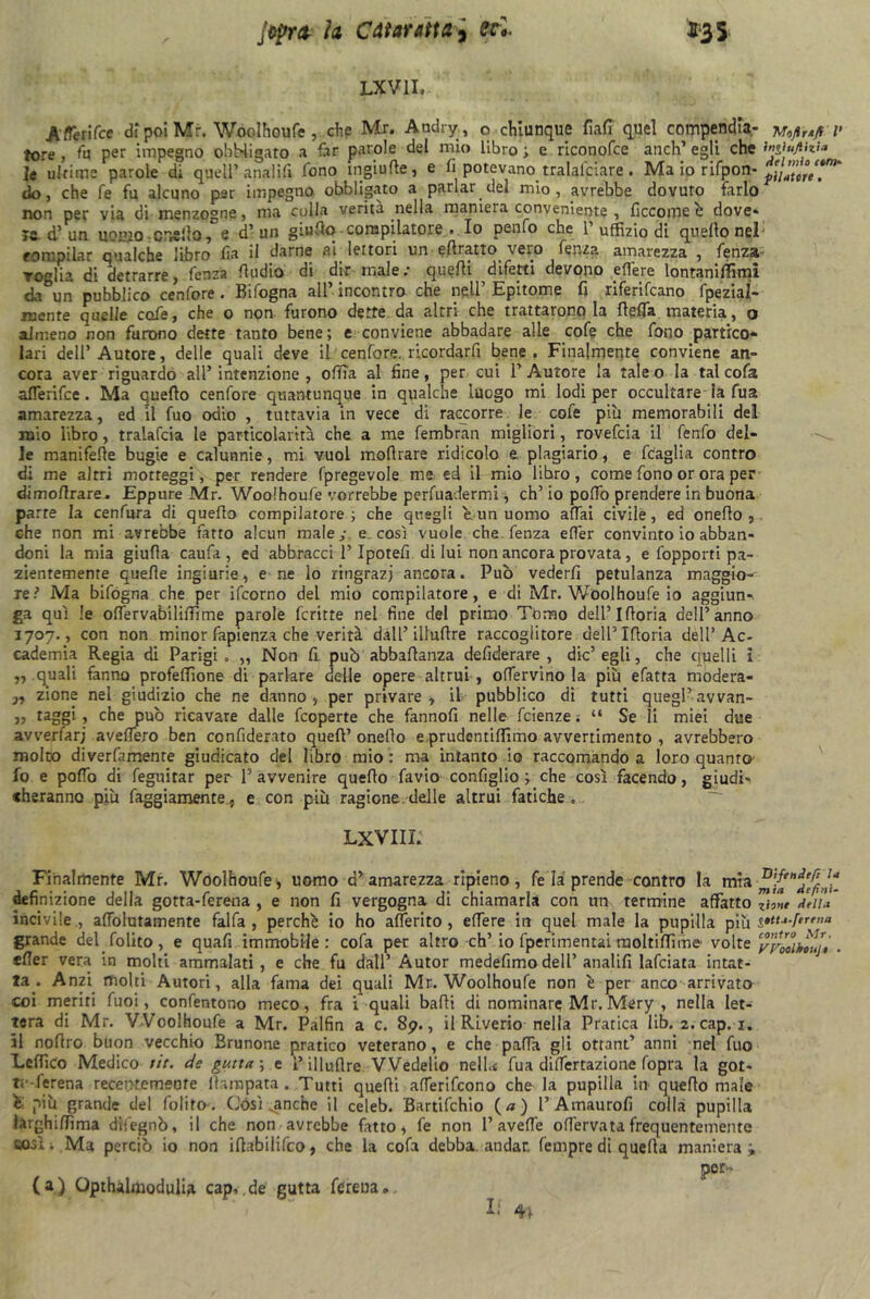 LXV1I. Aflerifce di poi Mr. Woolhoufe , che Mr. Andry, c chiunque fiali quel compendia- V tote , fu per impegno obbligato a far parole del mio libro ; e riconofce anch’ egli che in^ufiizU ^ le ultime parole di quell’ analifi fono ingiufìe, e fi potevano tralalpiare. Ma io rifpon- do 5 che fé fu alcuno per impegno obbligato a parlar del mio, avrebbe dovuto farlo non per via di menzogne, ma colla verità nella maniera conveniente , ficcomeé dove* le d’ un uomo -crollo, s d’un grullo-compilatore , Io penfo che 1 uffizio di quello nei' compilar qualche libro fia il darne ai lettori un efiratto vero lenza amarezza , fenza roglia di detrarre, fenza Audio di dir male; quelli difetti devono eflere lontaniffimi da un pubblico cenfore. Bifogna all’incontro che nell’Epitome fi riferifcano fpezial- raente quelle cofe, che o non. furono dette da altri che trattarono la Beffa materia, o almeno non furono dette tanto bene; e conviene abbadare alle cofe che fono partico- lari dell’Autore, delle quali deve il cenfore. ricordarfi bene. Finalmente conviene an- cora aver riguardo all’ intenzione , offa al fine, per cui l’Autore la tale o la tal cofa aflerifce. Ma quello cenfore quantunque in qualche luogo mi lodi per occultare la fua amarezza, ed il fuo odio , tuttavia in vece di raccorre le cofe più memorabili del mio libro, tralafcia le particolarità che a me fembran migliori, rovefcia il fenfo del- le manifefle bugie e calunnie, mi vuol inoltrare ridicolo e plagiario, e fraglia contro di me altri motteggi, per rendere fpregevole me ed il mio libro, come fono or ora per dimoflrare. Eppure Mr. Woolhoufe vorrebbe pervadermi, eh’ io poffo prendere in buona parre la cenfura di quello compilatore; che quegli e.un uomo affai civile, ed o nello , che non mi avrebbe fatto alcun male; e così vuole che fenza effer convinto io abban- doni la mia giufla caufa , ed abbracci l’Ipotefi di lui non ancora provata, e fopporti pa- 2Ìentememe quelle ingiurie, e ne lo ringrazi ancora. Pub vederfi petulanza maggio- re ? Ma bifógna che per ifeorno del mio compilatore, e di Mr. Woolhoufe io aggiun- ga qui le offervabiliffime parole fcritte nel fine del primo Tomo dell’ I fioria dell’anno 3707., con non minor fapienza che verità dall’ illulìre raccoglitore dell’Ifloria dell’ Ac- cademia Regia di Parigi. „ Non fi. può abbaflanza defiderare , die’egli, che quelli ì „ quali fanno profeffione di parlare delle opere altrui , offervino la più efatta modera- ,, zione nel giudizio che ne danno, per privare, il pubblico di tutti quegl’avvan- „ taggi , che pub ricavare dalle feoperte che fannofi nelle fetenze. “ Se li miei due avverfarj aveffero ben confiderato quell’ oneflo e.prudentiffimo avvertimento , avrebbero molto diverfamenre giudicato del libro mio: ma intanto io raccomando a loro quanto- fo e poffo di feguitar per V avvenire quello favio confìglio ; che così facendo, giudi-! «heranno più faggiamente, e con più ragione, delle altrui fatiche. LXVIII. Finalmente Mr. Woolhoufe, uomo d’amarezza ripieno, fe la prende contro la mia definizione della gotta-ferena , e non fi vergogna di chiamarla con un termine affatto zhnt tirila incivileaffolutamente falfa , perché io ho afferito , effere in quel male la pupilla più grande del Polito, e quafi immobile : cofa per altro eh’ io fperimentai ruoltilfime volte yyóolktuji . «fler vera in molti ammalati, e che fu dall’ Autor medefimo dell’ analifi lafciata intat- ta* Anzi molti Autori, alla fama dei quali Mr. Woolhoufe non è per anco arrivato coi meriti fuoi, confentono meco, fra i quali balli di nominare Mr. Mery , nella let- tera di Mr. Woolhoufe a Mr. Palfin a c. 8p., il Riverio nella Pratica lib. 2. cap. 1. il noftro buon vecchio Brunone pratico veterano, e che palla gli ottant’ anni nel fuo Leffico Medico tir. de gutta ; e ì’ illulìre Wedelio nelL fua differtazione fopra la got- ti--ferena recentemente lìsmpata. Tutti quelli afferifeono che la pupilla in quello male é più grande del Polito. Còsi „anche il celeb. Bartifchio {a) l’Amaurofi colla pupilla larghilfima dileguò, il che non avrebbe fatto, fe non 1’aveffe offervata frequentemente così i.Ma perciò io non ilìabilifco, che la cofa debba, andar, fempre di quella manierai por- (a) Opthalmodulia cap, de gutta frreua. Il 4*