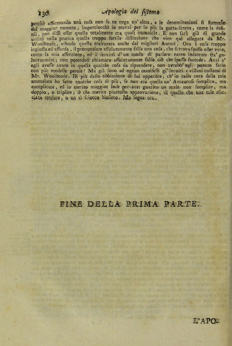 perchè affermando una cofa non Ce ne nega un’altra, e le denominazioni fi formanti dal maggior numero ; imperciocché io trovai per la più la gottarferena, come la defi- nii, non dilli effer quella tonalmente ma quali, immobile.^E non farà già di grande utilità nella pratica quella troppo fonile diflinzione che vien qui allegata da Mr. Woolhoufe,, elfendo quella trascurata anche dai migliori Autori. Ora è cofa troppo ingiufta ed affurda , ilpronunziare aflblutamente fàlfa una cofa , che fi rrova fpeffo efler vera, come la mia afferzione, ed' il • fervirfi d’un modo di pai lare- tanto indecente fra’ga- lantuomini; non potendoli chiamare alfolutamente falfo ciò che fpelTo fuecede * Anzi s* egli avelie avuto in quella qualche cofa da riprendere, non avrebtr’egli- poruto farlo con più modelle parole? Ma già fono ad ognun titaniferi gl’incolti e villani collumi di Mr. Woolhoufe . Di più dalla-obbiezione di lui apparifce, eh5 io nella cura della mia ammalata ho fatto qualche cofa di più, fe non era quella un’ Amauroli femplice, ma complicata , ed io merito maggior lode per-aver guarito un male non femplice, ma doppio, o triplice; if che merita piuttolìo approvazione, di quello-.che una tale sf,u> ciata cenfura, o un sì fciocco biafimo» Ma- fegue- ara e FINE DELLA- PRIMA RAR:TE';. E’APO-