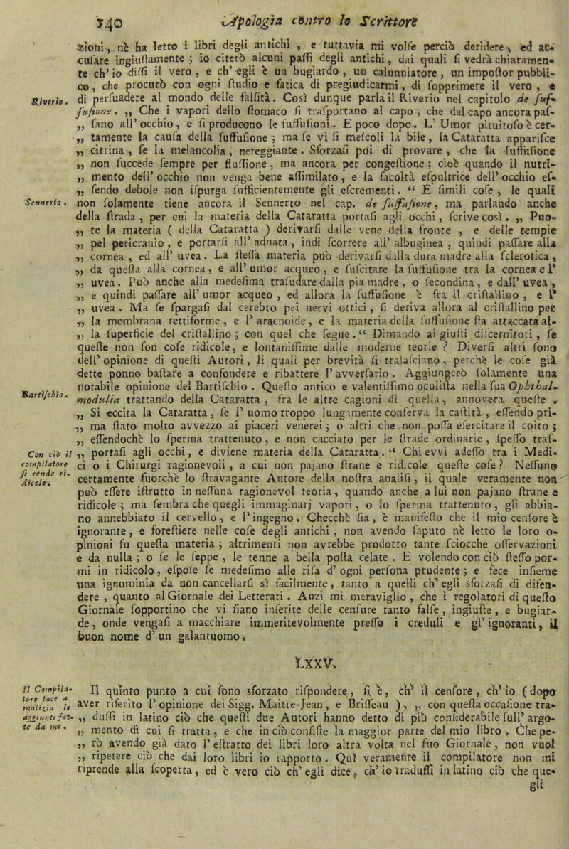 Riverto. Sennerto ■ Bcirtìfchio. Con ci3 il compilatore fi rende ri- dicole» fi Compila- tore tace a malizia le a^iuntc fat- te da me • J40 Ufologìa cenno Io Scrittore zioni, nb ha letto i libri degli antichi , e tuttavia mi volle perciò deridere-, ed ac- cufare ingiufiamente ; io citerò alcuni paffi degli antichi, dai quali fi vedrà chiaramen- te eh* io dilli il vero , e eh’ egli b un bugiardo , un calunniatore, un impofior pubbli- co, che procurò con ogni Audio e fatica di pregiudicarmi, di fopprimere il vero , e di perfuadere al mondo delle falfità. Così dunque parla il Riverio nel capitolo de [uf- fa fiori e, „ Che i vapori dello ftomaco fi trafportano al capo ; che dal capo ancora paf- „ fano all’occhio, e riproducono le faffufioni.. E poco dopo. L’ Umor pituitofo b cer- „ tamente la caufa della fuffufione ; ma fe vi fi melcoli la bile, la Cataratta apparifee ,, citrina , Ce la melaneolia, nereggiante . Sforzafi poi di provare , che la fuftufione „ non fuccede Tempre per fluffione, ma ancora per congefiione ; ciob quando il nutrì- „ mento dell’occhio non venga bene affimilato, e la facoltà efpultrice dell’occhio ef- „ fendo debole non ifpurga fufficienremente gli eferementi. “ E Cimili cofe , le quali non folamente tiene ancora il Sennerto nel cap. de fuffufitone, ma parlando anche della firada , per cui la materia della Cataratta portafi agli occhi, fcrive così. „ Puo- ,, te la materia ( della Cataratta ) derifarfi dalle vene della fronte , e delle tempie „ pel pericranio , e portarfi all’ adnata, indi feorrere ali’ alhuginea , quindi palfare alla -j, cornea , ed all’ uvea. La fletta materia può -derivarli dalla dura madre alla fclerotica , „ da quella alla cornea, e all’umor acqueo, e fufeitare la fuffufione tra la cornea e 1* „ uvea . Può anche alla medefima trafudare dalla pia madre , o fecondina, e dall’ uvea , ,, e quindi pattare all’ umor acqueo , ed allora la fuffufione e fra il crifiaUino , e l* „ uvea. Ma fe fpargafi dal cerebro pei nervi ottici, fi deriva allora al criftallino pei* „ la membrana rettiforme , e 1’aracnoide, e la materia della fuffufione fta attaccata al- „ la fuperficie del criAallino ; con quel che fegue. “ Dimando ai giuAi di[cernitori , fe queAe non fon cofe ridicole, e lontanitTime dalle moderne teorie ? Diverfi altri fono dell’opinione di queAi Autori, li quali per brevità fi tralalciano, perchè le cofe già dette ponno bafiare a confondere e ribattere P avverfario . Aggiungerò folamente una notabile opinione del Bartifchio . Quefio antico e valentilTìino oculifia nella fua Opbthal- modulici trattando della Cataratta, fra le altre cagioni di quella, annovera queAe » „ Si eccita la Cataratta , fe P uomo troppo lungamente confèrva la caAità , effondo pri- „ ma Aato molto avvezzo ai piaceri venerei; o altri che non poffa efercitare il coito; „ ettendochb lo fperrna trattenuto, e non cacciato per le Arade ordinarie , lpettb traf- „ portafi agli occhi, e diviene materia della Cataratta. “ Chi evvi adettò tra i Medi* ci o i Chirurgi ragionevoli , a cui non paiano Arane e ridicole queAe cofe ? Nettuno certamente fuorché lo Aiavagante Autore della noAra analifi, il quale veramente noti può ettere iArutto in nettuna ragionevol teoria, quando anche alai non pajano Arane e ridicole; ma fembra che quegli immaginari vapori, o lo fperma trattenuto, gli abbia- no annebbiato il cervello, e l’ingegno. Checché fia, b manifefio che il mio cenfore b ignorante, e foreAiere nelle cole degli antichi, non avendo faputo nb letto le loro 0- pinioni fu queAa materia ; altrimenti non avrebbe prodotto tante fciocche ottèrvazioni e da nulla; o fe le lèppe , le tenne a bella polla celate. E volendo con ciò Aettb por- mi in ridicolo, efpofe fe niedefimo alle rifa d’ ogni perfona prudente ; e fece infieme una ignominia da non cancellarfi sì facilmente, tanto a quelli eh’ egli sforzafi di difen- dere , quanto al Giornale dei Letterati. Anzi mi meraviglio , che i regolatori di quefio Giornale fopportino che vi fiano inferite delle cenfure tanto falfe, ingiufie, e bugiar- de , onde vengafi a macchiare immeritevolmente pretto i creduli e gl’ ignoranti, il buon nome d’ un galantuomo* LXXV* Il quinto punto a cui fono sforzato rifpondere, fi, e, eh5 il cenfore , eh* io ( dopo aver riferito l’opinione dei Sigg. Maitre-Jean, e Britteau ), „ con queAa occafione tra- „ duttì in latino ciò che queAi due Autori hanno detto di più confiderabile full’ argo- „ mento di cui fi tratta, e che in ciò confifie la maggior parte del mio libro . Che pe* „ rò avendo^ già dato 1’ eAratto dei libri loro altra volta nel fuo Giornale, non vuol ,, ripetere ciò che dai loro libri io rapporto. Qui veramente il compilatore non mi riprende alla feoperta, ed b vero ciò eh’ egli dice, eh’ io tradufli in latino ciò che que- gli