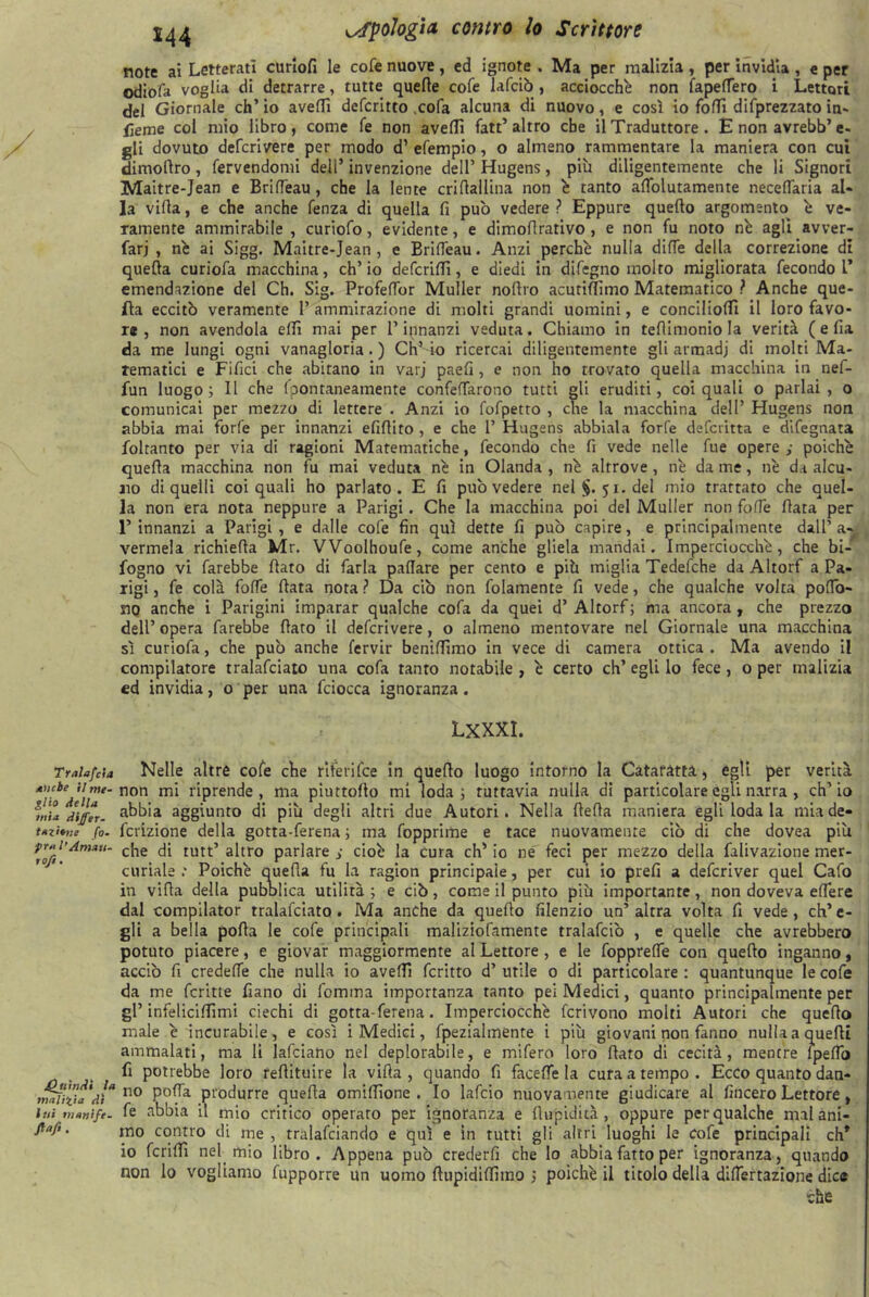 Tralafcia aucbe il me- glio della mia dijfer- tazitne fo- fra l’Amau- ro/i. jQjiìnA't la malizia di lui tnanife. Staff. note ai Letterati curlofi le cofe nuove, ed ignote . Ma per malizia, per invidia , e per odiofa voglia di detrarre, tutte quelle cofe lafcib , acciocché non fapelTero i Lettori del Giornale eh’ io avelli deferitto .cola alcuna di nuovo, e così io folli deprezzato in- sieme col mio libro, come fé non avelli fatt’altro che il Traduttore. E non avrebb’e- gli dovuto deferivere per modo d’ efempio, o almeno rammentare la maniera con cui dimoflro, fervendomi dell’ invenzione dell’ Hugens, più diligentemente che li Signori Maitre-Jean e BrifTeau, che la lente crifiallina non è tanto afìolutamente necelTaria al- la villa, e che anche fenza di quella fi pub vedere? Eppure quello argomento è ve- ramente ammirabile , curiofo, evidente, e dimofirativo , e non fu noto nè agli avver- farj , nè ai Sigg. Maitre-Jean, e BrifTeau. Anzi perchè nulla dilTe della correzione di quella curiofa macchina, ch’io deferii!!, e diedi in difegno molto migliorata fecondo!’ emendazione del Ch. Sig. ProfelTor Muller nollio acurifìfimo Matematico ? Anche que- lla eccitb veramente 1’ ammirazione di molti grandi uomini, e concilio!!! il loro favo- re , non avendola elfi mai per l’innanzi veduta. Chiamo in tefiimoniola verità ( e fia da me lungi ogni vanagloria.) Ch’io ricercai diligentemente gli armadj di molti Ma- tematici e Filici che abitano in varj paefi , e non ho trovato quella macchina in nef- fun luogo; Il che Ipontaneamente confettarono tutti gli eruditi, coi quali o parlai, o comunicai per mezzo di lettere . Anzi io fofpetto , che la macchina dell’ Hugens non abbia mai forfè per innanzi efiflito , e che 1’ Hugens abbiala forfè defevitta e difegnata foltanto per via di ragioni Matematiche, fecondo che fi vede nelle fue opere ; poiché quefla macchina non fu mai veduta nè in Olanda , nè altrove , nè da me, nè da alcu- no di quelli coi quali ho parlato. E fi pub vedere nel $.51. del mio trattato che quel- la non era nota neppure a Parigi. Che la macchina poi del Muller non folfe fiata per 1’ innanzi a Parigi , e dalle cofe fin qui dette fi pub capire, e principalmente dall1 a- vermela richiefia Mr. VVoolhoufe, come anche gliela mandai. Imperciocché, che bi- fogno vi farebbe fiato di farla pallare per cento e più miglia Tedefche da Altorf a Pa- rigi , fe colà folfe fiata nota ? Da ciò non folamente fi vede, che qualche volta pofio- jno anche i Parigini imparar qualche cofa da quei d’ Altorf ; ma ancora , che prezzo dell’opera farebbe fiato il deferivere, o almeno mentovare nel Giornale una macchina sì curiofa, che pub anche fervir beniflimo in vece di camera ottica . Ma avendo il compilatore tralafciato una cofa tanto notabile , è certo eh’ egli lo fece, o per malizia ed invidia, o per una fciocca ignoranza . LXXXI. Nelle altre cofe che riferìfee in quello luogo intorno la Cataratta, egli per verità non mi riprende, ma piuttofio mi loda; tuttavia nulla di particolare egli narra , ch’io abbia aggiunto di più degli altri due Autori. Nella fiefia maniera egli loda la mia de- finizione della gotta-ferena ; ma fopprime e tace nuovamente ciò di che dovea più che di tutt’ altro parlare s cioè la cura eh’ io ne feci per mezzo della falivazione mer- curiale : Poiché quella fu la ragion principale, per cui io prefi a deferiver quel Cafo in villa della pubblica utilità ; e cib, come il punto più importante, non doveva edere dal compilator tralafciato . Ma anche da quello filenzio un’ altra volta fi vede, eh’ e- SU a bella polla le cofe principali maliziofamente tralafcib , e quelle che avrebbero potuto piacere, e giovar maggiormente al Lettore , e le fopprelfe con quello inganno, accio fi credelfe che nulla io ave!!! fcritto d’ utile 0 di particolare : quantunque le cofe da me fcritte fiano di fiomma importanza tanto pei Medici, quanto principalmente per gl’ infelicifiimi ciechi di gotta-ferena. Imperciocché fcrivono molti Autori che quello male è incurabile, e così i Medici, fpezialmente i più giovani non fanno nulla a quelli ammalati, ma li lafciano nel deplorabile, e mifero loro fiato di cecità, mentre Ipefib fi potrebbe loro refiituire la villa , quando fi facefie la cura a tempo . Ecco quanto dan- no polla produrre quella omifiione . Io lafcio nuovamente giudicare al lineerò Lettore, fe abbia il mio critico operato per ignoranza e fiupidità, oppure per qualche malàni- mo contro di me , tralafciando e qui e in tutti gli altri luoghi le cofe principali eh* io ferii!! nel mio libro. Appena pub crederli che lo abbia fatto per ignoranza, quando non lo vogliamo fupporre un uomo ftupidilfiino ; poiché il titolo della dilTertazione dice che