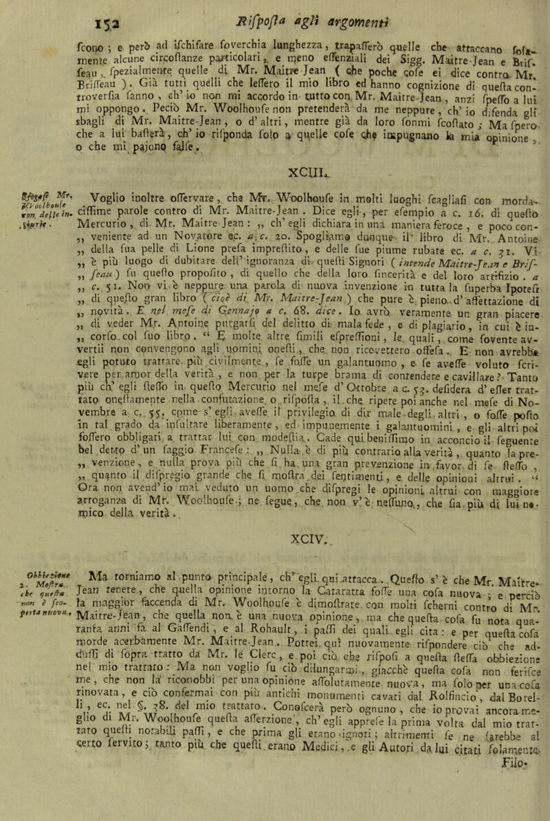 /cono ; e però ad ifchifare foverchia lunghezza, trapanerò quelle che attaccano fola- mente alcune circoflanze particolari,. e meno efTenziali dei Sigg. Maitre Jean e Brif. feaufpezialmente quelle di Mr. Maitre Jean ( ohe poche cole ei dice contro Mr Bcifleau ). Già tutti quelli che lederò il mio libro ed hanno cognizione di quella con-, rroverfia fanno , eh’ io non mi accordo in tutto con Mr. Maitre-Jean , anzi fpefTo a lui mi oppongo. Pedo Mr. Woolhoufe non pretenderà da me neppure, ch’io difenda gli sbagli di Mr. Maitre-Jean, o d’altri, mentre già da loro fònmi feoftato ; Ma fpero che a lui ballerà, eh’ io rifponda foto a quelle cofe ohe impugnano la mia opinione o che mi pajonq falfe. xcuu Vo8l10 5oo^re olTervare, cha Mr. Woolhoufe in molti luoghi feagliafi con morda- delie <n. cilfime parole contro di Mr. Maitre-Jean . Dice egli , per efempio a c. 16. di quello .liprit. Mercurio , di Mr. Maitre Jean : „ ch’egli dichiara in unrl maniera feroce , e poco con- „ veniente ad un Novatore ec. a c. 20. Spogliamo dunque-- il* libro di Mr. Antoine „ della fu a pelle di Lione prefa impreflito, e delle fue piume rubate ec. a c. 31, Vi „ l più luogo di dubitare dell’ ignoranza di-quelli Signori ( intende Maitre-Jean e Brìf- „ Jean ) fu quello propofito , di quello che della loro fmeerità e del loro artifizio . a „ c. 51. Non vi è neppure una parola di nuova invenzione in tuttala fuperba Ipotefi „ di quejflo gran libro ( cioè di Mr. Maitre-Jean ,) che pure l, pieno d’ affettazione di „ novità.. E nei mefe di Qennajo a c, 68. dice. Io avrò veramente un gran piacere „ di veder Mr. Antoine purgarli del delitto di- malafede, e di plagiario, in cui è in- „ corfo col fuo libro . “ E molte altre, firn ili efprelfioni, le. quali, come fovente av- vertii non convengono agli uomini, oqelli., che. non ricevettero oflfefa.. E non avrebbe egli potuto trattare più civilmente , fe folle un galantuomo, e fe avelie voluto fcri- vere per amor della verità, e non per la turpe brama di contendere e cavillare ?• Tanto piu ch’egli He fio in. quello Mercurio nel mefe d’Ottobre a c. 5defidera d’efier trat- tato oneilamente nella confutazione, o rifpolia , il. che. ripete poi anche nel mele di No- vembre a c. 55. come's’ egli avelie il privilegio di dir male degli-altri , o folle pollo in tal grado da infuitare liberamente, ed impunemente i galantuomini, e gli altrimoi fodero obbligati a trattar lui con modeflia.. Cade qui beni filmo in acconckul feguente bel detto d’un faggio Francete.: „ Nulla-,ò di più contrario alla verità , quanto ìa pre- „ venzione, e. nulla prova più che fi ha, una gran prevenzione in favor di fe fiefio „ quanto il difpregio grande che fi molifa.clei Pentimenti, e delle opinioni altrui. « Ora non avend’ io mai veduto un uomo che difpregi le opinioni altrui con maggiore arroganza di Mr. Woolhoufe-; ne fegue, che non v’F nettano,, che fia più di lui ne- mico della verità. XCIV. Ma torniair-° al PunT0 principale, eh’ egli.quiattacca . Quello s’è che Mr Maitre* /he renete > che quella opinione intorno la Cataratta fofie una cola nuova •' e perciò è fco. fa maggior faccenda di Mr. Woolhoufe è dimoftra.re con moiri fcherni contro di M feriamovi, Maitre-Jean, che quella noni una nuova opinione,, ma che quella cofa fu nota qua- ranta armi fa. al Gaflendi, e al Rohaulr, i palli dei quali egli cita : e per quella cofa morde acerbamente Mr. Maitre-Jean . Potrei qui nuovamente rifpondere ciò che ad* dufìi di fopra tratto da Mr. le Clerc, e poi ciò che rifpofi a quella (leda obbiezione nel mio trattare: Ma non voglio fu ciò dilungarmi, giacche quella cofa non ferifee irie, che non la’ riconobbi per una opinióne afTolutainente nuova, ma folo ner una cofa xr . r # * r’***4 u.fuju'jj,uuu, cuuniicmi ie ne areDDe ai certo fervilo ; tanto più che quelli, erano Medicine gli Autori da lui citati '/blamente, Filo*