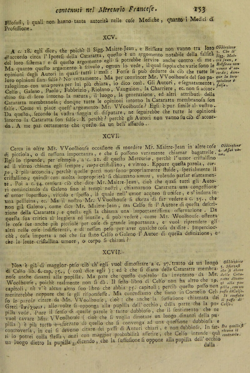 FilofoH, i quali non hanno tanta autorità nelle cofe Mediche, quanto i Medici di ProfelTione. XCV. \ c. iS. egli dice, che poichh 11 Sigg. Maitre-Jean, e Brifléau non vanno tra loro “«g»» ò1 accordo circa l’Ipotefi della Cataratta, quello e un argomento notabile della falfitì sla, M„,. del loro fiflema: e di quello argomento egli-li potrebbe fervtre anche contro di Ma quanto quefto argomento h frivolo , ognun lo vede, iMuat fappia che vane fono le JV onininni deeli Autori in qua fi tutti r mali : Forfè fi può dedurre da ciò che tutte le cordo ; d,m. ,P • • r raife ? tsj o certamente. Ma per convincer Mr. Woolhoufe del fuo pa- v<1 u loro ::rCcónu4-a^°riuipTù chiara, io’ dico.cori Gli Autori, e degna, amenze -, > Ceito Galeno, Paolo, Fabbrizio, Ridano, Vauguton, la Charnere , ec. non fi accor- dano fra di loro intorno la natura, il luogo, la generazione*, ed altri attributi della Cataratta membranosa ; dunque tutte le opinioni intorno la Cataratta membranofa fon falle. Come vi piace quell’argomento Mr; Woolhoufe. Egli e pur limile al vo ro. Da quello, fecondo la voflra foggia di difputare , ne feguirebbe che tutte le opinioni intorno la Cataratta fon falfe . E perchè? perchè ^gli Autori non vanno fu ao d accor- do . A me pax certamente che quello.-fia un bell almrdo-.- XCVXi Ollìezìonr Affai va- nii. Cerca in oltre Mr. Woolhoufe occafiorre di mordere Mr. Maitre-Jean in altre cofe di picciola, o di neffuna importanza, e che fi poffono veramente chiamar bagattelle. Egli lo riprende , per efempio , a c. 21. di' quello Mercurio , perchè T umor cnftallino ed il vitreo chiama egli fempre , corpo criftallino , e vitreo . Eppure quelta parola , cor- po, è più acconcia, perchè quelle parti non fono propriamente fluide, (pezialmente il criftallino ,• quindi con molta improprietà ' fi chiamano umori , volendo parlar fattamen- te . Poi a c. 24. cenfura ciò che dice Mr. Maitre-Jean , cioè che quafi tutti gli Auto- ri cominciando da Galeno fino ai tempi noftri , chiamarono Cataratta una congefiione d’umor luoerfluo, vifeido e fpetfo, il quale nell’umor acqueo fi umlce , es indura in Una pellieina, ec. Ma il noftro Mr. Woolhoufe fi sforza di-far vedere a c. 25., che fion già Galeno , come dice Mr. Maitre Jean ma Celfo fu 1’ Aurore di quella deferi- tone della Cataratta ; e quella egli la chiama una importantilfima oderv-azione . Da quella fua critica sì leggiera ed inutile, fi pud vedere , come Mr. Woolhoufe oltenta le cofe fue anche più picciole per cofe • dh grande importanza, e vuol riprendere g>’ altri nelle cofe indi d'eremi, e di neifun pefo per aver qualche cofa da dire . Impercioc- ché , cofa importa a noi che fia flato Celio 0 Galeno T Autor di quella definizione, e* che la lente criflallina. umore , o corpo fi chiami ? xcvir. Non 'è già di maggior-pfefo ciò eh’egli vuol dimciflrare a c. 27. tratto eia un luogo di Cello lib. 6. cap. ?<>.„ ( così dice egli ) ; ed è che fi diano delle Cararatte membra- che fi j}™ rofe anche dinanzi alla pupilla. Ma pare che quefto capitolo fia inventato a r. delle Woolhoufe, poiché realmente non fi dà. Il fello libro di Celfo non ha a.rro eie 19. aJla ^ capitoli, nè v’è alcun altro fuo libro che abbia ^.capitoli; perciò quefto palio non pilla, emù» meriterebbe neppure che fe gli rifpondette. Ma concediamo che fiano m Cornelio Cel- ^g^go. fo le parole citate da Mr, VVoolhoufe , cioè: che anche la futiuhone chiamata 013,1 u paff0 dì Greci xnriyxxni , alle volte fi opponga alla pupilla dell’ occhio , dalla parte che la pu- Celfo. pilla vede. Pure il fenfo eh quelle parole è tanto dubbiolo , che il (entimento che ne vuol cavare Mr. VVoolhourfe ( cioè che fi voglia dinotare un luogo dinanzi della pu- pilla ì è più torto -è-*forzato di-quello che fi convenga ad una quellione dubbiola e ° ' r • • r 1 mn citare dei niflì di Autori chiari , e non dubbiolr. In taf- quello fi controverfa , in cui fi devono citare, ou pam «i auiun 'a11. . 0 rfm» ti io potrei colla fletti *, anzi con maggior probabilità aderire , che Cella 1m.te,d*cS rtftp4T'#*