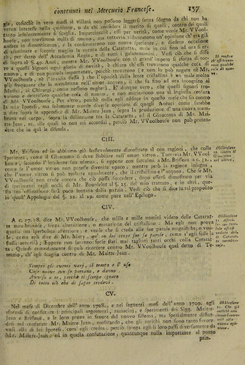 •*a co ficchi in vero modi sì villani non poflbno leggerli lenza fdegno da chinon^a ne», yifKone, o d» chi confiderà il - tanto infolentemente li fcagha. Imperciocché, effi per verità , come i *-t: JK3& ur. ^ di '<£, al *4* .W , m-n. ^«£“5 2 fPZ rea quelli Signor, ogni -chh troVi,r0no (e non lo pub negare nò Mn «fr * «•- -0V°,L 6 ,dl n°N P’irvddi i fìefla > che T opacità della lente crilìaHina ò un male molto v#‘ ZZtaZn* che la membrana ili’ utrJacqueo , il che fu fino ad ora incognito ai MedkP ai Chirurni, come nelTuno negherà. E dunque vero T che quelli fignon tro- v-trono Vdeaero qualche cola di nuovo, e non meritarono una sì ingiufta cenfura JrMr VVoolhoufe ? Per altro, poiché nulla egli adduce in quello mele che fia contro la mi» Ipotefi ma (blamente morde divette opinioni di quegli Autori come farebbe a dire (opra le’appendici- di Mr. Maitrejean fopra la produzione d una nuova, mena, bruna nel corpo Copra U dittinone tra la Cataratta ed il Glauconia c\i Mr. lM*u tre Jean , ec. alle quali io non mi accordai , perciò Mr. VVoolhouie non p p ilere che io qui le difenda » CUI. Mr. Brigali ed io abbiamo già b,agevolmente dimoflrato sì con ragioni , cJj* col,a I0°^»oTu fpenenza , come il Glaucoma fi deve fiabilire nell'umor vitreo. Tutta via Mr. VVoo1 G, na hou'e , fecondo- V infoiente fua ufama , li oppone con farcalmi a Mr. Bnteau a, n<l v,tn°. con e (e l’umor vitteo non potete divenire opaco; mentre pero la ragione infrena , che l’umor vitreo fi può turbare usualmente, che il cnftallino e I acqueo. Che fe M . VVoolhoufe non crede ancora che ciò pofTa fuccedere dopo eterfi dimofiraro per via di l perimenti neoli occhi di Mr Bourdelot al §. 25. del mio trattato , e in altri, que fia fna'oflinaiaone farà poco lontana dalla pazzia. Vedi ciò che fi dice lutai propo 1 Q in quell’ Appologia dal §. 22.. al 29. come pure nell’ Epilogo » C1V. A c. ?7. ?8. dice Mr. VVoolhoufe, che mille e mille uomini videro delle C a tarar- oiiUz^e te men brande , lenza alterazione , o mutazione del crifìallino : Ma egli non p { CB're/' quella tua iperbolica atepzione ; e vuole che fi creda alle lue parole magnifiche, 0>vuo- le, erme eoli dee di Mn.Me.ry, on lui croye Jur fa parole , come s eg I h ftefia autori?à j Eppure non faranno forfè fiati mai tagliati tanti occhi colla Cararat te Wtinbr,. ta . Quindi comodamente fr può ritorcere contro Mr. VVoolhoufe quel detto di Te- »of,. tenzio, eh’ egli (caglia contro di Mr, Maitre-Jean» Sempre gli eventi vavj, il tempo e l uf1 Coje nuove con fe portano , e danno■ , Jivvtfo a te , perchè ti feorga ignaro Di tutto cil1 che di Japer credevi. cv. Nel mefe di Dicembre dell’anno 1708., e nei foglienti mefi dell anno r70?* *8jl sforzali di confluire i principali argomenti, raziocini, e fperimenti dei- Sigg. 1 . • „>lthbi„0„ Jean e Briteau e le loro prove in favore del nuovo fi tema , ma fpezial mente di lo - •/*«»« t<von. defi nel confutare Mr. Maitre Jean , moOrando >, che gli antichi non (uno ta'° *, v°r® L0V.l Ri- voli all i di Itti Ipotefi, com egli c redea ; perciò (piega egli h oro partì d. verlamen e: da nìmt. Mr. M aie re-Jean : ed in quella confutazione, quantunque nulla importante al punto