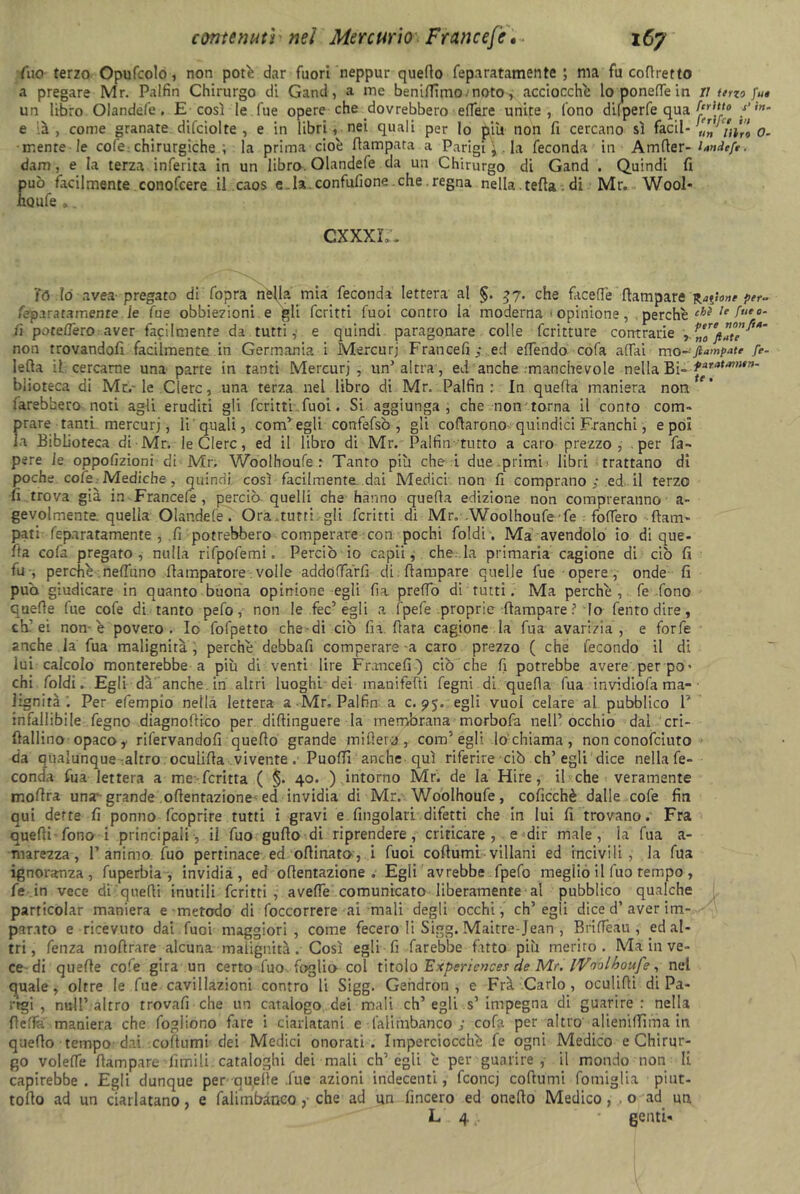 fuo terzo Opufcolo, non potè dar fuori neppur quello feparatamente ; ma fu cofiretto «1 pregare Mr. Palfin Chirurgo di Gand, a me benilfimo.noto, acciocché lo poneffe in il terzo fu* un libro Olandefe. E così le. fue opere che dovrebbero effere unite, fono dilperfe qua /’ e ià , come granate difciolte , e in libri, nei quali per lo più non fi cercano sì facil- un'in’ro 0- • mente le cole chirurgiche ; la prima cioè ftampata a Parigi \ la feconda in Amfter- Wf/r. dam, e la terza inferita in un libro. Olandefe da un Chirurgo di Gand . Quindi fi può facilmente conofcere il caos e.Ia.confufione che . regna nella. celta . di Mr. Wool- iiQufe „. CXXXL. 70 Io avea- pregato di fopra nèHa mia feconda lettera al 57. che faceffe (lampare per- fepa raramente le fue obbiezioni e gli ferirti fuoi contro ia moderna opinione, , perchè ehì ,e feo‘ fi poteffero aver facilmente da tutti,> e quindi paragonare colle fcritture contrarie , non trovandoli facilmente in Germania i Mercurj Franceli ; ed efTendo cola affai mo-ftampate fé- Iella il cercarne una parte in tanti Mercurj , un'altra, ed anche manchevole nella Bì- t**ata,ntn- biioteca di Mr.-le Clero, una terza nel libro di Mr. Palfin : In quefla maniera non farebbero noti agli eruditi gli ferirti fuoi. Si aggiunga, che non torna il conto com- prare tanti mercurj, li quali, com'egli confefsò , gli coftarono quindici Franchi, e poi la Biblioteca di Mr, le Clero, ed il libro di Mr. Palfin tutto a caro prezzo, per fa- pere le oppofizioni di Mr, Woolhoufe: Tanto più che i due primi libri trattano di poche cote -Mediche , quindi così facilmente dai Medici non fi comprano ; ed il terzo fi trova già in Francefe , perciò quelli che hanno quefla edizione non compreranno a- gevolmente. quella Olandefe. Ora.tutti gli fcritti di Mr. Woolhoufe fe fodero flam- pati feparatamente , .fi potrebbero comperare con pochi foldi. Ma avendolo io di que- lla cofa pregato, nulla rifpofemi. Perciò io capii, che la primaria cagione di ciò fi tu , perchè. nettano flampatore volle addoffàrfi di (lampare quelle lue opere , onde fi può giudicare in quanto buona opinione egli fia preffo di tutti. Ma perchè, fe fono quelle fue cofe di tanto pefo, non le fec’egli a fpefe proprie (lampare ? lo Tento dire, eh'ei non-è povero. Io fofpetto che-di ciò fn (lata cagione la Tua avarizia, e forfè anche la Tua malignità , perchè debbafi comperare-a caro prezzo ( che fecondo il di lui calcolo monterebbe a più di venti lire F rance fi) ciò che fi potrebbe avere per po> chi foldi. Egli dà'anche, in altri luoghi dei inanifefti fegni di quefla fua invidiofa ma- lignità . Per efempio nella lettera a -Mr, Palfin a c. 95. egli vuol celare al pubblico V infallibile fegno diagnoflico per dillinguere la membrana morbofa nell'occhio dal cri- llallino opaco, rifervandofi quello grande mitteti», com'egli lo chiama, non conofciuto da qualunque altro oculifla vivente. Puoffi anche qui riferire ciò ch’egli dice nella fe- conda fua lettera a me fcritta ( §. 40. ) intorno Mr. de la Hire, il che veramente mollra unavgrande oflentazione ed invidia di Mr. Woolhoufe, coficchè dalle cofe fin qui dette fi ponno feoprire tutti i gravi e Angolari difetti che in lui fi trovano.' Fra quelli fono i principali, il fuo gullo di riprendere, criticare, e dir male, la fua a- marezza, l’animo, fuo pertinace ed ollinato, i fuoi coftumi villani ed incivili, la fua ignoranza, fuperbia , invidia, ed oflentazione . Egli avrebbe fpefo meglio il fuo tempo , fe in vece di quelli inutili fcritti, aveffe comunicato liberamente al pubblico qualche particolar maniera e metodo di (occorrere ai mali degli occhi, ch’egli dice d’aver im- parato e ricevuto dai fuoi maggiori, come fecero li Sigg. Maitre-Jean , Briffeau , ed al- tri, fenza moli rare alcuna malignità. Così egli fi farebbe fatto più merito. Ma in ve- ce-di quelle cofe gira un certo fuo. foglio col titol0 Expcricnces de Mr. iVoolkoufe, nel quale, olrre le fue cavillazoni contro li Sigg. Gendron , e Frà Carlo, oculifli di Pa- rtgi , nuli’altro trovali che un catalogo dei mali eh’ egli s’ impegna di guarire: nella fletta maniera che fogiiono fare i ciarlatani e falirabanco ; cofa per altro alieniffirna in quello tempo dai coftumi dei Medici onorati. Imperciocché fe ogni Medico e Chirur- go voleffe (lampare limili cataloghi dei mali ch’egli è per guarire, il mondo non li capirebbe. Egli dunque per au,eile .fue azioni indecenti, fconcj collumi fomiglia piut- tollo ad un ciarlatano, e falimbàneo ,• che ad un fincero ed onefto Medico, o ad un L 4;. • genti-