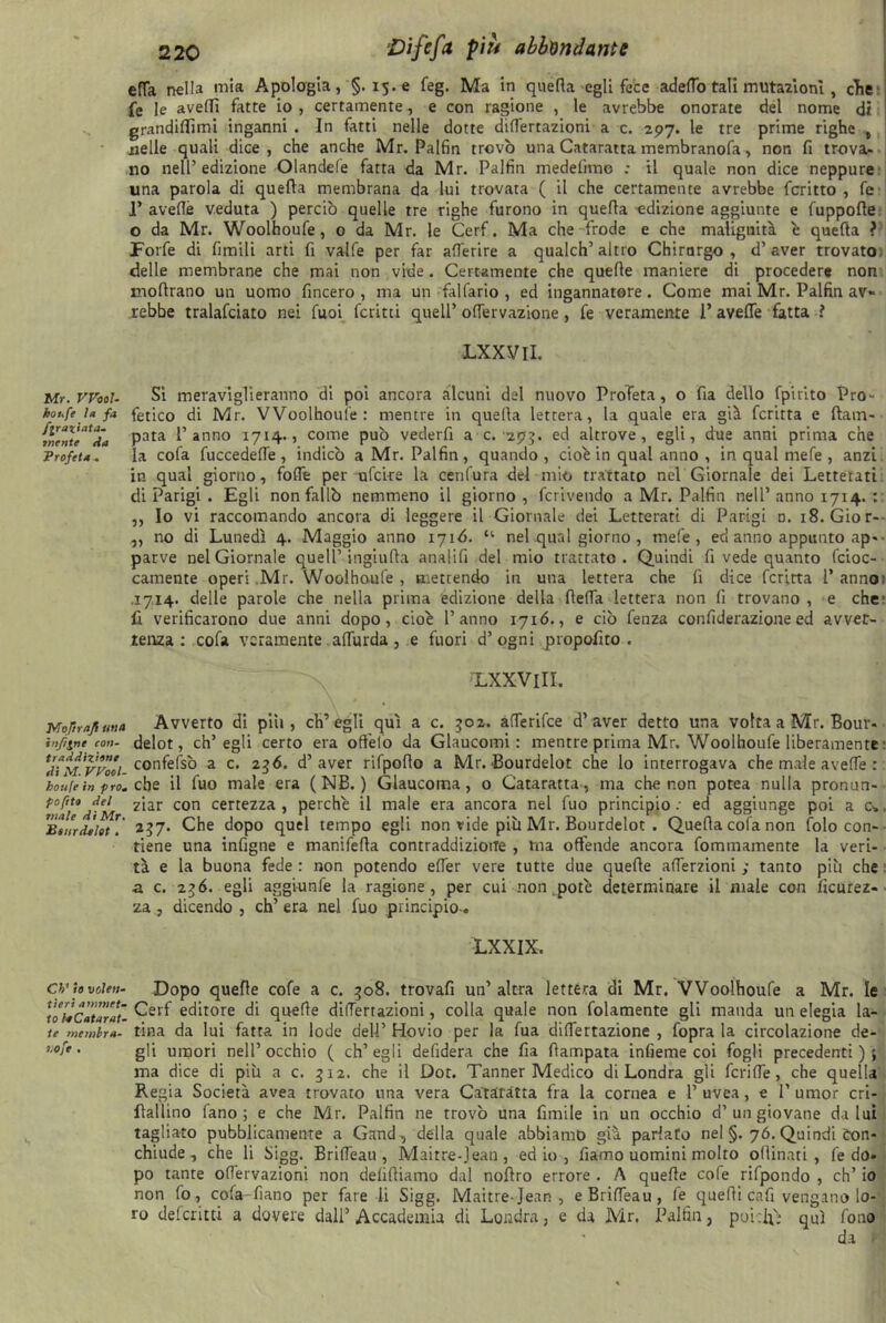 effa nella mia Apologia ,§.15.e feg. Ma in quella egli fece adelfo tali mutazioni , cTie fe le avelli fatte io , certamente , e con ragione , le avrebbe onorate del nome di grandmimi inganni . In fatti nelle dotte differtazioni a c. 297. le tre prime righe , nelle quali dice, che anche Mr. Palfin trovò una Cataratta membranofa, non fi trova- no nell’edizione Olandefe fatta da Mr. Palfin medefnno ; il quale non dice neppure una parola di quella membrana da lui trovata ( il che certamente avrebbe fcritto , fe 1’ avelie veduta ) perciò quelle tre righe furono in quefla adizione aggiunte e fuppofte o da Mr. Woolhoufe, 0 da Mr. le Cerf. Ma che frode e che malignità è quella ? Forfè di fimili arti fi valfe per far alferire a qualch’altro Chirurgo, d’aver trovato delle membrane che mai non vide. Certamente che quelle maniere di procedere non mollrano un uomo fincero , ma un fallano , ed ingannatore. Come mai Mr. Palfin av- rebbe tralafciato nei fuoi ferirti quell’olfervazione, fe veramente P avelie fatta ? LXXVlI. Mr.VFooU Si meraviglieranno di poi ancora alcuni del nuovo Profeta, o fia dello fpirito Pro- houfe l» fa fetico di Mr. Woolhoufe : mentre in quella lettera, la quale era già fcritta e ftam- m?nutaÀ* Pata l’anno 1714.5 come può vederfi a c. 293. ed altrove, egli, due anni prima che Profeta .. la cofa fuccedelTe , indicò a Mr. Palfin, quando, cioè in qual anno , in qual mefe , anzi in qual giorno, folft per ufcke la cenfura del mio trattato nel Giornale dei Letterati di Parigi . Egli non fallò nemmeno il giorno, fcrivendo a Mr. Palfin nell’anno 1714. : „ Io vi raccomando ancora di leggere il Giornale dei Letterati di Parigi o. 18. Gior- „ no di Lunedì 4. Maggio anno 1716. “• nel qual giorno , mefe, ecl anno appunto ap- parve nel Giornale quell’ ingiufta analifi del mio trattato. Quindi fi vede quanto fcioc- camente operi .Mr. Woolhoufe, mettendo in una lettera che fi dice fcritta P annoi .1714. delle parole che nella prima edizione della ffelfa lettera non fi trovano , e che1 fi verificarono due anni dopo, cioè l’anno 1716., e ciò fenza confiderazione ed avver- tenza: cofa veramente alfurda , e fuori d’ogni propofito . TLXXVlII. Mof/r/tjf una Avverto di pili, ch’egli qui a c. 502. afferifee d’aver detto una volta a Mr. Bouv* infine con- delot, ch’egli certo era oft'elo da Glaucomi: mentre prima Mr. Woolhoufe liberamente : ^ìm'vpÒoI confefsò a c. 2 36. d’aver rifpofto a Mr. Bourdelot che lo interrogava che male avefTe : houli in prò. che il fuo male era ( NB. ) Glaucoma, o Cataratta, ma che non potea nulla pronun- tofiu M ziar con certezza , perchè il male era ancora nel fuo principio ; ed aggiunge poi a 0, BturdJlot ? 257. Che dopo quel tempo egli non vide più Mr. Bourdelot . Quella cofa non folo con- tiene una infigne e manifefla contraddizione , ma offende ancora fommamente la veri- tà e la buona fede : non potendo effer vere tutte due quelle afferzioni ; tanto più che : ■a c. 2$6. egli aggiunfe la ragione, per cui non potè determinare il male con ficurez- za , dicendo , eh’ era nel fuo principio-. LXXIX. cv io voteti- Dopo quelle cofe a c. 508. trovafi un’altra lettera di Mr. Woolhoufe a Mr. le lohCaunti- ^erf ec^tore di quelle differtazioni, colla quale non fidamente gli manda un elegia la- te mewbm- lina da lui fatta in lode dell’ Hovio per la fua difiertazione , fopra la circolazione de- . gii umori nell’occhio ( ch’egli defidera che fia flampata infieme coi fogli precedenti); ma dice di più a c. 312. che il Dot. Tanner Medico di Londra gli fcrilfe, che quella Regia Società avea trovato una vera Cataratta fra la cornea e l’uvea, e 1’umor cri- flallino fano ; e che Mr. Palfin ne trovò una fimile in un occhio d’un giovane da lui tagliato pubblicamente a Gand, della quale abbiamo già parlato nel §. 76. Quindi òon- chiude , che li Sigg. Brilfeau, Maitre-Jean, ed io , fiarno uomini molto offinati , fe do- po tante olfervazioni non definiamo dal noflro errore . A queffe cofe rifpondo , eh’ io non lo, cofa-fìano per fare li Sigg. Maitre-Jean, e Brilfeau, fe queffi cafi vengano lo- ro deferitti a dovere dall’Accademia di Londra, e da Mr. Palfin, poirlfi qui fono