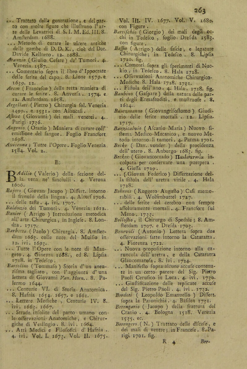 . r» Trattato della generazione, e del par- to con molte figure che illuttrano V ar- te delle Levatrici di S. I. M. Ed. III. 8.. Amtterdam i688. .. . Metodo di curare le ulcere antiche delle gambe di D. D. K., cioè del Dot. Davide Kellnero. 12. 1688.. Aranzto (Giulio Celare) de’Tumori. 4. Venezia, 1587.. •.. Comentario Copra il libro d’Ippocrate delle ferite del capo « 8. Lione 1579. e 1639. 12. Areco ( Francefco ) della retta maniera di curare le ferite. 8. Anverfa 1574. e 12. Amflerdam 1658». Argellat: (Pietro) Chirurgia fol. Venezia 1499., e 1551- con Albucafi . Ajìruc (Giovanni) dei mali venerei. 4. Parigi 177 6,. Augenio (Orazio) Maniera di curare coll5' emiflione del fangue. Foglio Francfort 1Ó98. Avicenna -, Tutte l’Opere . Foglio Venezia 1584. Voi. 2.. B; BAdilio (Valerio) dalla fezione del- la vena ne’ fanciulli . 4. Verona ióoó. Bajfero ( Giovan Jacopo ) DifTert. intorno il frenulo della lingua. 4. Alrorfiyoó. •.. delle ratte . 4. ivi. 1707. Balctuzia dei Tumori . 4. Venezia 1612.- Bamer ( Arrigo ) Introduzione metodica all’arte Chirurgica, in Inglefe . 8. Lon- dra . 1717.- Barbctta (Paolo) Chirurgia. 8. Amfler- dam 1663. colle note, del Muifio in 12. ivi. 169?. « • Tutte l’Opere con le note di Man- geto . 4. Ginevra 1688., ed 8. Lipfia 1718. in Tedefco . Battolino (Tommafo) Storia d’un aneu- rifma tagliato , con 1’ aggiunta d’ una lettera di Giovanni Van Horn.. 8. Pa- lermo 1644. ... Centurie VI. di Storia Anatomica. 8. Hafnia 1654. 1657, e 1661. ... Lettere Mediche , Centurie IV. 8. ivi. 1663. 1667. .. . Strade, infolite del parto umano con le offèrvazioni 'Anatomiche , e Chirur- giche di Veslingio. 8. ivi. 1664. ... Atti Medici e Filofofici d’ Hafnia 4- ivi. Voi. I. 1673. Voi. II. 1675. 263 Voi. III. IV. 1677. Voi. V. 1680. con Figure. Batti fobie ( Giorgio ) dei mali degli oc- chi in Tedefco , foglio Drefda 1583. con figure . Bajfio ( Arrigo ) delle fafeie , e legature Chirurgiche ; in Tedefco , 8. Lipfia 1720. fig. . . .. Coment!, fopra gli fperimenti di Nuc- kio., in Tedefco. 8. Hata 1728. ... Olfervazioni Anatomiche Chirurgico- Mediche 8. Hata 1728. 1731. ... Pillola dell’ano. 4. Hata. 1718. fig» Baubino ( Gafpare ) della natura delle par- ti degli Ermafroditi, e.mottruofe . 8, 1614,. Bautzmanno ( Giovangrifoflomo ) Giudi- zio delle ferite mortali . 12. Lipfia. 1717. Bazzicalvìo ( Afcanio Maria) Nuovo fi- flema Medico-Mecanico , e nuovo Me- todo intorno li tumori. 4. Parma 1701. Becks ( Dav. vonder ) della procidenza dell’utero. 8. Anburgo 1683. fig. Becker ( Giovancorrado ) fluii mtpvIx in- colpata per confervare una puerpera . 4. GielTa 1729. ... { Giovan Federico) DifTertazione del- la fittola dell’ uretra virile . 4. Hala 1728. ^ >• . Behrens ( Ruggero Augutto ) Cali memo- rabili . 4. Wolfenbutrel 1727. .. . delle ferite del cerebro non Tempre afiblurarnente mortali. 4.. Francfort fui Meno. 1733. Bellojìio , il Chirurgo di Spedale ; 8. Am- tterdam 1707. e Drefda 1703. Benevoli ( Antonio ) Lettera fopra due ofièrvazioni fatte. intorno la Cataratta. 4. Fiorenza 1722. .... Nuova propofizione intorno alla ca- runcola dell’ uretra , e della Cataratta Glaucomatofa . 8. ivi. 1724. ... Manifetto fopra alcune accufe contenu- te in un certo parere del Sig. Pietro Paoli Cerufico in Luca. 4. ivi. 1730. ... Giufìificazione delle replicate accufe del Sig. Pietro Paoli . 4. ivi . 1732. Berdoti ( Leopoldo Emanuello ) Diflert. fopra la Paronichia. 4. Bàfilea 1731. Berengario ( Jacopo ) della frattura del Cranio . 4. Bologna 1518. Venezia iS35-ec- Berengcro ( N. ) Trattato delle dlfcefe, e dei mali di ventre -,, in Francefe . 8.Pa- rigi 1701. fig, R 4 Ber-