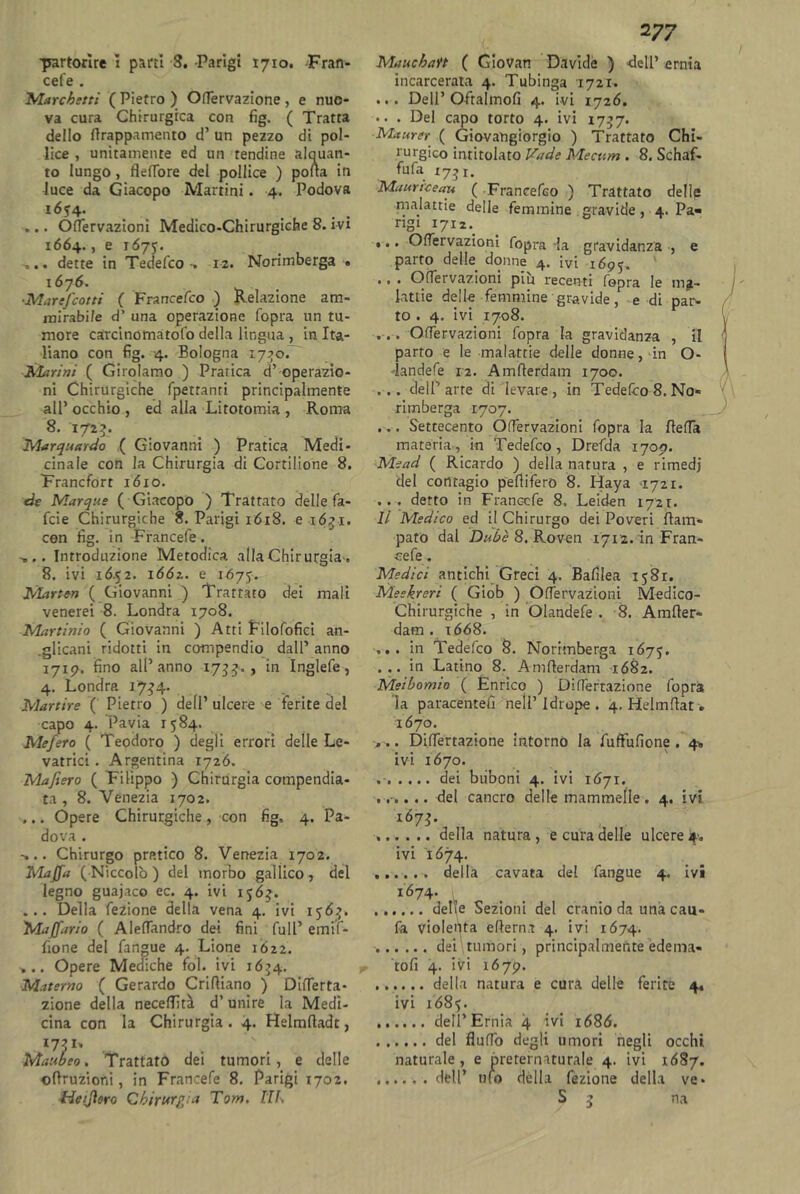 cefe . Marchiti ( Pietro ) Ortervazione, e nuo- va cura Chirurgica con fig. ( Tratta dello rtrappamento d’ un pezzo di pol- lice , unitamente ed un tendine alquan- to lungo, fleflore del pollice ) porta in luce da Giacopo Mattini. 4. Podova 1. ... Ortervazioni Medico-Chirurgiche 8. ivi 1664., e 1675. .... dette in Tedefco 12. Norimberga > ■Marefcotti ( Francefco ) Relazione am- mirabile d’ una operazione fopra un tu- more carcinomatofo della lingua , in Ita- liano con fig. 4. Bologna 1770. Sfarini ( Girolamo ) Pratica d’ operazio- ni Chirurgiche fpetranti principalmente all’ occhio , ed alla Litotomia , Roma 8. I72£. Marquardo ( Giovanni ) Pratica Medi- cinale con la Chirurgia di Cortilione 8. Francfort 1610. de Marque ( Giacopo ) Trattato delle fa- lde Chirurgiche 8. Parigi 1Ó18. e 1631. con fig. in Francefe. .... Introduzione Metodica alia Chirurgia., 8. ivi 16.52. 1662,. e 1675. Ùlarten ( Giovanni ) Trattato dei mali venerei 8. Londra 1708. Martinio ( Giovanni ) Atti Eilofofici an- glicani ridotti in compendio dall’ anno 1717. fino all’anno 173 j., in Inglefe, 4. Londra 17^4. Martire ( Pietro ) dell’ ulcere e ferite del capo 4. Pavia 1584. Mefero ( Teodoro ) degli errori delle Le- vatrici . Argentina 1726. Mafiero ( Filippo ) Chirurgia compendia- ta , 8. Venezia 1702. ,.. Opere Chirurgiche, con fig, 4. Pa- dova . Chirurgo pratico 8. Venezia 1702. Mafia ( Niccolò ) del morbo gallico , del legno guajaco ec. 4. ivi 156^. ... Della fezione della vena 4. ivi 156^. Mafiario ( Alertandro dei fini full’ emif- fione del fangue 4. Lione 1622. ... Opere Mediche fol. ivi 1674. Materno ( Gerardo Crirtiano ) Dirterta- zione della necertìtà d’unire la Medi- cina con la Chirurgia . 4. Helmrtadt, Maubeo. Trattato dei tumori, e delle ©ftruzioni, in Francefe 8. Parigi 1702. He filerò Chirurgia Tom. TU. 2 77 incarcerata 4. Tubinga 1721. ... Dell’Oftalmofi 4. ivi 1726. • . . Del capo torto 4. ivi 1757. Maurer ( Giovangiorgio ) Trattato Chi- rurgico intitolato Vade Mecum . 8. Schaf- fufa *731. Maurrceau ( Francefco ) Trattato dellp •malattie delle femmine gravide, 4. Pa- rigi 17x2. ,.. Ortei vazioni fopra la gravidanza , e parto delle donne 4. ivi l69^. ' ., . Ortervazioni piu recenti fopra le ma- lattie delle femmine gravide, e di par- to . 4. ivi 1708. . . . Ortervazioni fopra la gravidanza , il parto e le malattie delle donne, in O- -landefe 12. Amrterdam 1700. ... dell’arre di levare, in Tedefco 8. No- rimberga 1707. ... Settecento Ortervazioni fopra la rterta materia, in Tedefco, Drefda 1700. Mead ( Ricardo ) della natura , e rimedi del contagio peflifero 8. Iiaya -1721. ... detto in Francefe 8, Leiden 1721. li Medico ed il Chirurgo dei Poveri flara- pato dal Dubè 8. Roven 1712. in Fran- cefe . Medici antichi Greci 4. Bafilea 1581. Meekreri ( Giob ) Ortervazioni Medico- Chirurgiche , in Olandefe . 8. Amrter- dam . x668. ,, . in Tedefco 8. Norimberga 1675. ...in Latino 8. Amrterdam 1682. Meibomio ( Enrico ) Dirterrazione fopra la paracentefi nell’ Idrope . 4. Helmrtat « 1670. . . . Dirtertazione intorno la fuffufione . 4» ivi 1670. dei biibcni 4. ivi 1671. ...... del cancro delle mammelle. 4. ivi IÓ7I- , . ...... della natura, e cura delle ulcere 4. ivi 1674. della cavata del fangue 4. ivi 1674- delle Sezioni del cranio da una cau- fa violenta erterna 4. ivi 1674. dei tumori, principalmente èdèma- 'torti 4. ivi 1679. della natura e cura delle ferite 4. ivi 1685. dell’Ernia 4 ivi 1686. del fluffo degli umori negli occhi naturale, e preternaturale 4. ivi 1687. ...... dell’ ufo dèlia fezione della ve- S 5 na