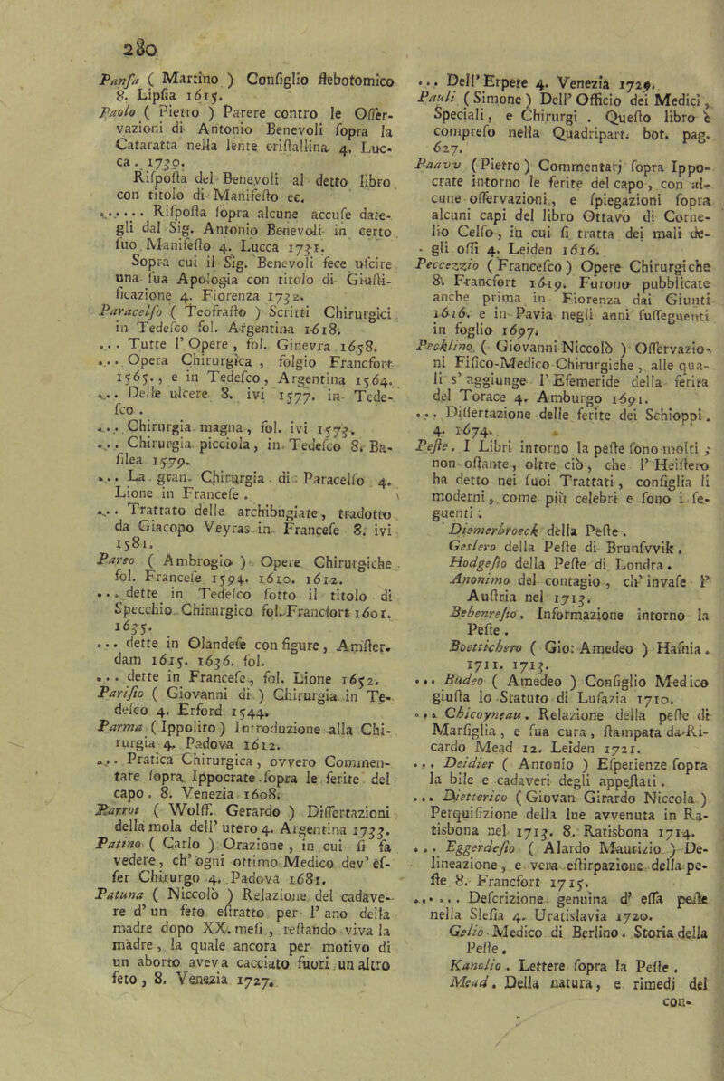 2(]o Tanfa ( Martino ) Configlio flebotomia) 2. Lipfia 1615. Paolo ( Pietro ) Parere contro le Oftèr- vazioni di Antonio Benevoli /opra la Cataratta nella lente eriftallina, 4, Luc- ca . 1730. Rifpoita dei Benevoli al detto libro con titolo di Mani fello ec. *.••••• Rifpotta fopra alcune accufe date- gli dal Sig. Antonio Benevoli in certo Ilio Manifetto 4. Lucca 1741. Sopra cui il Sig. Benevoli fece ufcire una iua Apologia con titolo di G raffi- ficazione 4. Fiorenza 1752* Par ac elfo ( Teofratto ) Scritti Chirurgici in Tedefco fol. A-rgentina 1618. ... • Tutte 1’Opere , fol. Ginevra 1658. ... Opera Chirurgica , folgio Francfort 1565., e in Tedefco, Argentina 1564. V -Delle ulcere 8. ivi 1577. in- Tede- fco . ....• Chirurgia-magna , fol. ivi 157J. .... Chirurgia piccioia , in. Tedefco 8* Ba- filea 15.79., v La gran. Chirurgia - di Paracelfo 4. Lione in Francefe . \ »-• • trattato delle archibugiate, tradotto da Giacopo Veyras in Francefe 8. ivi 1581. Parso ( Ambrogio ) Opere Chirurgiche fol. Francefe 1593- lóto. 161-2. ... dette in Tedefco fotto il titolo di Specchio Chirurgico foLFrancfort 1601. 1655. ... dette in Olandefe con figure , Amfler. dam 1615. 1636. fol, ... dette in Francefe-, fol. Lione 1652. Pari fio ( Giovanni di ) Chirurgia in Te- defco 4. Erford 1544. Parma ( Ippolito ) Introduzione alla Chi- rurgia 4. Padova 1612. «... • Pratica Chirurgica, ovvero Commen- tare fopra. Ippocrate fopra le ferite del capo. 8. Venezia 16084 JRarrot ( Wolff. Gerardo ) Difiertazicni della mola dell’utero 4. Argentina 1733. Patino ( Carlo ) Orazione , in cui fi fa vedere, ch’ogni ottimo Medico dev’ef- fer Chirurgo 4. Padova 1681. Patuna ( Niccolò ) Relazione del cadave- re d’un feto efiratto per P ano della madre dopo XX. meli , tettando viva la madre, la quale ancora per motivo di un aborto aveva cacciato fuori un altro feto, 8. Venezia 1727.- ... Dell'Erpete 4. Venezia 1729. Paali ( Simone ) Dell’ Officio dei Medici, Speciali, e Chirurgi . Quello libro i comprefo nella Quadriparti bot. pag. 627. Paaw (Pietro) Commentari fopra Ippo- crate intorno le ferite del capo, con al- cune offèrvazio-ni., e fpiegazioni fopra alcuni capi del libro Ottavo di Corne- lio Celfo, in cui fi tratta dei mali de- • gli otti 4. Leiden 1616. Peccezzio ( Francefco ) Opere Chirurgiche 8t Francfort x-649. Furono pubblicate anche prima in Fiorenza dai Giunti 1616. e in Pavia negli anni fufleguenti in foglio 16974 Pecklino\ Giovanni Niccolò ) Ottervazio-* ni Fifico-Medico Chirurgiche , alle qua- li s’aggiunge P Efemeride della ferita del Torace 4. Amburgo 1691. ... Difìertazione delle ferite dei Schioppi. 4. 1-674. Pejìe. I Libri intorno la pette fonomolti ,* non ottante, oltre ciò, che 1’ Heittero ha detto nei fuoi Trattati-, configlia li moderni, come più celebri e fono i Te- gnenti ; Diemerbroeck della Pette . Geslero della Pette di Brunfvvifc. Hodgefto della Pette di Londra. Anonimo del contagio , eh’ invafe P Auttria nel 171$. Bebenrefio. Informazione intorno la Pette . Boetticbsro ( Gio: Amedeo ) Hafnia. 1711. 1713. ... Budeo ( Amedeo ) Ccnfiglio Medico giuda lo Statuto di Lufazia 1710. Qbicoyntau. Relazione della pette dr Marfiglia , e fua cura , ttampata da-Ri- cardo Mead 12. Leiden 1721. ... Deidier ( Antonio ) Efperienze fopra la bile e cadaveri degli appellati. ... Dietterico ( Giovan Girardo Niccola ) Perquifizione della lue avvenuta in Ra- tisbona nel 1713. 8. Ratisbona 1714. • • Pggerdejlo ( A lardo Maurizio ) De- lineazione , e vera ettirpazioue della pe- lle 8. Francfort 17 15, ...... Definizione genuina d? etta pelle nella Slefia 4. Uratislavia 1720. Celio -Medico di Berlino. Storia della Pette. KanoJio . Lettere fopra la Pette . Mead. Della natura, e rimedj del con-