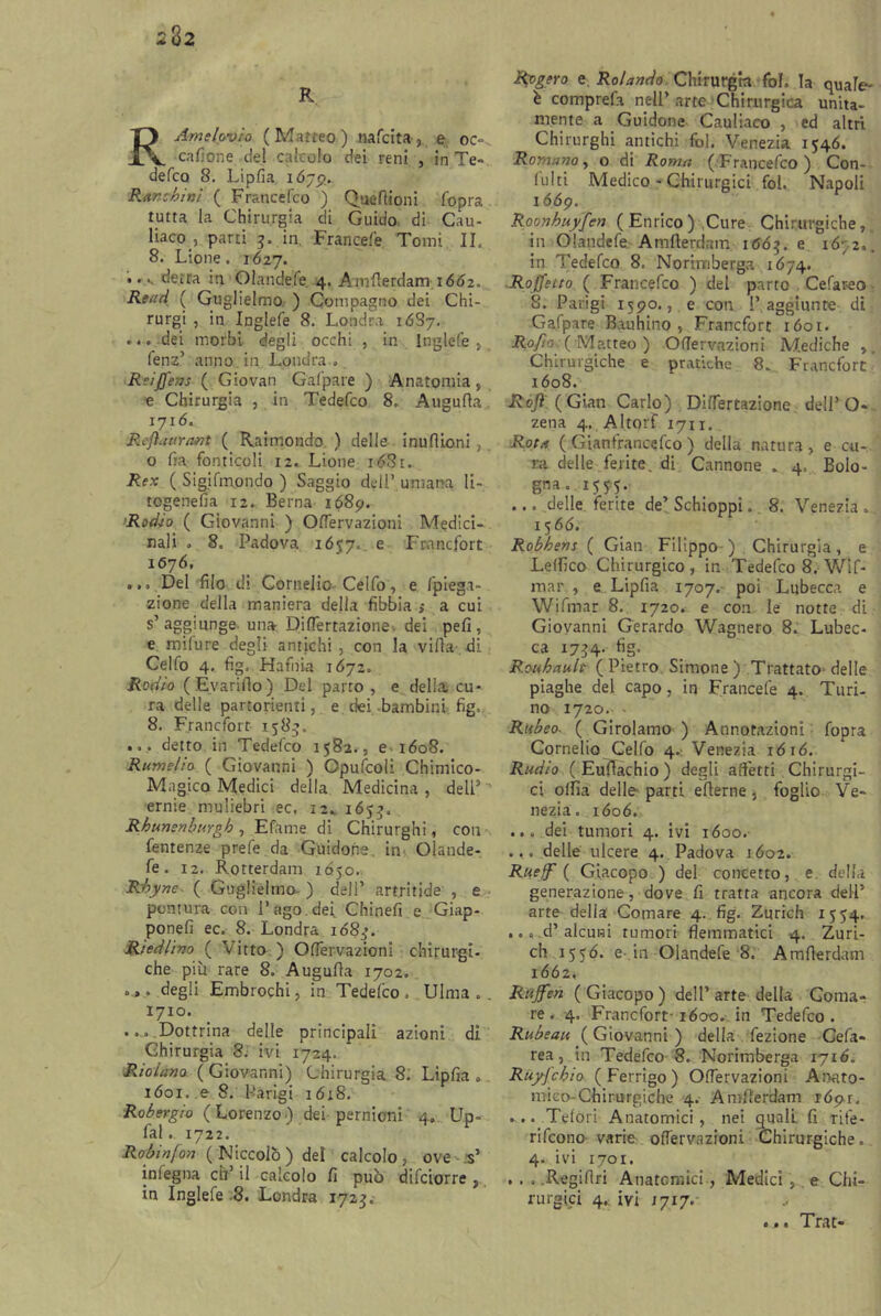 232 R RAmelovio (Matteo) nafcita, e oc= cafione. del calcolo dei reni , in Te- defcQ 8. Lipfia i Ó79. Rar chini ( Francefco ) Que filoni (opra tutta la Chirurgia di Guido di Cau- liaco , parti 3. in. Francefe Tomi IL 8. Lione. 1627. .. s detra in Oiandefe 4. Amfierdam 1662. Read ( Guglielmo ) Compagno dei Chi- rurgi , in Inglefe 8. Londra 16S7. ... dei morbi degli occhi , in Inglefe , fenz’ anno in. Londra . ReiJJ'ens ( Giovan Gafpare ) Anatomia, e Chirurgia , in Tedefco 8. Augufta 1716. Reftavrant ( Raimondo ) delle inuflioni ; o fra fonticoli 12. Lione n53t. Rex ( Sigifmondo ) Saggio deli7 umana li- togenefia 12. Berna 1689. Rodio ( Giovanni ) OlTervazioni Medici- nali . 8. Padova 1657. e Francfort 1676, ... Del filo di Cornelio Celfo, e fpiega- zione della maniera della fibbia $ a cui s’aggiunge una Difiertazione dei peli, e mifure degli antichi , con la villa di Celfo 4. fig, Hafina 1672. Rodio (Evariflo) Del parto , e delia cu- ra delle partorienti, e dei bambini fig. 8. Francfort 1583. ... detto in Tedefco 1582., e 1608. Rum e! io ( Giovanni ) Cpufcoli Chimico- Magico Medici della Medicina, dell7'' ernie muliebri ec, 1:. 1653. Rhunsnburgh , Efame di Chirurghi, con fentenze prefe da Guidone, in Oiande- fe. 12. Rotterdam 1Ó50. Rhyne. ( Guglielmo- ) dell’ artritide , e puntura con l’ago.dei Chinefi e Giap- ponefi ec. 8. Londra xd85’. Rìedlino ( Vitto ) OlTervazioni chirurgi- che più rare 8. Augulla 1702. ..... degli Embrochi, in Tedefco. Ulma .. 1710. ... Dottrina delle principali azioni di Chirurgia 8. ivi 1724. Ridano. ( Giovanni) Chirurgia 8. Lipfia . ióoi. eS. Parigi 16x8. Rohergio (Lorenzo) dei pernioni 4. Up= fal. 1722. Robin fon ( Niccolò ) dei calcolo, ove s’ infegna eh’ il calcolo fi può difeiorre , in Inglefe 8. Londra 1723;, Rygero e. Rolando Chirurgia fol, la quale- è comprefa nell’arte Chirurgica unita- mente a Guidone Cauliaco , ed altri Chirurghi antichi fol. Venezia 1546. Romano, o di Roma (Francefco) Con- lulti Medico - Chirurgici fol, Napoli 1669. Roonhuyfen ( Enrico ) Cure Chirurgiche, in Oiandefe Amfierdam 1 <56$. e 16;2.. in Tedefco 8, Norimberga 1674. Rojfetto ( Francefco ) del parto Cefareo 8. Parigi 1590., e con l’aggiunte di Gafpare Bauhino , Francfort 1601. Rofio (/Matteo ) OlTervazioni Mediche Chirurgiche e pratiche 8. Francfort xóo8. Rojì (Gian Carlo) Difiertazione dell’O- zena 4. Altorf 1711. Rota ( Giantrancefco ) della natura, e cu- ra delle ferite, di Cannone „ 4, Bolo- gna.1575. ... delle ferite de’Schioppi, 8. Venezia. 1566. Robhens ( Gian Filippo ) Chirurgia, e Lelfico Chirurgico, in Tedefco 8. Wif- mar , e Lipfia 1707. poi Lubecca e Wifmar 8. 1720. e con le notte di Giovanni Gerardo Wagnero 8. Lubec- ca 1734. fig. R.ouhault (Pietro Simone ) Trattato- delle piaghe del capo, in Francefe 4. Turi- no 1720. - Rubeo■ ( Girolamo ) Annotazioni fopra Cornelio Celfo 4. Venezia ióió. Radio ( Eufiachio ) degli affetti Chirurgi- ci olfia delle parti eflerne , foglio Ve- nezia. 1606. ... dei tumori 4. ivi 1600. ... delle ulcere 4. Padova xóo2. Rueff ( Giacopo ) del concetto, e. della generazione, dove fi tratta ancora dell’ arte della Comare 4. fig. Zurich 1554. ... d’alcuni tumori flemmatici 4. Zuri- ch 1556. e in Oiandefe 8. Amfierdam 1662* Rujfen (Giacopo) dell’arte della Coma- re. 4. Francfort-1600. in Tedefco. Rubeau ( Giovanni ) della fezione Cefa- rea, in Tedefco 8. Norimberga 1716. RuyJ'chio ( Ferrigo ) OlTervazioni Anato- mico-Chirurgiche 4. Amfierdam rópr. ... Telori Anatomici, nei quali fi rife- rifeono varie OlTervazioni Chirurgiche. 4. ivi 1701. . . , .Regiflri Anatomici, Medici, e Chi- rurgici 4.: ivi x 717. ^ ... Trat®