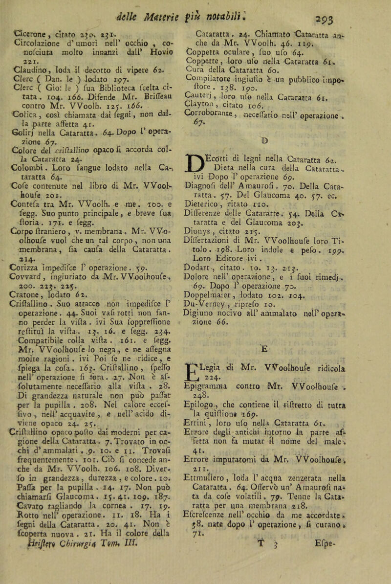 Cicerone, citato 25^. 231- Circolazione d’umori nell’ occhio , co- nofciuta molto innanzi dall* Hovio 221. Claudino, loda il decotto di vipere 6z. Clerc ( Dan. le ) lodato 197. Clero ( Gio: le ) Tua Biblioteca fcelta ci- tata. 104. 166. Difende Mr. Brifleau contro Mr. Woolh. 125. 166. Colica , così chiamata dai fegni, non dal- la parte affetta 4r. Golirj nella Cataratta . 6\. Dopo F opera- zione 67. Colore del eri/ìallino opaco fi accorda col- la Cataratta 24. Colombi. Loro fangue lodato nella Ga-, taratta 64. Cofe contenute nel libro di Mr. Wooh- houfe 201. Contefa tra Mr. Woolh. e me. 100. e fegg. Suo punto principale, e breve fua Boria . 171. e fegg. Corpo Bramerò , v. membrana. Mr. Wo- olhoufe vuol che un tal corpo , non una membrana, fia caufa della Cataratta. 214. Corizza impedifce F operazione . 59. Covvard , ingiuriato da Mr. Woolhoufe. 200. 22$. 225. Cratone, lodato 62. CriBallino . Suo attacco non impedifce F operazione . 44. Suoi vafi rotti non fan- no perder la viBa . ivi Sua foppreffione reBiruì la viBa. 15. 16. e fegg. 234. Compatibile colla viBa. 161. e fegg. Mr. Woolhoufe lo nega,, e ne aflegna molte ragioni . ivi Poi fe ne ridice, e fpiega la cofa. 163. CriBallino, fpefto nell’ operazione fi torà. 27. -Non e af- folutamente neceflario alla viBa . 28. Di grandezza naturale non pub paffar per la pupilla . 208. Nel calore eccef- fivo, nell’acquavite, e nell’acido di- viene opaco 24. 25. CriBallino opaco polio dai moderni per ca- gione della Cataratta. 7. Trovato inoc- chi d’ammalati . .9. io. e 11. TrovaB frequentemente, ior. Ciò fi concede an- che da Mr. Woolh. 106. 108. Diver- fo in grandezza, durezza , e colore . io. PafTa per la pupilla . 14. 17. Non può chiamarli Glaucoma. 15.41. 109. 187. Cavato tagliando la cornea . 17. 19. Rotto nell’ operazione. 11. 18. Ha i fegni della Cataratta. 20. 41. Non è feoperta nuova. 21. Ha il colore della Chirurgia Tonu 111, 293 Cataratta. 24. Chiamato Cataratta an- che da Mr. VVoolh. 46. 119. Coppetta oculare, fuo ufo 64. Coppette, loro ufo nella Cataratta 61. Cura della Cataratta 60. Compilatore ingiufio è un pubblico impo- Bore. 138. 190. Cauteri, loro ufo nella Cataratta 61. Clayton, citato 106. Corroborante, neceflario nell’ operazione . 67. D DEcótti di legni nella Cataratta fa. Dieta nella cura della Cataratta-, ivi Dopo F operazione 69. Diagnofi dell’ Amaurofi . 70. Della Cata- ratta. 57. Del Glaucoma 40. 57. ec. Dieterico , citato no. Differenze delle Cataratte, 54. Della Ca- taratta e del Glaucoma 203. Dionys , citato 21-5. DilTertazioni di Mr. Woolhoufe loro Ti- tolo. 198. Loro indole e pefo. 199. Loro Editore ivi . Dodart , citato, io. 13. 215. Dolore nell’ operazione , e i fuoi rimedi. 69. Dopo P operazione 70. Doppelmaier, lodato 102. 104. Du-Verney, riprefo io. Digiuno nocivo all’ artimaìato nelP opera- zione 66. E ELegia di Mr. VVoolhoufe ridicola 224. Epigramma contro Mr. Woolhoufe * 248. Epilogo, che contiene il riBretto di tutta la quìflione 169. Errini, loro ufo nella Cataratta 61. Errore degli antichi intorno la parte af- fetta non fa mutar il nome del male . 4i- Errore imputatomi da Mr. Woolhoufe . 211. Ettmullero, loda F acqua zenzerata nella Cataratta . 64. Oflervò un’ Amaurofi na- ta da cofe volatili. 79. Tenne la Cata- ratta per una membrana 218. Efcrefcenze nell’ occhio da me accordate» 58. nate dopo F operazione, fi curano» 71* f j Efpe-