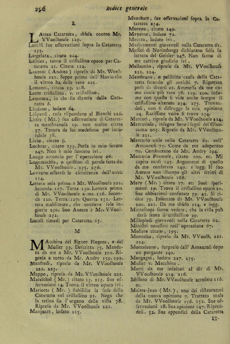 L LAttea Cataratta, difefa contro Mr» VVoolhoufe up. Lancifi lue olfervazioni fopra la Cataratta 245. Largelata ,_citato 214. Lafnier , tenne il criftaUino opaco per Ca- taratta 21. Citato 112. Laurent ( Andrea ) riprefo da Mr. Wool- houfe 221. Seppe prima dell’Hovic-che il vitreo ha delle vene 225. Lemann,, citato ij» 218. Lente criflallina, v. crihallino» Leucoma., in che fia diyerfo dalla Cata- ratta 6. Linda no , iodato 64. Lifipenfi , cofa rifpondano al Bianchi 226. Littre ( Mr. ) fua offervazione di Catarat- ta membranofa ip. non molto efatra 37. Tenuta da lui medefimo per incu- rabile 58. Livio , citato •y. Lochner, citato 133. Parla in mio lavora 247. Non è mio fuocero ivi. Luogo acconcio per P operazione 66. Logomachia , o quiftion di parole fatta da^ Mr. VVoolhoufe . 235. 2?ó. Lovvera oflérvo le eferefeenze dell’uvea. 114. Lettera mia prima a Mr. Woolhoufe ior.. Seconda. 117. Terza 130. Lettera prima di Mr. VVoolhoufe. a me 116.. Secon- da 120. Terza 1271 Quarta 131. Let- tera maldicente, che contiene fole in- giurie 230.. Suo Autore e Mr. VVool- houfe 232. Locali rimedi per Cataratta 63. M MActhina del Signor Kagens, e dei Muller Defcritta 35. Manda- ta da me a Mr. VVoolhoufe joi. Ri- prefa a torto da Mr. Andry 15.9; 192., Manfredi, riprefo da Mr. VVoolhoufe 221. 225. Mappo, riprefo da Mr. VVoolhoufe 221. Marefchal (Mr. ) citato 15. 215. Sue of- fervazioni 14. Trova il vitreo opaco ivi. Mariotte ( Mr. ) llabilifce la fede della Cataratta nel criftallino 21. Nega che la retina fia P organo della villa 78. Riprefo da Mr. VVoolhoufe 221. Marquart, lodato 215. Mauchart, fu e oflervazioni fopra la Ca- taratta 254. Moreau , citato 149. Mayerne, lodato 72. Merara, lodato ivi. Medicamenti giovevoli nella Cataratta di. Medici di Norimberga dichiarano falfa la lettera del Geisler- 24?. Non fanno di me cattivo giudizio ivi . Meibomio, riprefo da Mr. VVoolhoufe 221. 224. M-embrana, o pellicina caufa della Cata- ratta fecondo gli antichi 7. Rigettata però da diverfi zi. Ammetta da me co- me caufa più rara 38. 119. 200. infie- me con quella fi vide anche Tempre il criflallino- alterato 234. 235. Trovan- doli , non fi diflrugge la mia opinione. 24. Rarilfime volte, fi trova 254. Menioti, riprefo da Mr. VVoolhoufe 224. Mercuriale , infegna bene i fegni del Glau- coma 205. Riprefo da Mr. VVoolho.u- fe 221. Mercurio utile nella Cataratta 62; nell’ Amaurofi 75. Come da me adoperato 70, Combattuto da- Mr. Andry 194. Mercurio Francefe, citato 100. ee. Mi capita tardi 145. Argomenti di quello da me confutato 149. e legg. Il fuo Autore non illampa gli altri fcritti di Mr. VVoolhoufe 166. Mery ( Mr. ) citato 17. ec. Suoi fperi- menti 19. Trova il crillallino opaco 20. Sue obbiezioni confutate 59. 42. Si ri. dice 2-9. Infamato da Mr. VVoolhoufe 200. 221. Da me dlfefo 114. e fegg. Microfcopj fanno vedere, che la villa pub darfi lenza il* crillalfino 2-9. Millepiedi giovevoli nella Cataratta 62. Minifiri necettarj nell’ operazione 67. Moliere citato , 195. Montalto, riprefo da Mr. VVoolh. 221. 224. Monteleone-, forprefo dall’ Amaurofi dopo un purgante 240. Morgagni, lodato 227. 255. Mailer v. Macchina .. Morti da me infintati al dir di Mh VVoolhoufe 214. 216. Mi fiero di Mr. VVoolhoufe accufatond. ec. Maitre-Jean ( Mr. ) , uno dei rifiauratori della nuova opinione 7. Trattato male da Mr, VVoolhoufe nd. 152. Sue of- fervazioni 18. Sua opinione 147. Ripren- de fi . 52, Sue appendici della Cataratta il-