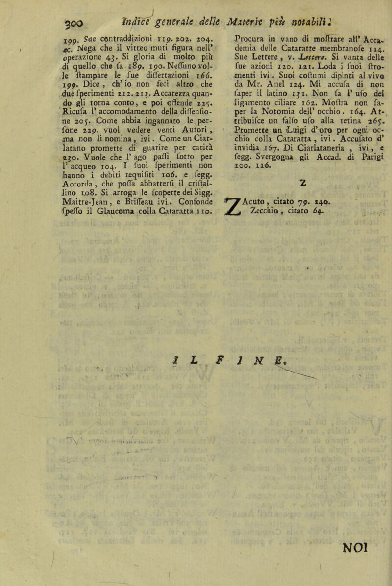 indice generale delle Materie più notabili l ipp. Sue contraddizioni np. 202. 204. ec. Nega che il vitreo muti figura nell’ operazione 43. Si gloria di molto più di quello che fa i8p. ipo. Nefluno vol- le (lampare le Tue diflertazioni 166. ipp. Dice, ch’io non feci altro che due fperimenti 212. 21$. Accarezza quan- do gli torna conto, e poi offende 225. Ricufa P accomodamento della diflenfio- ne 205. Come abbia ingannato le pec- ione 22p. vuol vedere venti Autori , ma non li nomina, ivi. Come un Ciar- latano promette di guarire per carità 230. Vuole che P ago palli lotto per P acqueo 104. I fuoi fperimenti non hanno i debiti requifiti 106. e fegg. Accorda, che polla abbatterli il criflal- iino 1.08. Si arroga le (coperte dei Sigg. Maitre-Jean, e BrilTeau ivi. Confonde fpeffo il Glaucoma colla Cataratta no. Procura in vano di molirare all* Acca- demia delle Cataratte membranofe 114. Sue Lettere., v. Lettere. Si vanta delle fue azioni 120. 1.21. Loda i fuoi Uro- menti ivi. Suoi cofiumi dipinti al vivo da Mr. Anel 124. Mi accula di non faper il latino 131. Non fa P ufo del ligamento ciliare 162. Moftra non fa- per la Notomia dell’ occhio. 164. At- tribuifee un fallo ufo alla retina 265. Promette un 'Luigi d’oro per ogni oc- chio colla Cataratta , ivi. Acculato d’ invidia 167. Di Ciarlataneria , ivi, e fegg. Svergogna gli Accad. di Parigi 100. 116. Z Acuto, citato 79. 240. Zecchio, citato 64. I L F 1 N t NOI ' 1 '