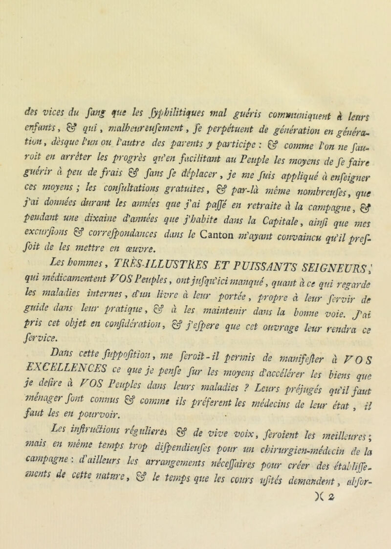 des vices du fang pie les fyphilitiques mal guéris communiquent « leurs enfants, & qui, malheureufcmcnt, fe perpétuent de génération en généra- tion , disque l'un ou l'autre des parents y participe : & comme l’on ne fau- roit en arrêter les progrès qu'en facilitant au Peuple les moyens de fe faire guérir à peu de frais & fans fe déplacer , je me fuis appliqué à cnfcigner ces moyens ; les confultations gratuites, & par-là même nombreuses, que j'ai données durant les années que j’ai pajfé en retraite la campagne, & pendant une dixaine d'années que j’habite dans la Capitale, ainfi que mes exemfions fj correspondances dans le Canton m'ayant convaincu qu’ilpref- foit de les mettre en œuvre. Les hommes, TRÈS-ILLUSTRES ET PUISSANTS SEIGNEURSl qui médicamentent VOS Peuples, ont jufqiïici manqué, quant à ce qui regarde les maladies internes, d'un livre à leur portée, propre à leur fervir de guide dans leur pratique, & à les maintenir dans la bonne voie. J'ai pris cet objet en confidération, & fefpere que cet ouvrage leur rendra ce Service. Dans cette fuppofition, rne fer oit-il permis de manifejler à VOS EXCELLENCES ce que je penfe fur les moyens d’accélérer les biens que je defire à VOS Peuples dans leurs maladies ? Leurs préjugés qu'il faut ménager font connus & comme ils préfèrent les médecins de leur état , il faut Us en pourvoir. Les infractions régulières & de vive voix, feraient les meilleures; mais en meme temps trop difpemüeufes pour un chirurgien-médecin delà campagne : d'ailleurs les arrangements nécejfaire.s pour créer des établiffe. ment s de cette nature, & le temps que les cours uftés demandent, elfor- X 2