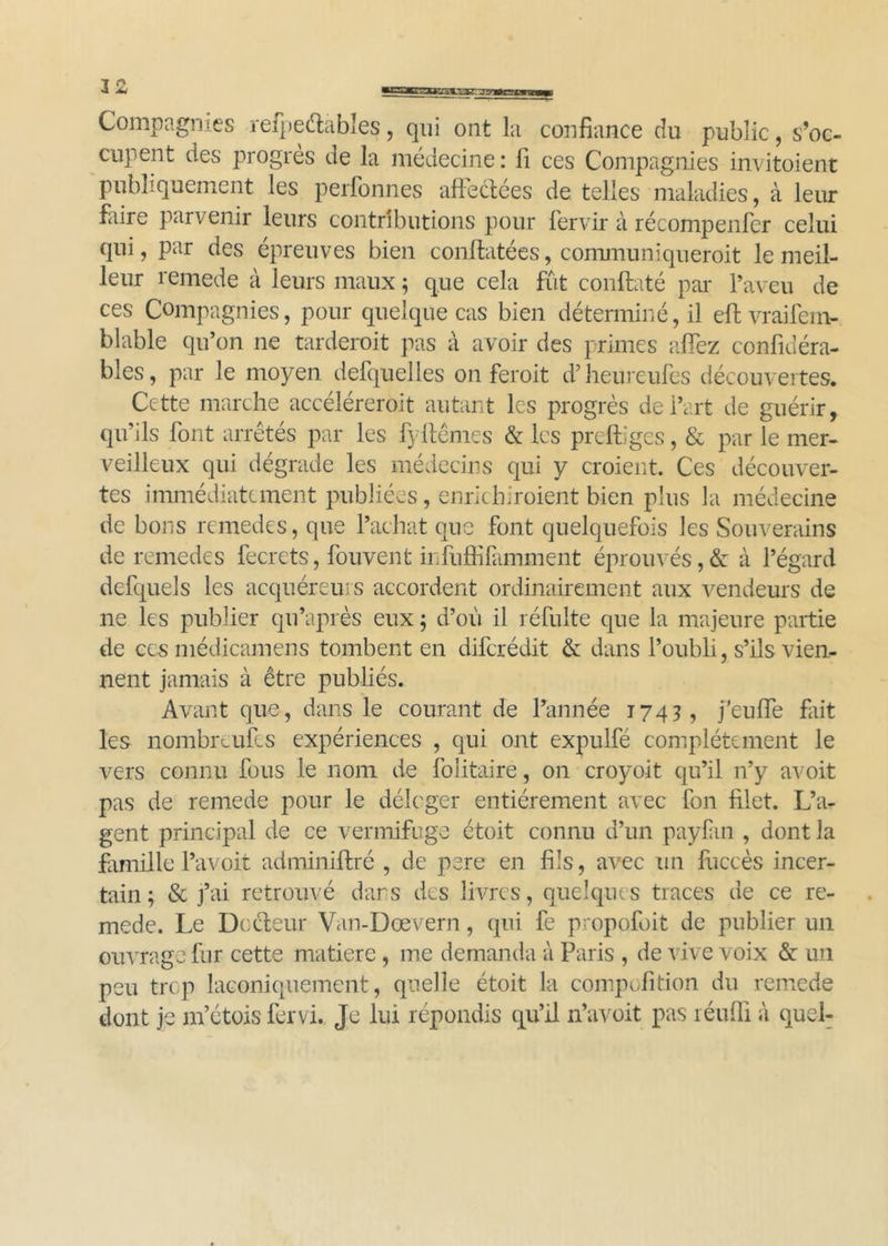 Compagnies refpeétables, qui ont la confiance du public, s’oc- cupent des progrès de la médecine : fi ces Compagnies invitoient publiquement les perfonnes affectées de telles maladies, à leur faire parvenir leurs contributions pour fervir à récompenfer celui qui, par des épreuves bien conftatées, communiqueroit le meil- leur remede à leurs maux ; que cela fût conftaté par l’aveu de ces Compagnies, pour quelque cas bien déterminé, il eftvraifem- labié qu’on ne tarderoit pas à avoir des primes allez confidéra- bles, par le moyen defquelles on feroit d’heureufes découvertes. Cette marche accéléreroit autant les progrès de l’art de guérir, qu’ils font arrêtés par les fyffêmes & les preftiges, & par le mer- veilleux qui dégrade les médecins qui y croient. Ces découver- tes immédiatement publiées, enrichiroient bien plus la médecine de bons remedes, que l’achat que font quelquefois les Souverains de remedes fecrets, fouvent infuffifamment éprouvés,& à l’égard defquels les acquéreurs accordent ordinairement aux vendeurs de ne les publier qu’après eux ; d’où il réfulte que la majeure partie de ces médicamens tombent en diferédit & dans l’oubli, s’ils vien- nent jamais à être publiés. Avant que, dans le courant de l’année 174?, j'euffe fait les nombreulcs expériences , qui ont expulfé complètement le vers connu fous le nom de folitaire, on croyoit qu’il n’y avoit pas de remede pour le déloger entièrement avec fon filet. L’a- gent principal de ce vermifuge étoit connu d’un paylan , dont la famille l’avoit adminiftré , de pere en fils, avec un fuccès incer- tain; & j’ai retrouvé dans des livres, quelques traces de ce re- mede. Le Docteur Van-Dœvern, qui fe propofoit de publier un ouvrage fur cette matière, me demanda à Paris , de vive voix & un peu trop laconiquement, quelle étoit la conipofition du remede dont je m’étois fervi. Je lui répondis qu’il n’avoit pas réufli à quel-