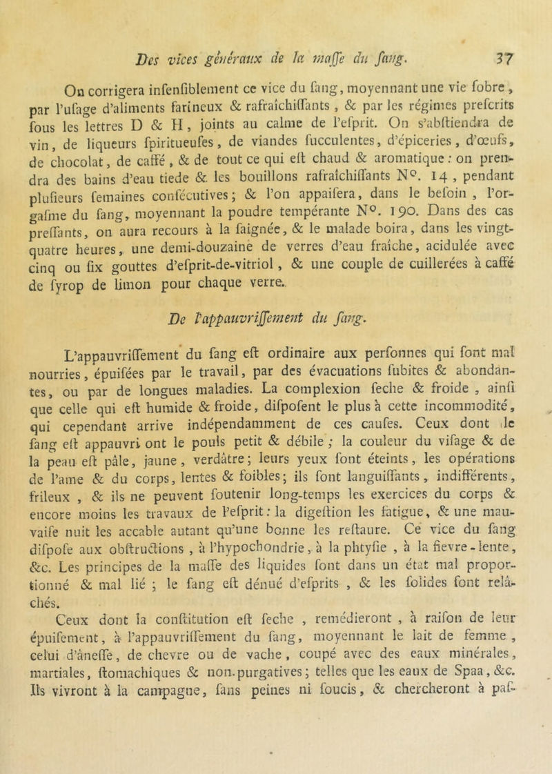 On corrigera infenfiblement ce vice du fang, moyennant une vie fobre , par l’ufage d’aliments farineux & rafraîchiflants, & par les régimes prefcrits fous les lettres D & H, joints au calme de Pefprit. On s’abftiendra de vin, de liqueurs fpiritueufes, de viandes fucculentes, d’épiceries, d’œufs, de chocolat, de caffé , & de tout ce qui eft chaud & aromatique : on pren- dra des bains d’eau tiede & les bouillons rafraîchiflants N°. 14 , pendant plufieurs femaines confécutives ; & l’on appaifera, dans le befoin , l’or- gafme du fang, moyennant la poudre tempérante N°. 190. Dans des cas preflants, on aura recours à la faignée, & le malade boira, dans les vingt- quatre heures, une demi-douzaine de verres d’eau fraîche, acidulée avec cinq ou fix gouttes d’efprit-de-vitriol, & une couple de cuillerées à caffé de fyrop de limon pour chaque verre.. De Pappauvrijjement du fang. L’appauvriflement du fang eft ordinaire aux perfonnes qui font mal nourries, épuifées par le travail, par des évacuations fubites & abondan- tes, ou par de longues maladies. La complexion feche & froide , ainff que celle qui eft humide & froide, difpofent le plus à cette incommodité, qui cependant arrive indépendamment de ces caufes. Ceux dont Je fang eff appauvri ont le pouls petit & débile ; la couleur du vifage & de la peau eft pâle, jaune, verdâtre; leurs yeux font éteints, les opérations de l’a me & du corps, lentes & foibles; ils font languiflants , indifférents, frileux , & ils ne peuvent foutenir long-temps les exercices du corps & encore moins les travaux de Pefprit ; la digeftion les fatigue, & une mau- vaife nuit les accable autant qu’une bonne les reftaure. Ce vice du fang difpofe aux obftruétions , à l’hypochondrie, à la phtyfle , à la fievre - lente, &c. Les principes de la maffe des liquides font dans un état mal propor- tionné & mal lié ; le fang eft dénué d’efprits , & les fo'iides font relâ- chés. Ceux dont la conftitution eft feche , remédieront , a raifon de leur épuifement, » Pappauvriffement du fang, moyennant le lait de femme, celui d’âneffe, de chevre ou de vache, coupé avec des eaux minérales, martiales, ftomachiques Sc non. purgatives ; telles que les eaux de Spaa,&c. Ils vivront à la campagne, fans peines ni foucis, & chercheront à paf-