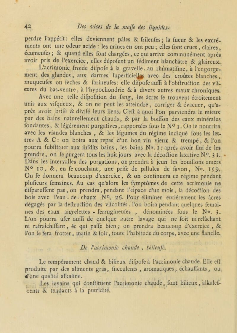 perdre l’appétit: elles deviennent pâles & frileufes; la lueur & les excré- ments ont une odeur acide : les urines en ont peu ; elles font crues, claires, écumeufes; & quand elles font chargées, ce qui arrive communément après avoir pris de l’exercice, elles dépofent un fédiment blanchâtre & glaireux. L’acrimonie froide difpofe à la gravelle, au rhûmatifme, à l’engorge- ment des glandes, aux dartres fuperficiey^ avec des croûtes blanches, muqueufes ou feches & farineufes: elle difpofe aulïi à l’obffrudion des vif- ceres du bas-ventre, à Phypoehondrie & à divers autres maux chroniques. Avec une telle difpofition du fang, les âcres fe trouvent étroitement unis aux vifqueux, & on ne peut les atteindre, corriger & évacuer, qu’a- pres avoir brifé & divifé leurs liens. C’eft à quoi l’on parviendra le mieux par des bains naturellement chauds, & par la boiffon des eaux minérales fondantes, & légèrement purgatives, rapportées fous le N° 3. On fe nourrira avec les viandes blanches , & les légumes du régime indiqué fous les let- tres A & C: on boira aux repas d’un bon vin vieux & trempé, & l’on pourra fubftituer aux fufdits bains, les bains N*». I : apres avoir fini de les prendre, on fe purgera tous les huit jours avec la décodion laxative N°. J l. • Dans les intervalles des purgations, on prendra à jeun les bouillons amers N° 10, &, en fe couchant, une prife de pillules de favon , N°. If9. On fe donnera beaucoup d’exercice, & on continuera ce régime pendant plufieurs femaines. Au cas qu’alors les fymptômes de cette acrimonie ne difparuffent pas, on prendra, pendant l’efpace d’un mois, la décodion des bois avec l’eau - de-chaux N°. 26. Pour éliminer entièrement les âcres dégagés par la deftrudion des vifeofités, l’on boira pendant quelques femai- nes des eaux aigrelettes - ferrugineules , dénommées fous le N°. 3. L’on pourra ufer auffi de quelque autre lavage qui ne foit ni relâchant ni rafraîchilfant, & qui paffe bien ; on prendra beaucoup d’exercice , & Ton fe fera frotter, matin & foir, toute l’habitude du corps, avec une flanelle. De l’acrimonie chaude , Ulieufe. Le tempérament chaud & bilieux difpofe à l’acrimonie chaude. Elle eft produite par des aliments gras, fucculents , aromatiques, échauffants, ou d’une qualité alkaline. Les levains qui Conftituent l’acrimonie chaude, font bilieux, alkalef- eents & tendants à la putridité.