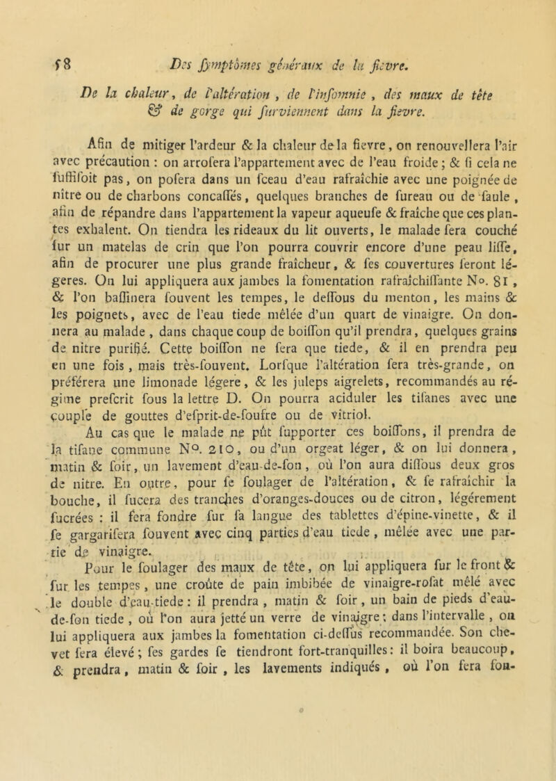 De la chaleur, de Valtération , de linfomnie , des maux de tête & de gGrge qui fur viennent dans la fievre. Afin de mitiger l’ardeur & la chaleur delà fievre, on renouvellera l’nir avec précaution : on arrofera l’appartement avec de l’eau froide; & fi cela ne fuffifoit pas, on pofera dans un fceau d’eau rafraîchie avec une poignée de nître ou de charbons concaffés, quelques branches de fureau ou de faule , afin de répandre dans l’appartement la vapeur aqueufe & fraîche que ces plan- tes exhalent. On tiendra les rideaux du lit ouverts, le malade fera couché fur un matelas de crin que l’on pourra couvrir encore d’une peau lifte, afin de procurer une plus grande fraîcheur, & fes couvertures feront lé- gères. On lui appliquera aux jambes la fomentation rafraichiflante N°. Si » & l’on baflinera fouvent les tempes, le defTous du menton, les mains 8c les poignets, avec de l’eau tiede mêlée d’un quart de vinaigre. On don- nera au malade , dans chaque coup de boiflon qu’il prendra, quelques grains de nitre purifié. Cette boifton ne fera que tiede, & il en prendra peu en une fois, mais très-louvent. Lorfque l’altération fera très-grande, on préférera une limonade légère, & les juleps aigrelets, recommandés au ré- gime prefcrit fous la lettre D. On pourra aciduler les tifanes avec une çouple de gouttes d’efprit-de-foufre ou de vitriol. Au casque le malade n.e pût fupporter ces boifTons, il prendra de la tifane commune N°. 210, ou d’un orgeat léger, & on lui donnera, matin & foir, un lavement d’eau-de-fon, où l’on aura diftbus deux gros de nitre. En outre, pour fe foulager de l’altération, & fe rafraîchir la bouche, il fucera des tranches d’oranges-douces ou de citron, légèrement fucrées : il fera fondre fur fa langue des tablettes d’épine-vinette, & il fe gargarifera fouvent avec cinq parties d'eau tiede, mêlée avec une par- tie de vinaigre. Pour le foulager des maux de tête, on lui appliquera fur le front & fur les tempes , une croûte de pain imbibée de vinaigre-rofat mêlé avec 'le double d’eau-tiede : il prendra, matin & foir, un bain de pieds d’eau- de-fon tiede , ou l’on aura jetté un verre de vinaigre ; dans l’intervalle , on lui appliquera aux jambes la fomentation ci-dcffus recommandée. Son che- vet fera élevé; fes gardes fe tiendront fort-tranquilles: il boira beaucoup, & prendra, matin & foir , les lavements indiqués , où l’on fera fou-