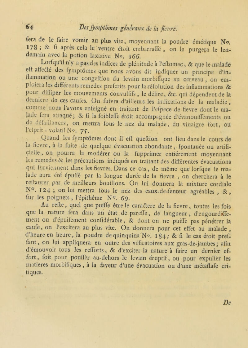 fera de le faire vomir au plus vite, moyennant la poudre émétique No. 178 ; & fi après cela le ventre étoit embarrafte , on le purgera le len- demain avec la potion laxative No. 166. Lorlqu’il n’y a pas des indices de plénitude à l’eftomac, & que le malade eft a fie clé des iymptômes que nous avons dit iudiquer un principe d’in- flammation ou une congeftion du levain morbifique au cerveau , 011 em- ploiera les différents remedes preferits pour larélolution des inflammations & pour di(fiper les mouvements convulüfs, le déliré, &c. qui dépendent de la demiere de ces caules. On luivra d’ailleurs les indications de la maladie, comme nous l’avons enfeigné en traitant de l’elpece de fievre dont le ma- lade fera attaqué; & fi la foiblefle étoit accompagnée d’évanouiflfements ou de défaillances, on mettra fous le nez du malade, du vinaigre fort, ou l’elprit - volatil No. 75-, Quand les iymptômes dont il eft queftion ont lieu dans le cours de la fievre, à la fuite de quelque évacuation abondante, fpontanée ou artifi- cielle , on pourra la modérer ou la fupprimer entièrement moyennant les remedes & les précautions indiqués en traitant des différentes évacuations qui furviennent dans les fievres. Dans ce cas, de même que lorfque le ma- lade aura été epuifé par la longue durée de la fievre , on cherchera à le reftaurer par de meilleurs bouillons. On lui donnera la mixture cordiale N°. 124 i on lui mettra lous le nez des eaux-de-fenteur agréables , &, fur les poignets, l’épithême N9. 69. Au relie, quel que puifle être le caraétere de la fievre, toutes les fois que la nature fera dans un état de parefie, de langueur, d’engourdtffe- ment ou d’épuilement confiderable, & dont on ne puifle pas pénétrer la caufe, on l’excitera au plus vite. On donnera pour cet effet au malade , d’heure en heure, la poudre dequinquina N°. 184; & fi le cas étoit pref- fant, on lui appliquera en outre des veficatoires aux gras-de-jambes ; afin d’émouvoir tous les refiorts, & d’exciter la nature à faire un dernier ef- fort, ioit pour poufler au-dehors le levain éruptif, ou pour expulfer les matières morbifiques, à la faveur d’une évacuation ou d’une métaftafe cri- tiques. De