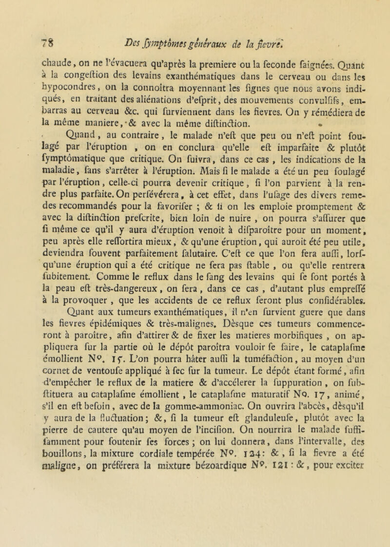 chaude, on ne l’évacuera qu’après la première ou la fécondé faignées. Quant à la congeftion des levains exanthématiques dans le cerveau ou dans les hypocondres, on la connoitra moyennant les figues que nous avons indi- qués, en traitant des aliénations d’efprit, des mouvements convulfifs, em- barras au cerveau &c. qui furviennent dans les fievres. On y remédiera de la même maniéré,•& avec la même diftinCtion. * Quand, au contraire, le malade n’eft que peu ou n’eft point fou- lage par l’éruption , on en conclura qu’elle eft imparfaite & plutôt fymptômatique que critique. On fuivra, dans ce cas , les indications de la maladie, fans s’arrêter à l’éruption. Mais fi le malade a été un peu foulage par l’éruption, celle-ci pourra devenir critique, fi l’on parvient à la ren- dre plus parfaite. On perfévérera, à cet effet, dans i’ufage des divers reme- des recommandés pour la favorifer ; & li on les emploie promptement & avec la diftinCtion preferite, bien loin de nuire , on pourra s’affurer que fi même ce qu’il y aura d’éruption venoit à difparoître pour un moment, peu après elle reffortira mieux, & qu’une éruption, qui auroit été peu utile, deviendra fouvent parfaitement falutaire. C’eït ce que l’on fera auffi, lorf- qu’une éruption qui a été critique ne fera pas fiable , ou qu’elle rentrera fubitement. Comme le reflux dans le fang des levains qui fe font portés à la peau eft très-dangereux, on fera, dans ce cas , d’autant plus empreffé à la provoquer , que les accidents de ce reflux feront plus confidérables. Quant aux tumeurs exanthématiques, il n’en furvient guere que dans les fievres épidémiques & très-malignes. Dèsque ces tumeurs commence- ront à paroître, afin d’attirer & de fixer les matières morbifiques , on ap- pliquera fur la partie où le dépôt paroîtra vouloir fe faire, le cataplafme émollient N°. If. L’on pourra hâter auflî la tuméfaction, au moyen d’un cornet de ventoufe appliqué à fec fur la tumeur. Le dépôt étant formé , afin d’empêcher le reflux de la matière & d’accélerer la fuppuration , on fub- ftituera au cataplafme émollient , le cataplafme maturatif Nq. 17, animé, s’il en eftbefoin, avec de la gomme-ammoniac. On ouvrira l’abcès, dèsqu’il y aura de la fluctuation; &, fi la tumeur eft glanduleufe, plutôt avec la pierre de cautere qu’au moyen de Pincifion. On nourrira le malade fuffi- famment pour foutenir fes forces; on lui donnera, dans l’intervalle, des bouillons, la mixture cordiale tempérée N9. 124: & , fi la fievre a été maligne, on préférera la mixture bézoardique N9. I2l:&, pour exciter