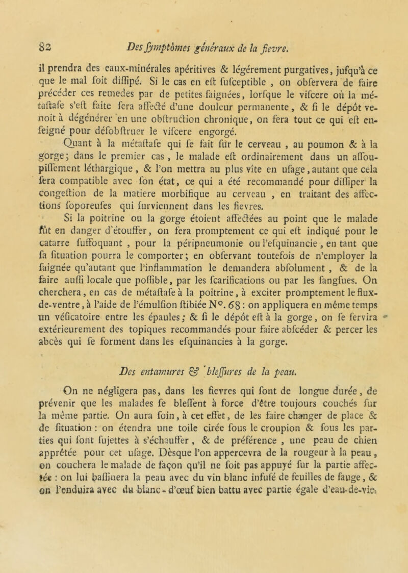 il prendra des eaux-minérales apéritives & légèrement purgatives, jufqu’à ce que le mal foit diflîpé. Si le cas en e£t fufceptible , on obfervera de faire précéder ces remedes par de petites faignées, lorfque le vifcere où la mé- taftafe s’eft faite fera affeélé d’une douleur permanente, & li le dépôt ve- noit à dégénérer en une obftrudion chronique, on fera tout ce qui eft en- feigné pour défobftruer le vifcere engorgé. Quant à la métaftafe qui lé fait fur le cerveau , au poumon & à la gorge; dans le premier cas, le malade eft ordinairement dans un aflou- piflcment léthargique, & l’on mettra au plus vite en ufage, autant que cela fera compatible avec l'on état, ce qui a été recommandé pour dillîpcr la congeftion de la matière morbifique au cerveau , en traitant des affec- tions foporeufes qui furviennent dans les fievres. Si la poitrine ou la gorge étoient affedées au point que le malade fût en danger d’étouffer, on fera promptement ce qui eft indiqué pour le catarre fuffoquant , pour la péripneumonie ou l’efquinancie, en tant que fa fituation pourra le comporter; en oblérvant toutefois de n’employer la faignée qu’autant que l’inflammation le demandera abfolument , & de la faire aufli locale que poflible, par les fcariflcations ou par les fangfues. On cherchera, en cas de métaftafe à la poitrine, à exciter promptement le flux- de-ventre, à l’aide de l’émulfion ftibiée N°. 68 : on appliquera en même temps un véficatoire entre les épaules ; & fi le dépôt eft à la gorge, on fe fervira * extérieurement des topiques recommandés pour faire abfcéder & percer les abcès qui fe forment dans les efquinancies à la gorge. t Des entanmres & bleffures de la peau. On ne négligera pas, dans les fievres qui font de longue durée, de prévenir que les malades fe bleffent à force d’être toujours couchés fur la même partie. On aura foin, a cet effet, de les faire changer de place & de fituation : on étendra une toile cirée fous le croupion & fous les par- ties qui font fujettes à s’échauffer , & de préférence , une peau de chien apprêtée pour cet ufage. Dèsque l’on appercevra de la rougeur à la peau , on couchera le malade de façon qu’il ne foit pas appuyé fur la partie affec- tée : on lui badinera la peau avec du vin blanc infufé de feuilles de fauge, & on l’enduira avec du blanc - d’œuf bien battu avec partie égale d’eau-de-viej