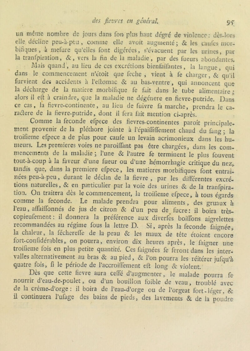 un même nombre de jours dans foi* plus haut degré de violence: dès-lors elle décline peu-à-peu, comme elle avoit augmenté; & les caufes mor- bifiques , à mefure qu’elles font digérées, s’évacuent par les urines, par la tranfpiration, &, vers la fin de la maladie, par des Tueurs abondantes. Mais quand, au lieu de ces excrétions bienfaifantes, la langue, qui dans le commencement n’étoit que feche , vient à Te charger, & qu’il furvient des accidents à l’eftomac & au bas-ventre, qui annoncent que la décharge de la matière morbifique Te Tait dans le tube alimentaire; alors il eft à craindre, que la maladie ne dégénéré en fievre-putride. Dans ce cas, la fievre-continente, au lieu de Tuivre Ta marche, prendra le ca- radere de la fievre-putride, dont il fera fait mention ci-après. Comme la fécondé efpece des fievres-continentes paroît principale- ment provenir de la pléthore jointe à l’épaiffiflement chaud du fang ; la troifieme eTpece a de plus pour caufe un levain acrimonieux dans les hu- meurs. Les premières voies ne parodiant pas être chargées, dans les com- mencements de la maladie ; l’une & l’autre fe terminent le pins Touvent tout-à-coup à la faveur d’une Tueur ou d’une hémorrhagie critique du nez. tandis que, dans la première eTpece, les matières morbifiques Tont entraîl nées peu-à-peu, durant le déclin de la fievre , par les différentes excré- tions naturelles, & en particulier par la voie des urines & de la tranTpira- tion. On traitera des le commencement, la troifieme efpece, à tous égards comme la Teconde. Le malade prendra pour aliments, des gruaux a: l’eau, affaiffonnés de jus de citron & d’un peu de Tucre: il boira très- copieufement : il donnera la préTérence aux diverTes boilfons aigrelettes recommandées au régime Tous la lettre D. Si, après la fécondé faignée, la chaleur, la Techerelfe de la peau & les maux de tête étoicnt encore fort-confidérables, on pourra, environ dix heures après, le faigner une troifieme fois en plus petite quantité. Ces faignées Te feront dans les inter- valles alternativement au bras & au pied, & l’on pourra les réitérer juTqu’à quatre fois, fi le période de Paccroiffement efi: long & violent. Dès que cette fievre aura cefTé d’augmenter, le malade pourra fe nouriir d eau-de-poulet, ou d un bouillon foible de veau, troublé avec de la créme-d’orge : il boira de l’eau-d’orge ou de l’orgeat fort-léger, & il continuera l’ufage des bains de pieds, des lavements & de la poudre