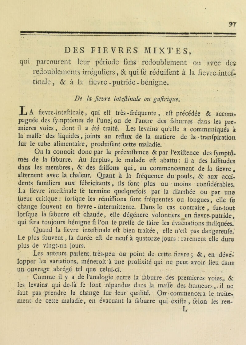 DES FIEVRES MIXTES, qui parcourent leur période fans redoublement ou avec des redoublements irréguliers, & qui fe réduifent à la fievre-intei- tinale, 6c à la fievre-putride-bénigne. De la fièvre inteftinale ou gaftrique. Xi A fievre-inteftinale, qui eft très - fréquente, eft précédée & accom- pagnée des fymptomes de l’une, ou de l’autre des faburres dans les pre- mières voies , dont il a été traité. Les levains qu’elle a communiqués à la mafle des liquides, joints au reflux de la matière de la • tranfpiratioti fur le tube alimentaire, produifent cette maladie. On la connoît donc par la préexiftence & par l’exiftence des fympto- mes de la faburre. Au furplus, le malade eft abattu : il a des latitudes dans les membres, & des friffons qui, au commencement delà fievre, alternent avec la chaleur. Quant à la fréquence du pouls, & aux acci- dents familiers aux fébricitants, ils font plus ou moins confidérables. La fievre inteftinale fe termine quelquefois par la diarrhée ou par une fueur critique : iorfque les rémiffions font fréquentes ou longues, elle fe change fouvent en fievre - intermittente. Dans le cas contraire , fur-tout Iorfque la faburre eft chaude, elle dégénéré volontiers en fievre-putride, qui fera toujours bénigne fi l’on fe preflè de faire les évacuations indiquées. Quand la fievre inteftinale eft bien traitée, elle n’ert pas dangereufe.' Le plus fouvent, la durée eft de neuf à quatorze jours : rarement elle dure plus de vingt-un jours. Les auteurs parlent, très-peu ou point de cette fievre ; &, en déve- lopper les variations, méneroit à une prolixité qui ne peut avoir lieu dans un ouvrage abrégé tel que celui-ci. ... Comme il y a de l’analogie entre la faburre des premières voies,, & les levains qui de-là fe font répandus dans la mafTe des humeurs,, il ne faut pas prendre le change fur leur qualité. On -commencera le traite- ment de cette maladie, en évacuant la faburre qui exifte, félon les reu- L