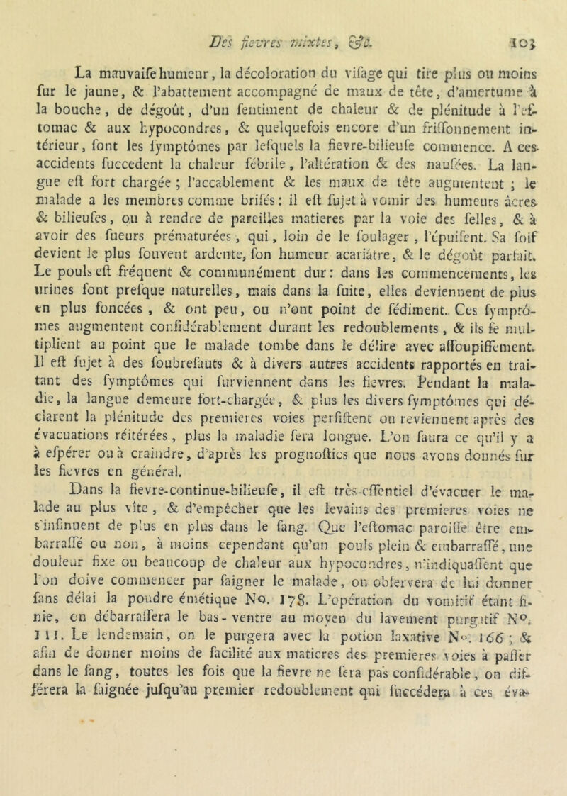 Des fie ire s mixtes, 10} La mauvaife humeur, la décoloration du vifage qui tire plus ou moins fur le jaune, & l’abattement accompagné de maux de tête, d’amertume à la bouche, de dégoût, d’un fentiment de chaleur & de plénitude à l’efâ tomac & aux hypucondres, & quelquefois encore d’un frilfonnement in- térieur, font les fymptômes par lefquels la fievre-bilieufe commence. Aces, accidents fuccedent la chaleur fébrile, l’altération & des naufées. La lan- gue dt fort chargée ; l’accablement & les maux de tête augmentent ; le malade a les membres comme brifés : il eft fujet à vomir des humeurs âcres & bilieufes, o,u à rendre de pareilles matières par la voie des felles, & à avoir des fueurs prématurées, qui, loin de le foulager , l’épuifent. Sa foif devient le plus fouvent ardente, fon humeur acariâtre, & le dégoût parlait. Le pouls eft fréquent & communément dur: dans les commencements, les urines font prefque naturelles, mais dans la fuite, elles deviennent de plus en plus foncées , & ont peu, ou n’ont point de fédiment. Ces fymptô- mes augmentent confi durablement durant les redoublements, & ils fe mul- tiplient au point que le malade tombe dans le délire avec afiToiipiftèment. 11 eft fujet à des foubrefauts & à divers autres accidents rapportés en trai- tant des fymptômes qui furviennent dans les fievres. Pendant la mala- die, la langue demeure fort-chargée, & plus les divers fymptômes qui dé- clarent la plénitude des premières voies perfiftent on reviennent après des évacuations réitérées, plus la maladie fera longue. L’on fuira ce qu’ii y a à efpérer ou h craindre, d'après les prognoftics que nous avons donnés fur les fievres en général. Dans la fievre-continue-bilieufe, il eft très-cflentiel d’évacuer le ma- lade au plus vite , & d'empêcher que les levains des premières voies ne sinfnuent de plus en plus dans le fang. Que l’eftomac parodie être em- barrafte ou non, à moins cependant qu’un pouls plein &embarraffé, une douleur fixe ou beaucoup de chaleur aux hypocondres, n’indiquafient que Ion doive commencer par faigner le malade, on obfervera de lui donner fans délai la poudre émétique No. J 78. L’opération du vomitif étant fi- nie, en débarraifera le bas-ventre au moyen du lavement purgatif N°. ] il. Le lendemain, on le purgera avec la potion laxative N«. 166; & afin de donner moins de facilité aux matières des premières voies à palier dans le fang, toutes les fois que la fievre ne fera pas confidérable, on dif- férera la Lignée jufqu’au premier redoublement qui fuccédera à ces éva*