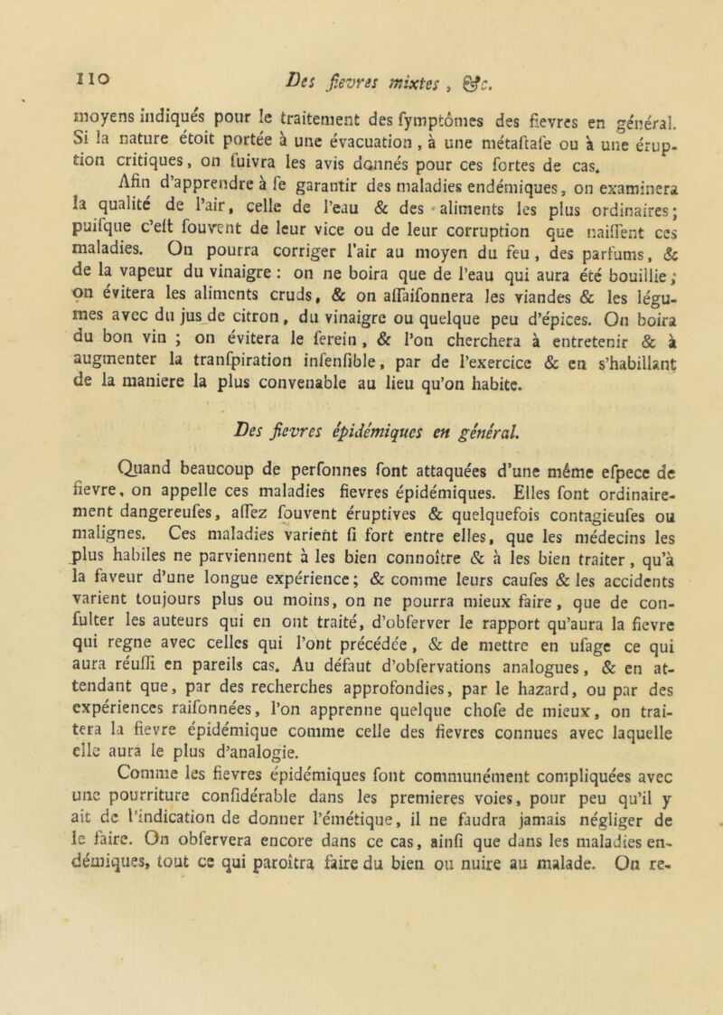 moyens indiques pour le traitement des fymptômes des fièvres en général. Si la nature étoit portée à une évacuation, à une métaftafe ou à une érup- tion critiques, on luivra les avis donnés pour ces fortes de cas* Afin d’apprendre à fe garantir des maladies endémiques, on examinera îa qualité de l’air, celle de l’eau & des aliments les plus ordinaires; puifque c’elt fouvent de leur vice ou de leur corruption que naifient ces maladies. On pourra corriger l’air au moyen du feu, des parfums, 8c de la vapeur du vinaigre : on ne boira que de l’eau qui aura été bouillie ; on évitera les aliments cruds, & on aiïaifonnera les viandes & les légu- mes avec du jus de citron, du vinaigre ou quelque peu d’épices. On boira du bon vin ; on évitera le ferein , & l’on cherchera à entretenir & à augmenter la tranfpiration infenfible, par de l’exercice 8c en s’habillant de la maniéré la plus convenable au lieu qu’on habite. Des jievres épidémiques en général. Quand beaucoup de perfonnes font attaquées d’une même efpece de fievre, on appelle ces maladies fievres épidémiques. Elles font ordinaire- ment dangereufes, alTez fouvent éruptives & quelquefois contagieufes ou malignes. Ces maladies varient fi fort entre elles, que les médecins les plus habiles ne parviennent à les bien connoître & à les bien traiter, qu’à la faveur d’une longue expérience; & comme leurs caufes & les accidents varient toujours plus ou moins, on ne pourra mieux faire, que de con- fulter les auteurs qui en ont traité, d’obferver le rapport qu’aura la fievre qui régné avec celles qui l’ont précédée, & de mettre en ufage ce qui aura réufii en pareils cas. Au défaut d’obfervations analogues, & en at- tendant que, par des recherches approfondies, par le hazard, ou par des expériences raifonnées, l’on apprenne quelque chofe de mieux, on trai- tera la fievre épidémique comme celle des fievres connues avec laquelle elle aura le plus d’analogie. Comme les fievres épidémiques font communément compliquées avec une pourriture confidérable dans les premières voies, pour peu qu’il y ait de l'indication de donner l’émétique, il ne faudra jamais négliger de le faire. On obfervera encore dans ce cas, ainfi que dans les maladies en- démiques, tout es qui paroîtra faire du bien ou nuire au malade. On re-