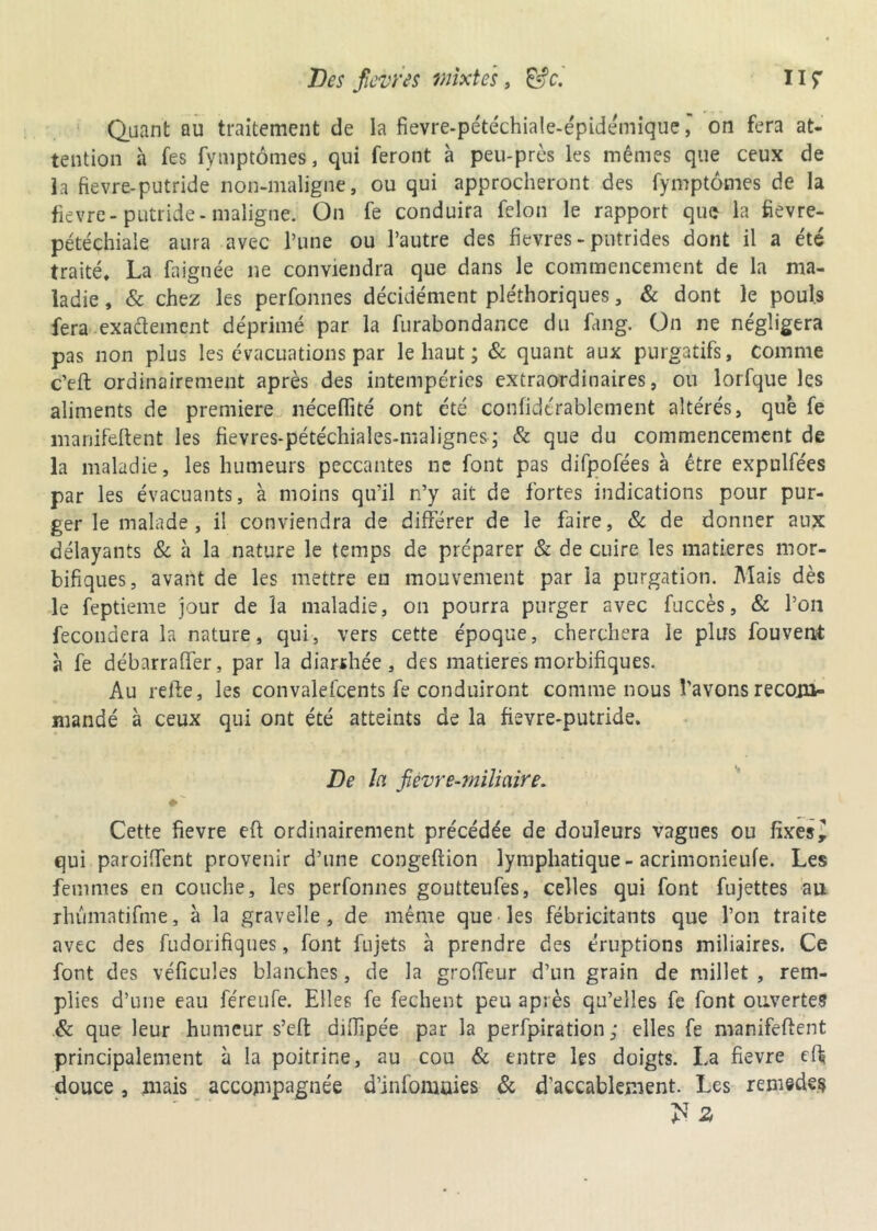 Quant au traitement de la fievre-pétéchiale-épidémique, on fera at- tention à fes fymptômes, qui feront à peu-près les mêmes que ceux de la fievre-putride non-maligne, ou qui approcheront des fymptômes de la fievre- putride- maligne. On fe conduira félon le rapport que la fievre- pétéchiaie aura avec l’une ou l’autre des fievres - putrides dont il a été traité, La faignée ne conviendra que dans le commencement de la ma- ladie , & chez les perfonnes décidément pléthoriques, & dont le pouls fera exactement déprimé par la furabondance du fang. On ne négligera pas non plus les évacuations par le haut ; & quant aux purgatifs, comme c’eft ordinairement après des intempéries extraordinaires, ou lorfque les aliments de première néceflité ont été confidérablement altérés, que fe manifeftent les fievres-pétéchiales-malignes ; & que du commencement de la maladie, les humeurs peccantes ne font pas difpofées à être expulfées par les évacuants, à moins qu’il n’y ait de fortes indications pour pur- ger le malade, il conviendra de différer de le faire, 8c de donner aux délayants & à la nature le temps de préparer & de cuire les matières mor- bifiques, avant de les mettre en mouvement par la purgation. Mais dès le feptieme jour de la maladie, on pourra purger avec fuccès, & l’on fécondera la nature, qui, vers cette époque, cherchera le plus fouvent à fe débarraffer, par la diarrhée, des matières morbifiques. Au refte, les convalefcents fe conduiront comme nous l’avons recom- mandé à ceux qui ont été atteints de la fievre-putride. De la fièvre-miliaire. Cette fievre eft ordinairement précédée de douleurs vagues ou fixes ^ qui paroiffent provenir d’une congeftion lymphatique-acrimonieufe. Les femmes en couche, les perfonnes goutteufes, celles qui font fujettes au rhûmatifme, à la gravelle, de même que les fébricitants que l’on traite avec des fudorifiques, font fujets à prendre des éruptions miliaires. Ce font des véficules blanches, de la groffeur d’un grain de millet , rem- plies d’une eau féreufe. Elles fe fechent peu après qu’elles fe font ouvertes 8c que leur humeur s’eft difiipée par la perfpiration ; elles fe manifcflent principalement à la poitrine, au cou & entre les doigts. La fievre eff douce, mais accompagnée d’infomuies 8c d’accablement. Les remedes >T Z