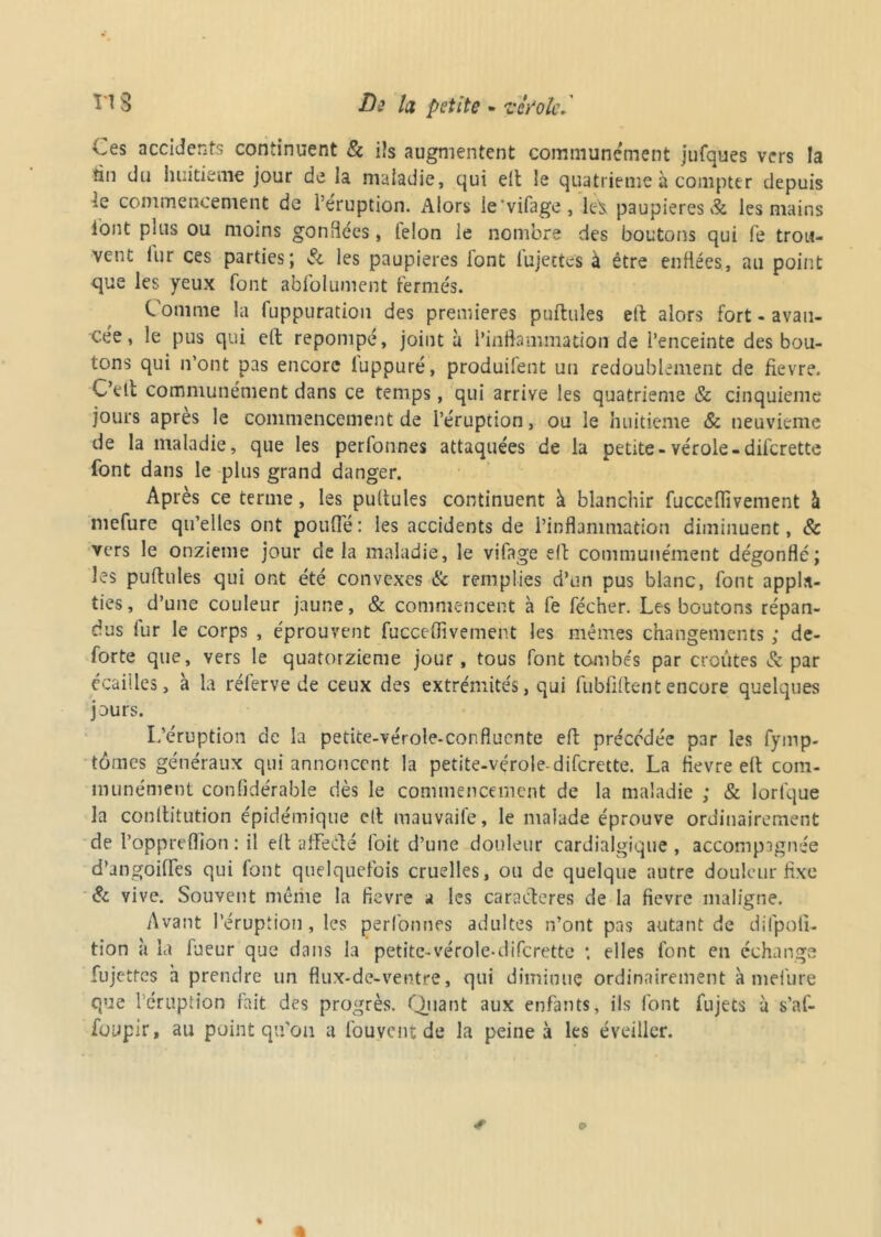 Ll3 Di la petite - vc/ole. Ces accidents continuent & ils augmentent communément jufques vers la tin du huitième jour de la maladie, qui elt le quatrième à compter depuis le commencement de l’éruption. Alors ie'vifage, paupières & les mains iont plus ou moins gonflées, telon le nombre des boutons qui fe trou- vent lur ces parties; & les paupières font fujettes à être enflées, au point que les yeux font abfolument fermés. Comme la fuppuration des premières pufbnles elt alors fort - avan- cée, le pus qui elt repompé, joint à l’inflammation de l’enceinte des bou- tons qui n’ont pas encore luppuré, produilent un redoublement de fievre. C’elt communément dans ce temps, qui arrive les quatrième Sc cinquième jours apres le commencement de l’éruption, ou le huitième & neuvième de la maladie, que les perfonnes attaquées de la petite-vérole-difcrette font dans le plus grand danger. Après ce terme, les pullules continuent à blanchir fucceflivement à mefure qu’elles ont poulie: les accidents de l’inflammation diminuent, 8c vers le onzième jour de la maladie, le vifage elt communément dégonfle; les pultules qui ont été convexes 8c remplies d’un pus blanc, font appl.n- ties, d’une couleur jaune, & commencent à fe fécher. Les boutons répan- dus lur le corps , éprouvent fucceflivement les mêmes changements ; de- forte que, vers le quatorzième jour, tous font tambe's par croûtes & par écailles, à la rélerve de ceux des extrémités, qui habilitent encore quelques jours. L’éruption de la petite-vérole-confluente eft précédée par les fymp- tômes généraux qui annoncent la petite-vérole-difcrette. La fievre elt com- munément considérable dès le commencement de la maladie ; & lorfque la conllitution épidémique cil mauvaife, le malade éprouve ordinairement de Poppreflion : il elt affecté loit d’une douleur cardialgique, accompagnée d’angoilfes qui font quelquefois cruelles, ou de quelque autre douleur fixe 8c vive. Souvent mérite la fievre a les caractères de la fievre maligne. Avant l’éruption, les perfonnes adultes n’ont pas autant de difpoli- tion à la fueur que dans la petite-vérole-difcrette 4. elles font en échange finettes h prendre un flux-de-ventre, qui diminue ordinairement à mefure otue l’éruption fait des progrès. Quant aux enfants, ils font fujets à s’af- foupir, au point qu’on a fouyent de la peine à les éveiller.