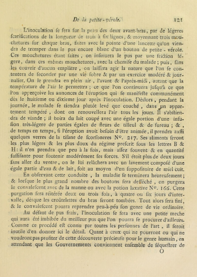 • L’inoculation fe fera fur la peau des deux avant-bras, par de légères fcarifications de la longueur de trois à fix lignes, & moyennant trois mou- chetures fur chaque bras, faites avec la pointe d’une lancette qu’on vien- dra de tremper dans le pus encore blanc d’un bouton de petite - vérole. Ces mouchetures étant faites , on infinuera le pus par une fridtiefn lé- gère, dans ces mêmes mouchetures, avec la chemife du malade ; puis, fans les couvrir d’aucun emplâtre , on lailfera agir la nature que l’on fe con- tentera de féconder par une vie fobre & par un exercice modéré & jour- nalier. On le prendra en plein air , l’avant & l’après-midi, autant que la température de l’air le permettra ; ce que l’on continuera jufqu’à ce que Pon apperçoive les annonces de l’éruption qui fe manifefte communément dès le huitième ou dixième jour après l’inoculation. Dèslors , pendant la journée, le malade fe tiendra plutôt levé que couché, dans jin appar- tement tempéré , dont on renouvellera l’air tous les jours. 11 s’abfiien- dra de viande ; il boira du lait coupé avec une égale portion d’une infu- lîon très-légers de parties égales de fleurs de tilleul & de fureau ; & , de temps en temps, fi l’éruption avoit befoin d’être animée, il prendra axAi quelques verres de la tifane de feorfoneres NQ. 217. Ses aliments feront les plus légers & les plus doux du régime preferit fous les lettres B & H: il n’en prendra que peu à la fois, mais allez fouvent & en quantité fuffifante pour foutenir modérément fes forces. S’il étoitplusde deux jours fans aller du ventre , on le lui relâchera avec un lavement compofé d’une égale partie d’eau & de lait, foit au moyen d’un fuppofitoire de miel cuit. En obfervant cette conduite , la maladie fe terminera heureufement ; & lorfque le plus grand nombre des boutons fera deffeché , on purgera le convalefcent avec de la manne ou avec la potion laxative N°. 166. Cette purgation fera réitérée deux ou trois fois, à quatre ou fix jours d’inter- valle, dèsque les croutelettes du bras feront tombées. Tout alors fera flni, & le convalefcent pourra reprendre peu-à-péu fon genre de vie ordinaire. Au défaut de pus frais, l’inoculation fe fera avec une petite meche qui aura été imbibée du meilleur pus que l’on pourra fe procurer d’ailleurs. Comme ce procédé elt connu par toutes les perfonnes de l’art , il feroit inutile d’en donner ici le détail. Quant à ceux qui ne pourront ou qui ne voudront pas profiter de cette découverte précieufe pour le genre humain, en attendant que les Gouvernements conviennent enfemble de féqueitrer de O