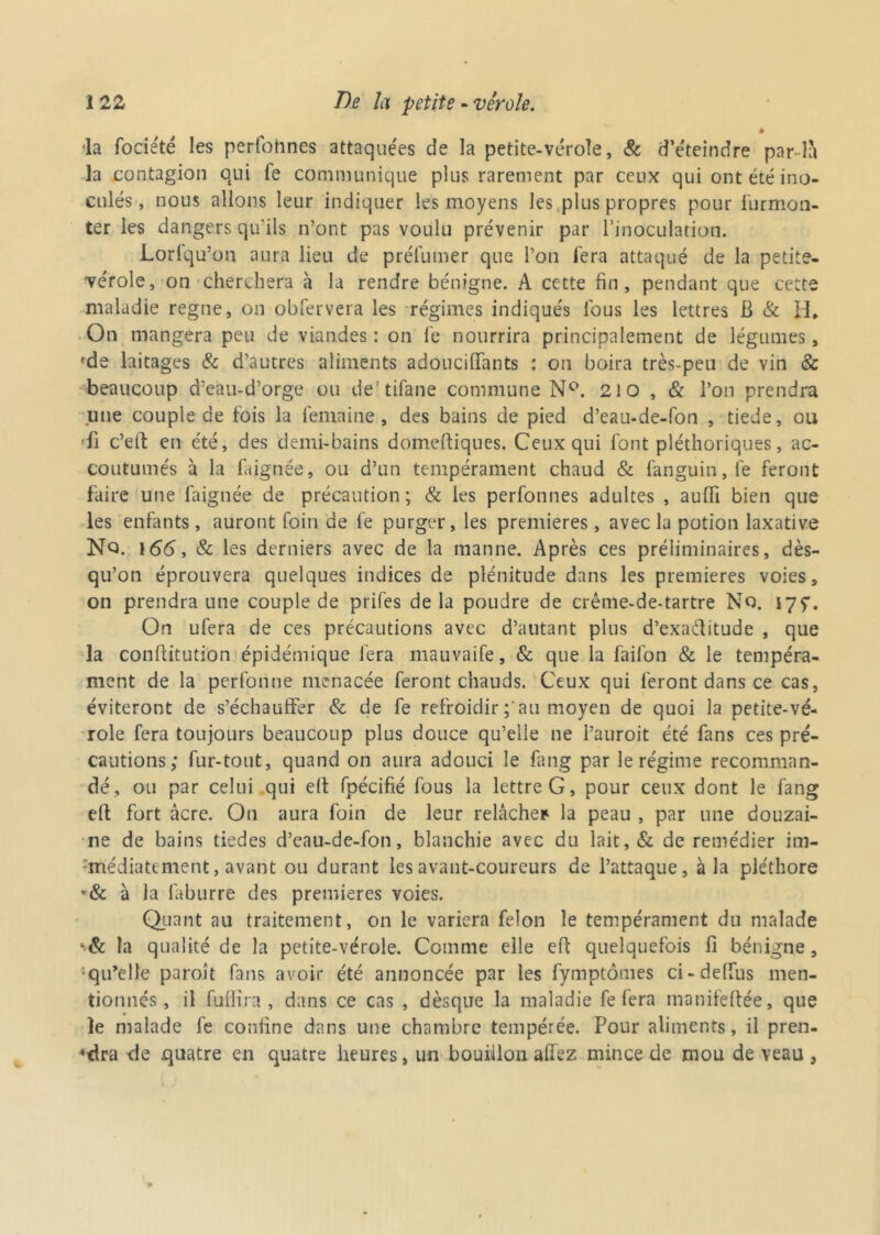 » •la fociété les perfoiincs attaquées de la petite-vérole, & d’éteindre par là la contagion qui fe communique plus rarement par ceux qui ont été ino- culés, nous allons leur indiquer les moyens les plus propres pour furmon- ter les dangers qu'ils n’ont pas voulu prévenir par l’inoculation. Lorlqu’on aura lieu de préfumer que l’on fera attaqué de la petite- vérole, on cherchera à la rendre bénigne. A cette fin, pendant que cette maladie régné, on obfervera les régimes indiqués lbus les lettres B & H* On mangera peu de viandes : on fe nourrira principalement de légumes, fde laitages & d’autres aliments adouciflfants : on boira très-peu de vin & beaucoup d’eau-d’orge ou de tilane commune N°. 210 , & l’on prendra une couple de fois la femaine, des bains de pied d’eau-de-fon , tiede, ou •fi c’elf en été, des demi-bains domeftiques. Ceux qui font pléthoriques, ac- coutumés à la flignée, ou d’un tempérament chaud & fanguin,le feront faire une faignée de précaution; & les perfonnes adultes , aufli bien que les enfants, auront foin de fe purger, les premières, avec la potion laxative Nq. \66, & les derniers avec de la manne. Après ces préliminaires, dès- qu’on éprouvera quelques indices de plénitude dans les premières voies, on prendra une couple de prifes delà poudre de crême-de-tartre No. I7f. On ufera de ces précautions avec d’autant plus d’exaditude , que la conftitution épidémique fera mauvaife, & que la faifon & le tempéra- ment de la perfonne menacée feront chauds. Ceux qui feront dans ce cas, éviteront de s’échauffer & de fe refroidir au moyen de quoi la petite-vé- role fera toujours beaucoup plus douce qu’elle ne l’auroit été fans ces pré- cautions; fur-tout, quand on aura adouci le fang par le régime recomman- dé, ou par celui qui e(t fpécifié fous la lettre G, pour ceux dont le fang eft fort âcre. On aura foin de leur relâche* la peau , par une douzai- ne de bains tiedes d’eau-de-fon, blanchie avec du lait, & de remédier im- médiatement, avant ou durant les avant-coureurs de l’attaque, à la pléthore »& à la laburre des premières voies. Quant au traitement, on le variera félon le tempérament du malade *& la qualité de la petite-vérole. Comme elle eff quelquefois fi bénigne, ‘qu’elle paroît fans avoir été annoncée par les fymptômes ci-deffus men- tionnés, il fuffira , dans ce cas , dèsque la maladie fe fera manifefiée, que le malade fe confine dans une chambre tempérée. Pour aliments, il pren- dra de quatre en quatre heures, un bouillon allez mince de mou de veau ,