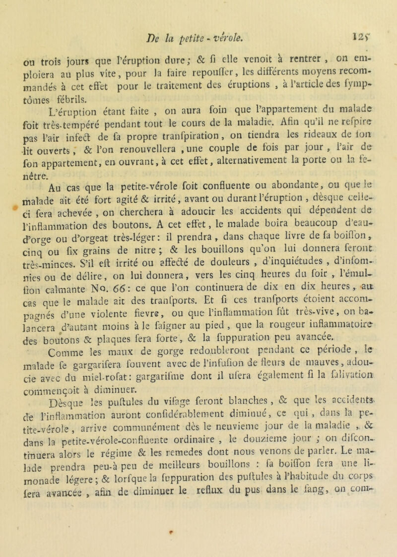 ou trois jours que l’éruption dure; & fi elle venoit à rentrer , on em- ploiera au plus vite, pour la taire repoufïer, les différents moyens recom- mandés à cet effet pour le traitement des éruptions , à l’article des fymp. tomes fébrils. L’éruption étant faite , on aura foin que l’appartement du malade foit très-tempéré pendant tout le cours de la maladie. Afin qu’il ne refpire pas l’air infect de fa propre tranfpiration, on tiendra les rideaux de ion •lit ouverts, & l’on renouvellera , une couple de fois par jour , i’air de fon appartement, en ouvrant, a cet effet, alternativement la porte ou la fe- nêtre. Au cas que la petite-vérole foit confluente ou abondante, ou que le malade ait été fort agité & irrité, avant ou durant l’éruption , dèsque celle- ci fera achevée , on cherchera à adoucir les accidents qui dépendent de l’inflammation des boutons. A cet effet, le malade boira beaucoup d'eau- d’orge ou d’orgeat très-léger: il prendra , dans chaque livre de fa boiflon, cinq^ou fix grains de nitre ; & les bouillons qu’on lui donnera feront très-minces. S’il eft irrité ou affecté de douleurs , d’inquiétudes , d’infom- nies ou de déliré, on lui donnera, vers les cinq heures du foir , 1 ém.ul—■ lion calmante No. 66: ce que l’on continuera de dix en dix heures, an cas que le malade ait des tranfports. Et fi ces tranfports étoient accom- pagnés d’une violente fievre, ou que l’inflammation fût très-vive, on ba- lancera d’autant moins à le falgner au pied , que la rougeur inflammatoire des boutons & plaques fera forte, & la fuppuration peu avancée. Comme les maux de gorge redoubleront pendant ce période , le malade fe gargarifera fouvent avec de l’infufion de fleurs de mauves, adou- cie avec du miel-rofat: gargarifme dont il ulera également fi la falivation commençait à diminuer. Dèsque les puftules du vifage feront blanches , & que les accidents, dé l’inflammation auront confidérnblement diminué, ce qui, dans la pe- tite-vérole , arrive communément dès le neuvième jour de la maladie & dans la petite-vérole-confluente ordinaire , le douzième jour ; on difeon- tiuuera alors le régime & les remedes dont nous venons de parler. Le ma- lade prendra peu-à peu de meilleurs bouillons : la boiflon fera une li- monade légère ; & lorfque la fuppuration des pullules à l’habitude du corps fera avancée , afin de diminuer le reflux du pus dans le fang, on coin-