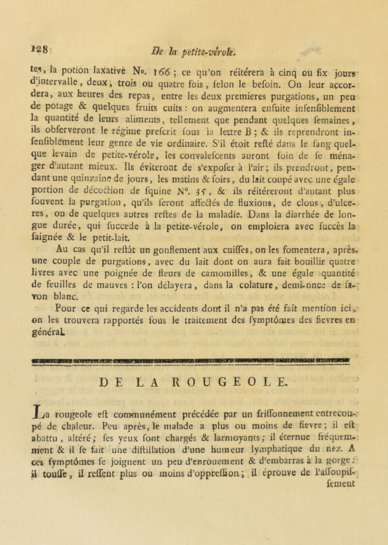 tes, la potion laxative No. 166 ; ce qu’on réitérera a cinq ou fix jours d intervalle, deux, trois ou quatre fois, félon le befoin. On leur accor- dera, aux heures des repas, entre les deux premières purgations, un peu de potage & quelques fruits cuits : on augmentera enfuite infenfiblement la quantité de leurs aliments, tellement que pendant quelques femaines y ils obferveront le régime prefcrit fous la lettre B ; & ils reprendront in- fenfiblement leur genre de vie ordinaire. S'il étoit refié dans le fang quel- que levain de petite-vérole, les convalefcents auront foin de fe ména^- ger d’autant mieux. Ils éviteront de s’expofer à l’air; ils prendront, pen- dant une quinzaine de jours, les matins & foirs, du lait coupé avec une égale portion de décoélion de fquine M°. , & ils réitéreront d’autant plus fouvent la purgation, qu’ils feront affeâés de fluxions, de clous, d’ulce- res, ou de quelques autres relies de la maladie. Dans la diarrhée de lon- gue durée, qui fuccede à la petite-vérole, on emploiera avec fuccès la faignée & le petit-lait. Au cas qu’il refiât un gonflement aux cuiffes, on les fomentera, après, une couple de purgations, avec du lait dont on aura fait bouillir quatre livres avec une poignée de fleurs de camomilles, & une égale quantité de feuilles de mauves : l’on délayera, dans la colature, demi-once de fa- von blanc. Pour ce qui regarde les accidents dont il n’a pas été fait mention ici» on les trouvera rapportés fous le traitement des fymptômes des fievres en général DE LA ROUGEOLE. Xja rougeole efl communément précédée par un friflonnement entrecou- pé de chaleur. Peu après, le malade a plus ou moins de fievre ; il eft abattu, altéré; fes yeux font chargés 8c larmoyants; il éternue fréquem- ment & il fe fait une dillillation d’une humeur lymphatique du nez. A ces fymptômes fe joignent un peu d’enrouement & d’embarras à la gorge: il touffe, il relient plus ou moins d’opprefhon ; il éprouve de l’afToupif- fement