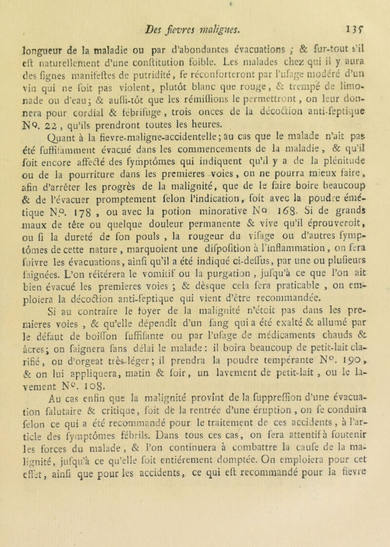 longueur de la maladie ou par d’abondantes évacuations ; 8c fur-tout s’il clt naturellement d’une conftitution faible. Les malades chez qui il y aura des fignes manifeftes de putridité, fe réconforteront par l’ufage modéré d’un vin qui ne foit pas violent, plutôt blanc que rouge, & trempé de limo- nade ou d’eau; & aufiî-tôt que les rémillions le permettront, on leur don- nera pour cordial & tebrifuge , trois onces de la décodtion anti-feptique N9. 2Z, qu’ils prendront toutes les heures. Quant à la fievre-maligne-accidentelle ; au cas que le malade n’ait pas été fuffilàmment évacué dans les commencements de la maladie , & qu’il foit encore affecté des fymptômes qui indiquent qu’il y a de la plénitude ou de la pourriture dans les premières voies, on ne pourra mieux faire, afin d’arrêter les progrès de la malignité, que de le faire boire beaucoup & de l’évacuer promptement félon l’indication, foit avec la poudre émé- tique N.Q. 178 » ou avec la potion minorative No 168- Si de grands maux de tête ou quelque douleur permanente & vive qu’il éprouverait, ou fi la dureté de fon pouls , la rougeur du vifage ou d’autres fymp- tômes de cette nature , marquoient une difpofition à l'inflammation, on fera fuivre les évacuations, ainü qu’il a été indiqué ci-deffus, par une ou plufieurs faignées. L’on réitérera le vomitif ou la purgation , jufqu’à ce que l’on ait bien évacué les premières voies ; & dèsque cela fera praticable , 011 em- ploiera la décodion anti-feptique qui vient d’étre recommandée. Si au contraire le foyer de la malignité n’éteit pas dans les pre- mières voies , & qu’elle dépendît d’un fang qui a été exalté & allumé par le défaut de boilfon fuffifante ou par l’ufage de médicaments chauds & âcres; on faignera fans délai le malade: il boira beaucoup de petit-lait cla- rifié, ou d’orgeat très-léger; il prendra la poudre tempérante N°. 190, & on lui appliquera, matin & foir, un lavement de petit-lait , ou le la- vement N°. 108. Au cas enfin que la malignité provînt de la fupprefïïon d’une évacua- tion falutaire & critique, foit dfe la rentrée d’une éruption , on fe conduira félon ce qui a été recommandé pour le traitement de ces accidents, à l’ar- ticle des fymptômes fébrils. Dans tous ces cas, on fera attentif à foutenir les forces du malade , & l’on continuera à combattre la caufe de la ma- lignité, jufqu’à ce qu’elle foit entièrement domptée. On emploiera pour cet effet, ainü que pour les accidents, ce qui eft recommandé pour la fievre