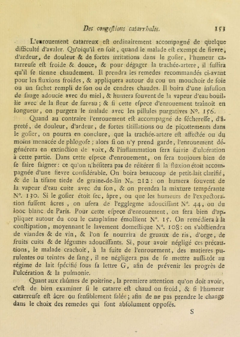 L’üirouement catarreux eft ordinairement accompagné de quelque difficulté d’avaler. Qu’oiqu’il en foit, quand le malade eft exempt de fièvre, d’ardeur, de douleur & de fortes irritations dans le gofier, l’humeur ca- tarreufe eft froide & douce, & pour dégager la trachée-artere, il fullira qu’il le tienne chaudement. Il prendra les remedes recommandés ci-avant pour les fluxions froides, & appliquera autour du cou un mouchoir de foie ou un fachet rempli de Ion ou de cendres chaudes. Il boira d’une infufion de fange adoucie avec du miel, & humera fouventde la vapeur d’eau bouil- lie avec de la fleur de fureau ; & fl cette efpece d’enrouement traînoit en longueur, on purgera le malade avec les pillules purgatives N°. Iç6. Quand au contraire l’enrouement eft accompagné de féchereffe, d’â- preté, de douleur, d’ardeur, de fortes titillations ou de picottements dans le gofier, on pourra en conclure, que la trachée-artere eft affëclée ou du moins menacée de phîogofc; alors fl on n’y prend garde, l’enrouement dé- générera en extinftion de voix, & l’inflammation fera fui vie d’ulcération à cette partie. Dans cette elpece d’enrouement, on fera toujours bien de fe faire faigner : ce qu’on n'héfitera pas de réitérer fl la fluxion étoit accom- pagnée d’une fievre conlidérable. On boira beaucoup de petit-lait clarifié 9 & de la tifane tiede de graine-de-lin N0. 212: on humera fouvent de la vapeur d’eau cuite avec du fon, & on prendra la mixture tempérante 130. Si le gofier étoit fec, âpre, ou que les humeurs de l’expeclora- tion fulTent âcres , on ufera de l’egglegme adoucififant hîü. 44, ou du looc blanc de Paris. Pour cette efpece d’enrouement, on fera bien d’ap- pliquer autour du cou le cataplafme émollient N°. 1 f. On remédiera à la conftipadon, moyennant le lavement domeftique N°. Io8:on s’abftiendra de viandes & de vin, & l’on fe nourrira de gruaux de ris, d’orge, de fruits cuits & de légumes adouciffants. Si, pour avoir négligé ces précau- tions, le malade crachoit, à la fuite de l’enrouement, des matières pu- rulentes ou teintes de fang , il ne négligera pas de fe mettre aufli-tôt au régime de lait fpécifié fous fa lettre G, afin de prévenir les progrès de l’ulcération & la puimonie. Quant aux rhumes de poitrine, la première attention qu’on doit avoir-, c’eft de bien examiner fi le catarre eft chaud ou froid , & fi l’humeur catarreufe eft âcre ou fenfiblenient falée; afin de ne pas prendre le change dans le choix des remedes qui font ablolument oppofés. S