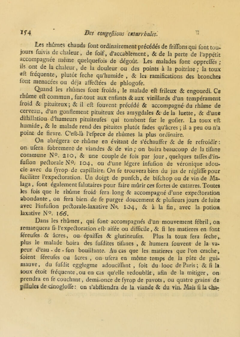 <• J f4 Des congédions catarrhales. Les rhumes chauds font ordinairement précédés de friffonsqui font tou- jours fuivis de chaleur, de foif, d’accablement, & de la perte de l’appétit accompagnée même quelquefois de dégoût. Les malades font opprelfés ; ils ont de la chaleur, de la douleur ou des points à la poitrine ; la toux eit fréquente, plutôt feche qu’humide , & les ramifications des bronches font menacées ou déjà affeCtées de phlogofe. Quand les rhumes font froids, le malade eft frileux & engourdi. Ge rhume eft commun, fur-tout aux enfants à aux vieillards d’un tempérament froid 8c pituiteux; & il eft fouvent précédé & accompagné du rhume de cerveau, d’un gonflement pituiteux des amygdales & de la luette, & d’une diftillation d’humeurs pituiteufes qui tombent fur le gofier. La toux eft humide, & le malade rend des pituites plutôt fades qu’âcres ; il a peu ou n’a point de fievre. C’eft-là l’efpece de rhumes la plus ordinaire. On abrégera ce rhume en évitant de s’échauffer & de fe refroidir : on ufera fobrement de viandes & de vin ; on boira beaucoup de la tifane commune N°. 210, 8c une couple de fois par jour, quelques tafîes d’in- fufion pectorale N,P.- 104, ou d’une légère infufion de véronique adou- cie avec du fyrop de capillaire. On fe trouvera bien du jus de régliiTepour faciliter l’expedoration. Un doigt de punfch, de bifehop ou de vin de M«- laga , font egalement falutaires pour faire mûrir ces fortes de catarres. Toutes les fois que le rhume froid fera long & accompagné d’une expectoration abondante, on fera bien de fe purger doucement & plufieurs jours de fuite avec l’infufion peCtorale-laxative Np. 104, & à la fin, avec la potion laxative N9. 166. Dans les rhûmes, qui font accompagnés d’un mouvement fébril,on remarquera fi l’expedoration eft aifée ou difficile, & fi les matières en font féreufes 8c âcres, ou* épaifïes 8c glutineufes. Plus la toux fera feche, plus le malade boira des fufdites tifanes , 8c humera fouvent de la va- peur d’eau - de - fon bouillante. Au cas que les matières que l’on crache, foient féreufes ou âcres , on ufera en même temps de la pâte de gui* mauve, du fufdit egglegme adouciffant , foit du looc de Paris; & fi h toux étoit fréquente,ou en cas qu’elle redoublât, afin de la mitiger, on prendra en fe couchant, demi-once de fyrop de pavots, ou quatre grains d® pillules de cinogloffe: on s’abftiendra de la viande & du Y in. Mais fila cha-