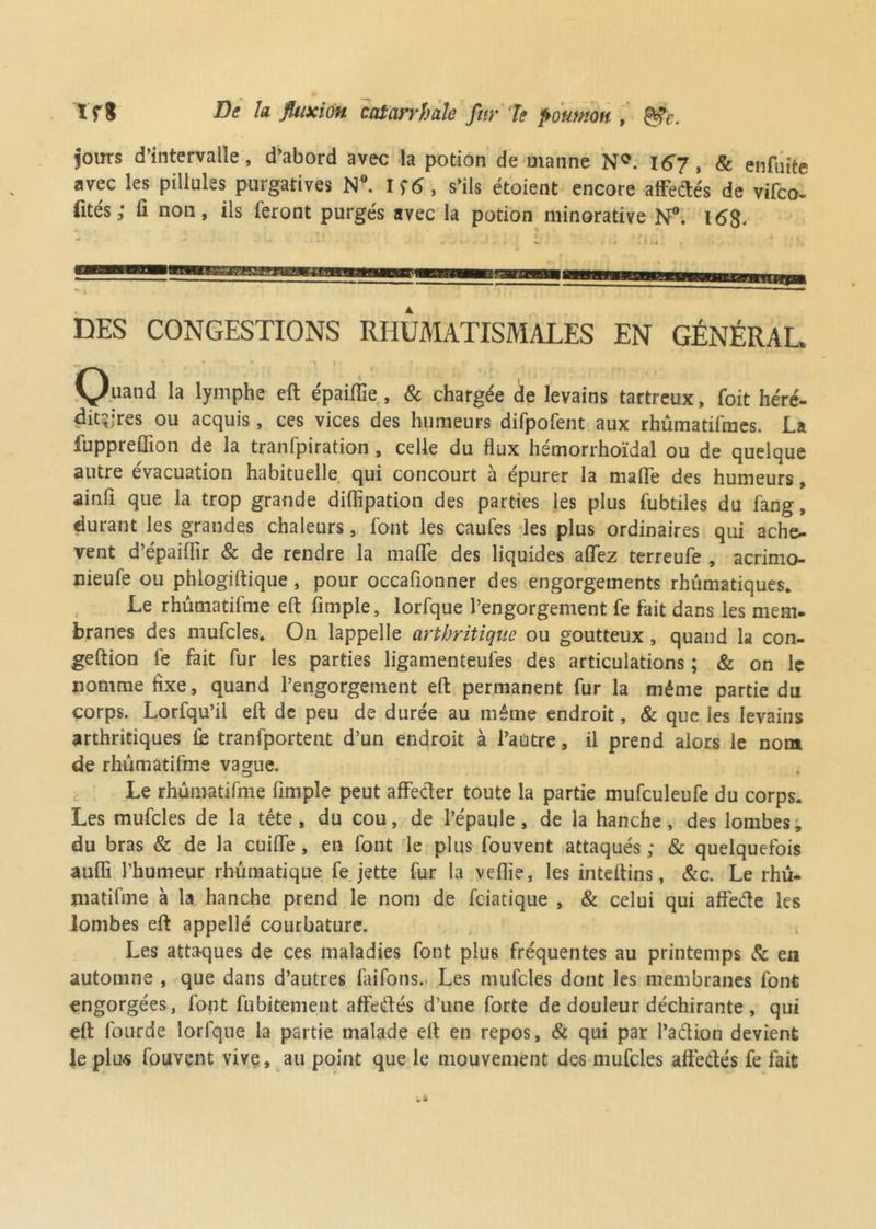 tfl De la fluxion catarrhale fttr 7e poumon, gfe. jours d’intervalle, d’abord avec la potion de manne N0. 167, & enfuite avec les pillules purgatives N°. I s’ils étoient encore affedés de vifco- fités ; ü non, ils ieront purgés avec la potion minorative N°. 168. DES CONGESTIONS RHUMATISMALES EN GÉNÉRAL Quand la lymphe eft épaiflïe, & chargée de levains tartreux, foit héré- ditaires ou acquis, ces vices des humeurs difpofent aux rhûmatifmes. La fuppreÜion de la tranfpiration , celle du flux hémorrhoïdal ou de quelque autre évacuation habituelle qui concourt a épurer la malle des humeurs, ainfi que la trop grande diflipation des parties les plus fubtiles du fang, durant les grandes chaleurs, font les caufes les plus ordinaires qui achè- vent d’épailîir & de rendre la malle des liquides allez terreufe , acrimo- nieufe ou phlogiftique , pour occafionner des engorgements rhumatiques» Le rhûmatifme eft fimple, lorfque l’engorgement fe fait dans les mem- branes des mufcles. On lappelle arthritique ou goutteux, quand la con- geftion fe fait fur les parties ligamenteufes des articulations ; & on le nomme fixe, quand l’engorgement eft permanent fur la même partie du corps. Lorfqu’il eft de peu de durée au même endroit, & que les levains arthritiques lie tranfportent d’un endroit à l’autre, il prend alors le nom de rhûmatifme vague. Le rhûmatifme limpîe peut affecter toute la partie mufculeufe du corps. Les mufcles de la tête, du cou, de l’épaule, de la hanche, des lombes, du bras & de la cuilfe , en font le plus fouvent attaqués ; & quelquefois aulfi l’humeur rhûmatique fe jette fur la veflie, les inteftins, &c. Le rhu- matifme à la hanche prend le nom de feiatique , & celui qui affede les lombes eft appellé courbature. Les attaques de ces maladies font plus fréquentes au printemps & en automne , que dans d’autres faifons. Les mufcles dont les membranes font engorgées, font fubitement affedés d'une forte de douleur déchirante , qui eft lourde lorfque la partie malade eft en repos, & qui par l’adion devient le plus fouvent vive, au point que le mouvement des mufcles affedés fe fait