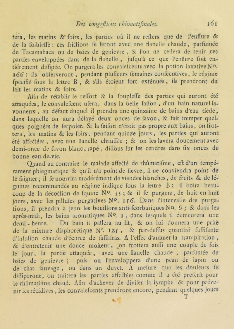 tera, les matins &' foirs, les parties où il ne reliera que de l’enflure & de la foibleffe : ces frictions le feront avec une flanelle chaude, parfumée de Tacamahaca ou de baies de genievre , & l’on ne cefléra de tenir ces parties enveloppées dans de la flanelle , jufqu’à ce que l’enflure foit en- tièrement diflîpée. On purgera les convalelcentsavec la potion laxativeN°. 166; ils obferveront , pendant plulieurs femaines coniecutives, le régime fpécifié lous la lettre B , & s’ils étoient fort exténués, ils prendront du lait les matins & foirs. Afln de rétablir le relfort & la foupleffe des parties qui auront été attaquées, le convalefcent ufera, dans la belle faifon, d’un bain naturel fa- vonneux , au défaut duquel il prendra une quinzaine de bains d’eau tiede, dans laquelle on aura délayé deux onces de favon, & fait tremper quel- ques poignées de ferpolet. Si la faifon n’étoit pas propre aux bains, on frot- tera , les matins & les foirs, pendant quinze jours, les parties qui auront été affectées, avec une flanelle chauffée ; & on les lavera doucement avec demi-once de favon blanc, râpé, diffous fur les cendres dans fix onces de bonne eau-de-vie. Quand au contraire le malade affecté de rhûmatifme , eft d’un tempé- rament phlegmatique & qu’il n’a point de fievre, il ne conviendra point de le frigner; il fe nourrira modérément de viandes blanches , de fruits & de lé- gumes recommandés au régime indiqué fous la lettre B ; il boira beau- coup de la décoétion de fquine Nw. 35 ; & il fe purgera, de huit en huit jours, avec les pillules purgatives N°. \<;6. Dans l’intervalle des purga- tions, il prendra à jeun les bouillons anti-feorburique-s N Q. 9 ; 8c dans les après-midi, les bains aromatiques No. 1 , dans lesquels il demeurera une demi - heure. Du bain il paffera au lit, & on lui donnera une prife de la mixture diaphonique N°. I2f, & par-deffus quantité fuffifante d’infufion chaude d’écorce de faflafras. A l’effet d’animer la tranfpiration , & d entretenir une douce moiteur, on frottera aufli une couple de fois le jour, la partie attaquée, avec une flanelle chaude , parfumée de baies de genievre ; puis on l’enveloppera d’une peau de lapin ou de chat fauvage , ou dans un duvet. A mefure que les douleurs fe difliperont, on traitera les parties affrétées comme ii a été prelcrit pour le rhûmatifme chaud. Afin d’achever de divifer la lymphe & pour préve- nir les récidives, les convalefcents prendront encore, pendant quelques jours T