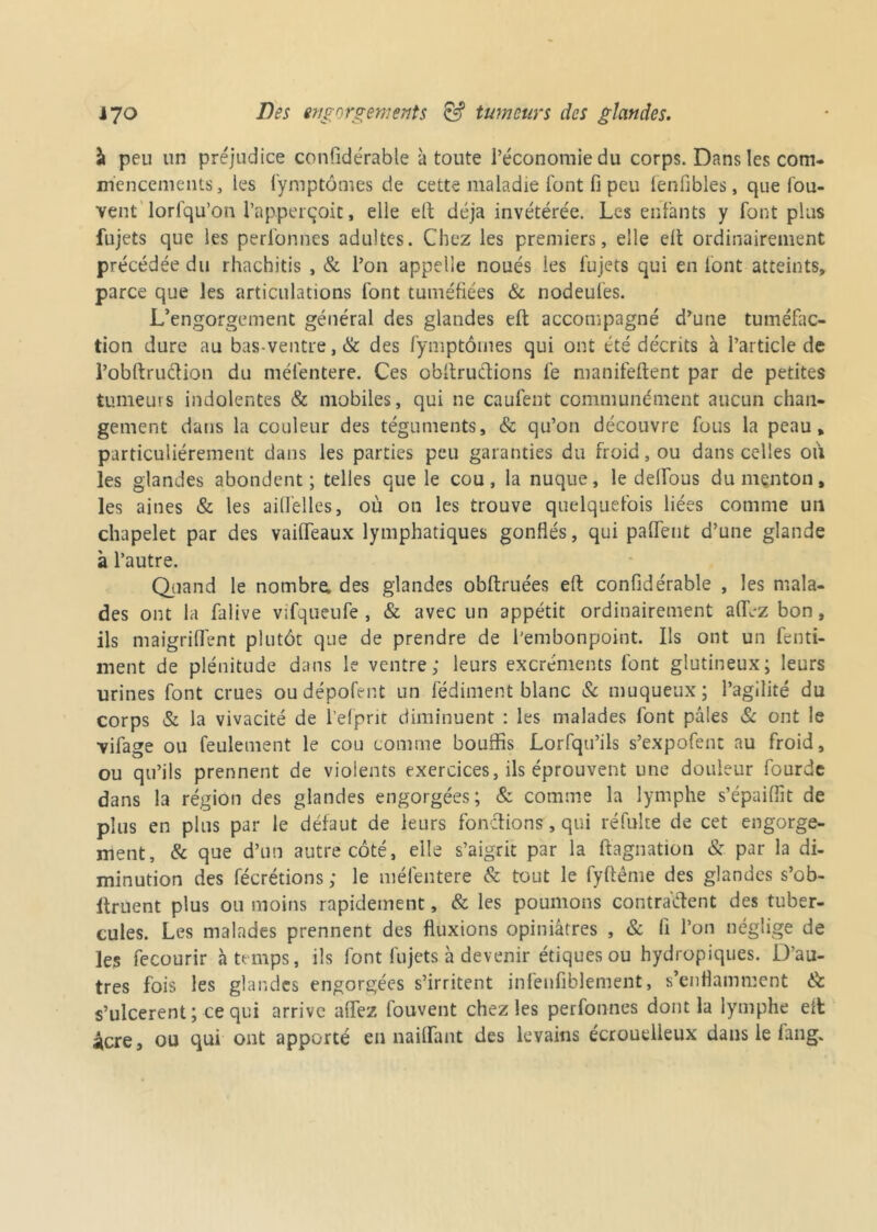 à peu un préjudice confidérable à toute l’économie du corps. Dans les com- mencements, les fymptômes de cette maladie font fi peu fenfibles, que fou- vent lorfqu’on l’apperçoit, elle eft déjà invétérée. Les enfants y font plus fujets que les perfonnes adultes. Chez les premiers, elle elt ordinairement précédée du rhachitis , & l’on appelle noués les fujets qui en font atteints, parce que les articulations font tuméfiées & nodeules. L’engorgement général des glandes eft accompagné d’une tuméfac- tion dure au bas ventre,& des fymptôines qui ont été décrits à l’article de l’obftruétion du méfentere. Ces obltruétions fe manifeftent par de petites tumeurs indolentes & mobiles, qui ne caufent communément aucun chan- gement dans la couleur des téguments, & qu’on découvre fous la peau, particuliérement dans les parties peu garanties du froid, ou dans celles où les glandes abondent; telles que le cou, la nuque, le deflfous du menton, les aines & les ailfelles, où on les trouve quelquefois liées comme un chapelet par des vailTeaux lymphatiques gonflés, qui palfent d’une glande à l’autre. Quand le nombre: des glandes obftruées eft confidérable , les mala- des ont la falive vifqueufe , & avec un appétit ordinairement allez bon, ils maigrilfent plutôt que de prendre de l'embonpoint. Ils ont un fend- illent de plénitude dans le ventre; leurs excréments font glutineux; leurs urines font crues oudépofi-nt un fédiment blanc & muqueux; l’agilité du corps & la vivacité de l’efprit diminuent : les malades font pâles & ont le vifage ou feulement le cou comme bouffis Lorfqu’ils s’expofent au froid, ou qu’ils prennent de violents exercices, ils éprouvent une douleur fourdc dans la région des glandes engorgées; & comme la lymphe s’épaiffit de plus en plus par le défaut de leurs fondions, qui réfulte de cet engorge- ment, & que d’un autre côté, elle s’aigrit par la ftagnation & par la di- minution des fécrétions ; le méfentere & tout le fyftême des glandes s’ob- llruent plus ou moins rapidement, & les poumons contractent des tuber- cules. Les malades prennent des fluxions opiniâtres , & fi l’on néglige de les fecourir à temps, ils lont lujets à devenir étiques ou hydropiques. Dau- tres fois les glandes engorgées s’irritent infenfiblement, s’enflamment & s’ulcèrent ; ce qui arrive allez fouvent chez les perfonnes dont la lymphe eft: âcre, ou qui ont apporté en naiflfant des levains écroueiieux dans le fang.