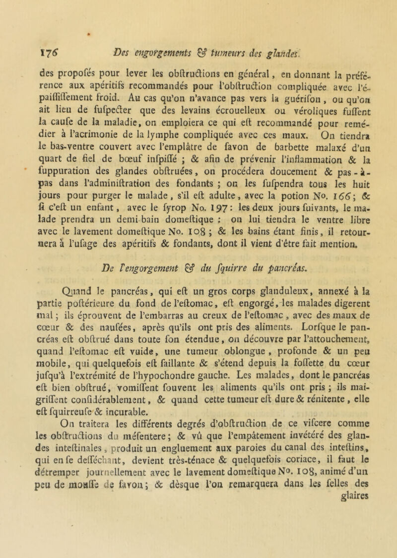 des propofés pour lever les obftrudions en général, en donnant la préfé- rence aux apéritifs recommandés pour l’obftruction compliquée avec i’é- paiffilTement froid. Au cas qu’on n’avance pas vers la guérifon , ou qu’on ait lieu de fufpeifter que des levains écrouelleux ou véroliques fuflent la caufe de la maladie, on emploiera ce qui eft recommandé pour remé- dier à l’acrimonie de la lymphe compliquée avec ces maux. On tiendra le bas-ventre couvert avec l’emplâtre de favon de barbette malaxé d’un quart de fiel de bœuf infpiffé ; & afin de prévenir l’inflammation & la fuppuration des glandes obftruées, on procédera doucement & pas-à- pas dans Padminiftration des fondants ; on les fufpendra tous les huit jours pour purger le malade, s'il eft adulte, avec la potion No. I<56; & fi c’eft un enfant, avec le fyrop No. \^7les deux jours fuivants, le ma- lade prendra un demi bain domeftique ; on lui tiendra le ventre libre avec le lavement domeftique No. 108 ; & les bains étant finis, il retour- nera à l’ufage des apéritifs & fondants, dont il vient d'être fait mention. De T engorgement & du fquirre du pancréas. Quand le pancréas, qui eft un gros corps glanduleux, annexé à la partie poftérieure du fond del’eftomac, eft engorgé, les malades digèrent mal ; ils éprouvent de l’embarras au creux de l’eftomac , avec des maux de cœur & des naufées, après qu’ils ont pris des aliments. Lorfque le pan- créas eft obftrué dans toute fon étendue, on découvre par l’attouchement, quand l’eftomac eft vuide, une tumeur oblongue , profonde & un peu mobile, qui quelquefois eft Taillante & s’étend depuis la follette du cœur jufqu’à l’extrémité de l’hypochondre gauche. Les malades, dont le pancréas eft bien obftrué, vomilTent fouvent les aliments qu’ils ont pris ; ils mai- griflent conlidérablement, & quand cette tumeur eft dure & rénitente , elle eft fquirreufe & incurable. On traitera les différents degrés d’obftruftion de ce vifeere comme les obftruftions du méfentere ; & vû que l’empâtement invétéré des glan- des inteftinales, produit un engluement aux paroies du canal des inteftins, qui enfe deflechant, devient très-ténace & quelquefois coriace, il faut le détremper journellement avec le lavement domeftique N°. 108, animé d’un peu de moufle de faron ; & dèsque l’on remarquera dans les Telles des glaires